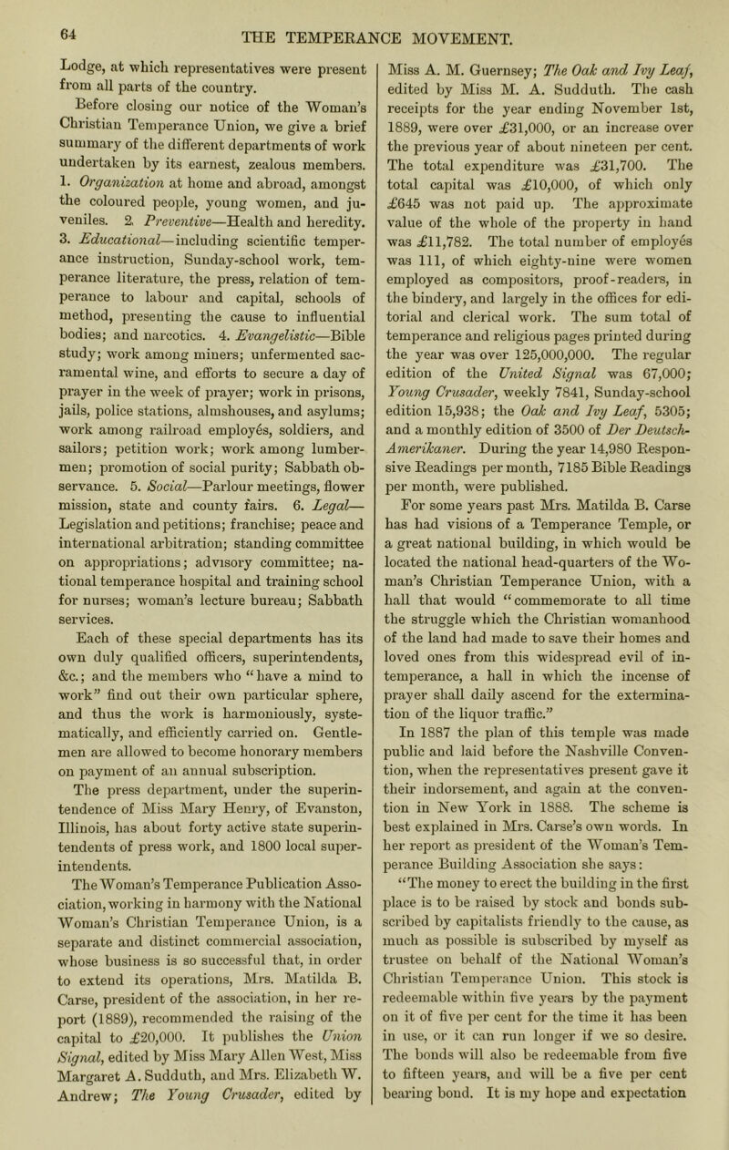 Lodge, at which repi’esentatives were present from all parts of the country. Before closing our notice of the Woman’s Christian Temperance Union, we give a brief summary of the different departments of work undertaken by its earnest, zealous members. 1. Organization at home and abroad, amongst the coloured people, young women, and ju- veniles. 2, Preventive—Health and heredity. 3. Educational—including scientific temper- ance instruction, Sunday-school work, tem- perance literature, the press, relation of tem- perance to labour and capital, schools of method, presenting the cause to influential bodies; and narcotics. 4. Evangelistic—Bible study; work among miners; unfermented sac- ramental wine, and efforts to secure a day of prayer in the week of prayer; work in prisons, jails, police stations, almshouses, and asylums; work among railroad employes, soldiers, and sailors; petition work; work among lumber- men; promotion of social purity; Sabbath ob- servance. 5. Social—Parlour meetings, flower mission, state and county fairs. 6. Legal— Legislation and petitions; franchise; peace and international arbitration; standing committee on appropriations; advisory committee; na- tional temperance hospital and training school for nurses; woman’s lecture bureau; Sabbath services. Each of these special departments has its own duly qualified officers, superintendents, &c.; and the members who “ have a mind to work” find out their own particular sphere, and thus the work is harmoniously, syste- matically, and efficiently carried on. Gentle- men are allowed to become honorary members on payment of an annual subscription. The press department, under the superin- tendence of Miss Mary Henry, of Evanston, Illinois, has about forty active state superin- tendents of press work, and 1800 local super- intendents. The Woman’s Temperance Publication Asso- ciation, working in harmony with the National Woman’s Christian Temperance Union, is a separate and distinct commercial association, whose business is so successful that, in order to extend its operations, Mrs. Matilda B. Carse, president of the association, in her re- port (1889), recommended the raising of the capital to .£20,000. It publishes the Union Signal, edited by Miss Mary Allen West, Miss Margaret A. Sudduth, and Mrs. Elizabeth W. Andrew; The Young Crusader, edited by Miss A. M. Guernsey; The Oak and Ivy Leaj, edited by Miss M. A. Sudduth. The cash receipts for the year ending November 1st, 1889, were over .£31,000, or an increase over the pi'evious year of about nineteen per cent. The total expenditure was £'31,700. The total capital was £10,000, of which only £645 was not paid up. The approximate value of the whole of the property in hand was £11,782. The total number of employes was 111, of which eighty-nine were women employed as compositora, proof-readers, in the bindery, and largely in the oflSces for edi- torial and clerical work. The sum total of temperance and religious pages printed during the year was over 125,000,000. The regular edition of the United Signal was 67,000; Young Crusader, weekly 7841, Sunday-school edition 15,938; the Oak and Ivy Leaf, 5305; and a monthly edition of 3500 of Der Deutsche Amerikaner. During the year 14,980 Respon- sive Readings per month, 7185 Bible Readings per month, were published. For some years past Mrs. Matilda B. Carse has had visions of a Temperance Temple, or a great national building, in which would be located the national head-quarters of the Wo- man’s Christian Temperance Union, with a hall that would “commemorate to all time the struggle which the Christian womanhood of the land had made to save their homes and loved ones from this w’idespread evil of in- temperance, a hall in which the incense of prayer shall daily ascend for the extermina- tion of the liquor traffic.” In 1887 the plan of this temple was made public and laid before the Nashville Conven- tion, when the representatives present gave it their indorsement, and again at the conven- tion in New York in 1888. The scheme is best ex])lained in Mrs. Carse’s own words. In her report as president of the Woman’s Tem- perance Building Association she says: “The money to erect the building in the first place is to be raised by stock and bonds sub- scribed by capitalists friendly to the cause, as much as possible is subscribed by myself as trustee on behalf of the National Woman’s Chri.stian Tenq^erance Union. This stock is redeeiujvble within five yeai-s by the payment on it of five per cent for the time it has been in use, or it can run longer if we so desire. The bonds will also be redeemable from five to fifteen years, and will be a five per cent bearing bond. It is my hope and expectation