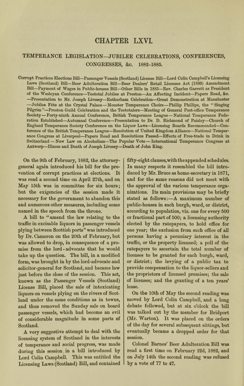 CHAPTER LXVL TEMPEKANCE LEGISLATION—JUBILEE CELEBEATIONS, CONFERENCES, CONGRESSES, &c. 1882-1885. Corrupt Practices Elections Bill—Passenger Vessels (Scotland) License Bill—Lord Colin Campbell’s Licensing Laws (Scotland) Bill—Beer Adulteration Bill—Beer Dealers’ KetaU Licenses Act (1880) Amendment Bill—Payment of Wages in Public-houses Bill—Other Bills in 1883—Rev. Charles Garrett as President of the Wesleyan Conference—Teetotal Jubilee at Preston—An Affecting Incident—Papers Read, &c. —^Presentation to Mr. Joseph Livesey—Rotherham Celebration—Great Demonstration at Manchester —Jubilee F6te at the Crystal Palace—Monster Temperance Choirs—Phillip Phillips, the “Singing Pilgrim ”—Preston Guild Celebration and the Teetotalers—Meeting of General Post-office Temperance Society—Forty-ninth Annual Conference, British Temperance League—National Temperance Fede- ration Established—Autumnal Conference—Presentation to Dr. D. Richmond of Paisley—Church of England Temperance Society Conference on the Liquor Laws—Licensing Boards Recommended—Con- ference of the British Temperance League—Resolution of United Kingdom Alliance—National Temper- ance Congress at Liverpool—Papers Read and Resolutions Passed—Effects of Free-trade in Drink in Switzerland — New Law on Alcoholism—The Popular Vote — International Temperance Congress at Antwerp—Illness and Death of Joseph Livesey—Death of John King. On the 9th of February, 1882, the attorney- general again introduced his bill for the pre- vention of corrupt practices at elections. It was read a second time on April 27th, and on May 15th was in committee for six hours; but the exigencies of the session made it necessary for the government to abandon this and numei’ous other measures, including some named in the speech from the throne. A bill to “amend the law relating to the traffic in excisable liquors in passenger vessels plying between Scottish ports” was introduced by Dr. Cameron on the 20th of February, but was allowed to drop, in consequence of a pro- mise from the lord - advocate that he would take up the question. The bill, in a modified form, was brought in by the lord-advocate and solicitor-general for Scotland, and became law just before the close of the session. This act, known as the Passenger Vessels (Scotland) License Bill, placed the sale of intoxicating liquors on vessels plying on the rivers of Scot- land under the same conditions as in towns, and thus removed the Sunday sale on board passenger vessels, which had become an evil of considerable magnitude in some parts of Scotland. A very suggestive attempt to deal with the licensing system of Scotland in the interests of temperance and social progress, was made during this session in a bill introduced by Lord Colin Campbell. This was entitled the Licensing Laws (Scotland) Bill, and contained fifty-eight clauses,with the appended schedules. In many respects it resembled the bill intro- duced by Mr. Bruce as home-secretary in 1871, and for the same reasons did not meet with the approval of the various temperance orga- nizations. Its main provisions may be briefly stated as follows:—A maximum number of public-houses in each burgh, ward, or district, according to population, viz. one for every 500 or fractional part of 500; a licensing authority elected by the ratepayers, to hold office for one year; the exclusion from such office of all persons having a pecuniary interest in the traffic, or the property licensed; a poll of the ratepayers to ascertain the total number of licenses to be granted for each burgh, ward, or district; the levying of a public tax to provide compensation to the liquor-sellei-s and the proprietors of licensed premises; the sale of licenses; and the granting of a ten years’ lease. On the 10th of May the second reading was moved by Lord Colin Campbell, and a long debate followed, but at six o’clock the bill was talked out by the member for Bridport (Mr. Warton). It was placed on the orders of the day for several subsequent sittings, but eventually became a dropped order for that session. Colonel Barnes’ Beer Adulteration Bill was read a first time on February 22d, 1882, and on July 14th the second reading was refused by a vote of 77 to 47.