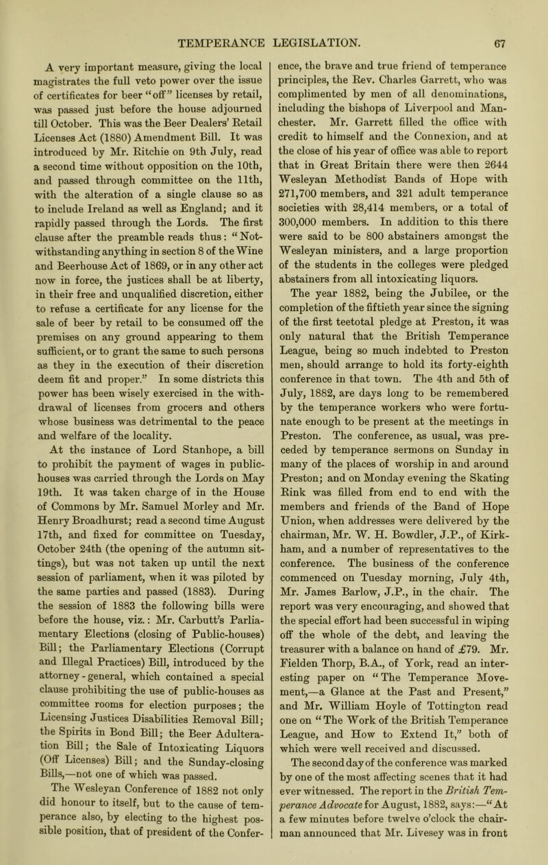 A very important measure, giving the local magistrates the full veto power over the issue of certificates for beer “off” licenses by retail, was passed just before the house adjourned till October. This was the Beer Dealers’ Retail Licenses Act (1880) Amendment Bill. It was introduced by Mr. Ritchie on 9th July, read a second time without opposition on the 10th, and passed through committee on the 11th, with the alteration of a single clause so as to include Ireland as well as England; and it rapidly passed through the Lords. The first clause after the preamble reads thus; “ Not- withstanding anything in section 8 of the Wine and Beerhouse Act of 1869, or in any other act now in force, the justices shall be at liberty, in their free and unqualified discretion, either to refuse a certificate for any license for the sale of beer by retail to be consumed off the premises on any ground appearing to them sufficient, or to grant the same to such persons as they in the execution of their discretion deem fit and propei'.” In some districts this power has been wisely exercised in the with- drawal of licenses from grocers and others whose business was detrimental to the peace and welfare of the locality. At the instance of Lord Stanhope, a bill to prohibit the payment of wages in public- houses was carried through the Lords on May 19th. It was taken charge of in the House of Commons by Mr. Samuel Morley and Mr. Henry Broadhurst; read a second time August I7th, and fixed for committee on Tuesday, October 24th (the opening of the autumn sit- tings), but was not taken up until the next session of parliament, when it was piloted by the same parties and passed (1883). During the session of 1883 the following bills were before the house, viz.: Mr. Carbutt’s Parlia- mentary Elections (closing of Public-houses) Bill; the Parliamentary Elections (Corrupt and Illegal Practices) Bill, introduced by the attorney - general, which contained a special clause prohibiting the use of public-houses as committee rooms for election purposes; the Licensing Justices Disabilities Removal Bill; the Spirits in Bond Bill; the Beer Adultera- tion Bill; the Sale of Intoxicating Liquors (Off Licenses) Bill; and the Sunday-closing Bills,—not one of which was passed. The Wesleyan Conference of 1882 not only did honour to itself, but to the cause of tem- perance also, by electing to the highest pos- sible position, that of president of the Confer- ence, the brave and true friend of temperance principles, the Rev. Charles Garrett, who was complimented by men of all denominations, including the bishops of Liverpool and Man- chester. Mr. Garrett filled the office with credit to himself and the Connexion, and at the close of his year of office was able to report that in Great Britain there were then 2644 Wesleyan Methodist Bands of Hope with 271,700 members, and 321 adult temperance societies with 28,414 members, or a total of 300,000 members. In addition to this there were said to be 800 abstainers amongst the Wesleyan ministers, and a large proportion of the students in the colleges were pledged abstainers from all intoxicating liquors. The year 1882, being the Jubilee, or the completion of the fiftieth year since the signing of the first teetotal pledge at Preston, it was only natural that the British Temperance League, being so much indebted to Preston men, should arrange to hold its forty-eighth conference in that town. The 4th and 5th of July, 1882, are days long to be remembered by the temperance workers who were fortu- nate enough to be present at the meetings in Preston. The conference, as usual, was pre- ceded by temperance sermons on Sunday in many of the places of worship in and around Preston; and on Monday evening the Skating Rink was filled from end to end with the members and friends of the Band of Hope Union, when addi’esses were delivered by the chairman, Mr. W. H. Bowdler, J.P., of Kirk- ham, and a number of representatives to the conference. The business of the conference commenced on Tuesday morning, July 4th, Mr. James Barlow, J.P., in the chair. The report was very encouraging, and showed that the special effort had been successful in wiping off the whole of the debt, and leaving the treasurer with a balance on hand of £79. Mr. Fielden Thorp, B.A., of York, read an inter- esting paper on “ The Temperance Move- ment,—a Glance at the Past and Present,” and Mr. William Hoyle of Tottington read one on “ The Work of the British Temperance League, and How to Extend It,” both of which were well received and discussed. The second day of the conference was marked by one of the most affecting scenes that it had ever witnessed. The report in the British Tem- perance Advocate ior AMgaat, 1882, says:—“At a few minutes before twelve o’clock the chair- man announced that Mr. Livesey was in front