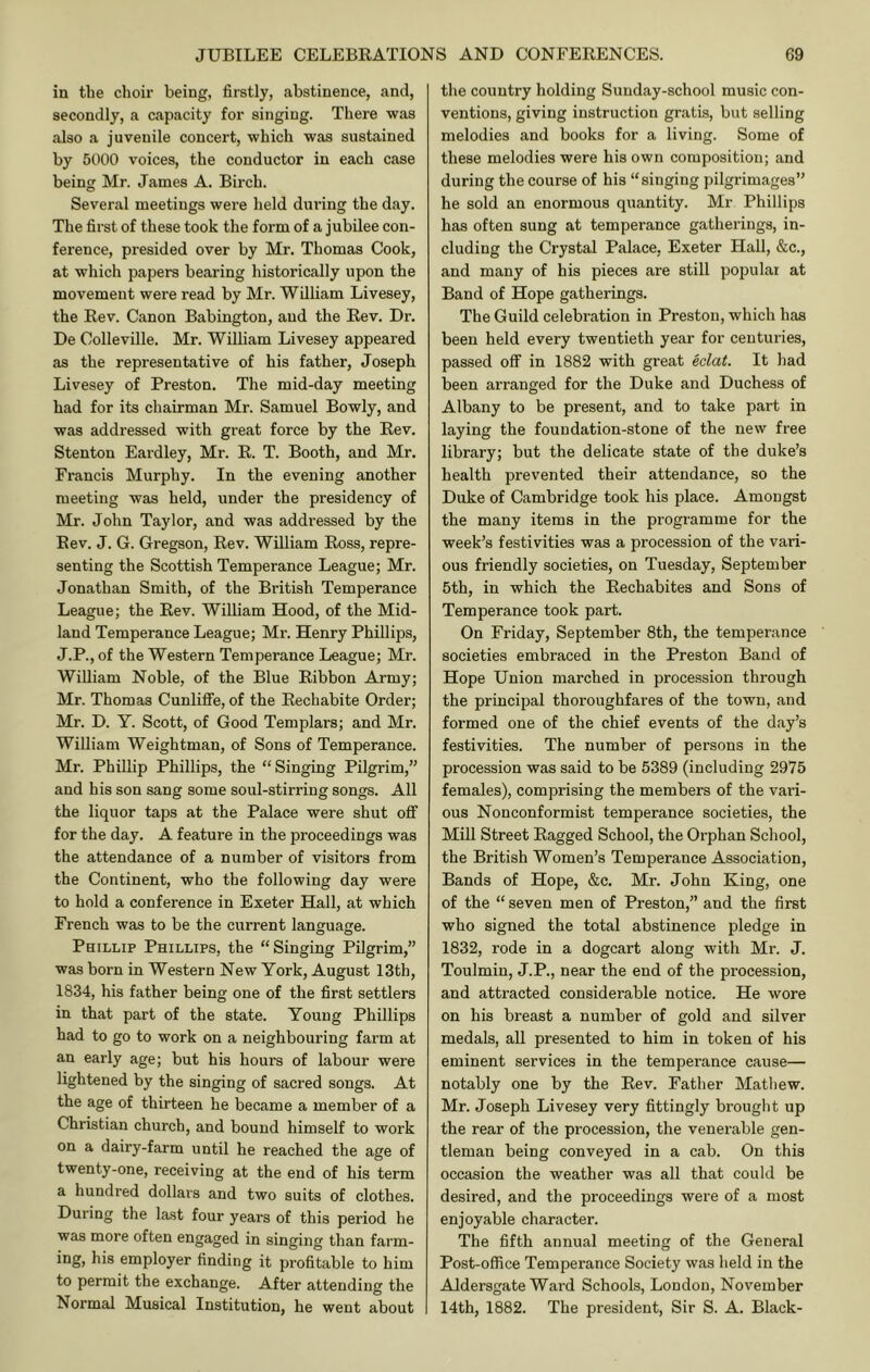 in the clioir being, firstly, abstinence, and, secondly, a capacity for singing. There was also a juvenile concert, which was sustained by 5000 voices, the conductor in each case being Mr. James A. Birch. Several meetings were held during the day. The first of these took the form of a jubilee con- ference, presided over by Mr. Thomas Cook, at which papers bearing historically upon the movement were read by Mr. William Livesey, the Rev. Canon Babington, and the Rev. Dr. De Colieville. Mr. William Livesey appeared as the representative of his father, Joseph Livesey of Preston. The mid-day meeting had for its chairman Mr. Samuel Bowly, and was addressed with great force by the Rev. Stenton Eardley, Mr. R. T. Booth, and Mr. Francis Murphy. In the evening another meeting was held, under the presidency of Mr. John Taylor, and was addressed by the Rev. J. G. Gregson, Rev. William Ross, repre- senting the Scottish Temperance League; Mr. Jonathan Smith, of the British Temperance League; the Rev. William Hood, of the Mid- land Temperance League; Mr. Henry Phillips, J.P., of the Western Temperance League; Mr. William Noble, of the Blue Ribbon Army; Mr. Thomas CunliflFe, of the Rechabite Order; Mr. D. Y. Scott, of Good Templars; and Mr. William Weightman, of Sons of Temperance. Mr. Phillip Phillips, the “Singing Pilgrim,” and his son sang some soul-stirring songs. All the liquor taps at the Palace were shut ofi for the day. A feature in the proceedings was the attendance of a number of visitors from the Continent, who the following day were to hold a conference in Exeter Hall, at which French was to be the current language. Phillip Phillips, the “Singing Pilgrim,” was born in Western New York, August 13th, 1834, his father being one of the first settlers in that part of the state. Young Phillips had to go to work on a neighbouring farm at an early age; but his hours of labour were lightened by the singing of sacred songs. At the age of thirteen he became a member of a Christian church, and bound himself to work on a dairy-farm until he reached the age of twenty-one, receiving at the end of his term a hundred dollars and two suits of clothes. During the last four years of this period he was more often engaged in singing than farm- ing, his employer finding it profitable to him to permit the exchange. After attending the Normal Musical Institution, he went about the country holding Sunday-school music con- ventions, giving instruction gratis, but selling melodies and books for a living. Some of these melodies were his own composition; and during the course of his “singing pilgrimages” he sold an enormous quantity. Mr Phillips has often sung at temperance gatherings, in- cluding the Crystal Palace, Exeter Hall, &c., and many of his pieces are still popular at Band of Hope gatherings. The Guild celebration in Preston, which has been held every twentieth year for centuries, passed off in 1882 with great eclat. It had been arranged for the Duke and Duchess of Albany to be present, and to take part in laying the foundation-stone of the new free library; but the delicate state of the duke’s health prevented their attendance, so the Duke of Cambridge took his place. Amongst the many items in the programme for the week’s festivities was a procession of the vari- ous friendly societies, on Tuesday, September 5th, in which the Rechabites and Sons of Temperance took part. On Friday, September 8th, the temperance societies embraced in the Preston Band of Hope Union marched in procession through the principal thoroughfares of the town, and formed one of the chief events of the day’s festivities. The number of persons in the procession was said to be 5389 (including 2975 females), comprising the members of the vari- ous Nonconformist temperance societies, the Mill Street Ragged School, the Orphan School, the British Women’s Temperance Association, Bands of Hope, &c. Mr. John King, one of the “ seven men of Preston,” and the first who signed the total abstinence pledge in 1832, rode in a dogcart along with Mr. J. Toulmiu, J.P., near the end of the procession, and attracted considerable notice. He wore on his breast a number of gold and silver medals, all presented to him in token of his eminent services in the temperance cause— notably one by the Rev. Father Mathew. Mr. Joseph Livesey very fittingly brought up the rear of the procession, the venerable gen- tleman being conveyed in a cab. On this occasion the weather was all that could be desired, and the proceedings were of a most enjoyable character. The fifth annual meeting of the General Post-office Temperance Society was held in the AJdersgate Ward Schools, London, November 14th, 1882. The president. Sir S. A. Black-