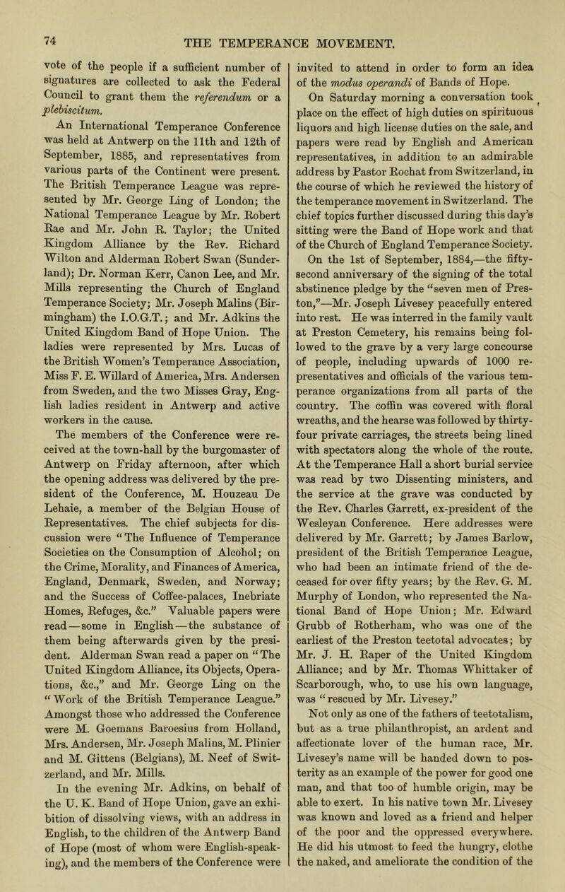 vote of the people if a sufficient number of signatures are collected to ask the Federal Council to grant them the referendum or a plebiscitum. An International Temperance Conference was held at Antwerp on the 11th and 12th of September, 1885, and representatives from various parts of the Continent were present. The British Temperance League was repre- sented by Mr. George Ling of London; the National Temperance League by Mr. Robert Rae and Mr. John R. Taylor; the United Kingdom Alliance by the Rev. Richard Wilton and Alderman Robert Swan (Sunder- land); Dr. Norman Kerr, Canon Lee, and Mr. Mills representing the Church of England Temperance Society; Mr. Joseph Malins (Bir- mingham) the I.O.G.T.; and Mr. Adkins the United Kingdom Band of Hope Union. The ladies were represented by Mrs. Lucas of the British Women’s Temperance Association, Miss F. E. Willard of America, Mrs. Andersen from Sweden, and the two Misses Gray, Eng- lish ladies resident in Antwerp and active workers in the cause. The members of the Conference were re- ceived at the town-hall by the burgomaster of Antwerp on Friday afternoon, after which the opening address was delivered by the pre- sident of the Conference, M. Houzeau De Lehaie, a member of the Belgian House of Representatives. The chief subjects for dis- cussion were “The Influence of Temperance Societies on the Consumption of Alcohol; on the Crime, Morality, and Finances of America, England, Denmark, Sweden, and Norway; and the Success of Coffee-palaces, Inebriate Homes, Refuges, &c.” Valuable papers were read—some in English—the substance of them being afterwards given by the presi- dent. Alderman Swan read a paper on “ The United Kingdom Alliance, its Objects, Opera- tions, &c.,” and Mr. George Ling on the “Work of the British Temperance League.” Amongst those who addressed the Conference were M. Goemans Baroesius from Holland, Mrs. Andersen, Mr. Joseph Malins, M. Plinier and M. Gittens (Belgians), M. Neef of Swit- zerland, and Mr. Mills. In the evening Mr. Adkins, on behalf of the U. K. Band of Hope Union, gave an exhi- bition of dissolving views, with an address in English, to the children of the Antwerp Band of Hope (most of whom were English-speak- ing), and the members of the Conference were invited to attend in order to form an idea of the modus operandi of Bands of Hope. On Saturday morning a conversation took ^ place on the effect of high duties on spirituous liquors and high license duties on the sale, and papers were read by English and American representatives, in addition to an admirable address by Pastor Rochat from Switzerland, in the course of which he reviewed the history of the temperance movement in Switzerland. The chief topics further discussed during this day’s sitting were the Band of Hope work and that of the Church of England Temperance Society. On the 1st of September, 1884,—the fifty- second anniversary of the signing of the total abstinence pledge by the “seven men of Pres- ton,”—Mr. Joseph Livesey peacefully entered into rest. He was interred in the family vault at Preston Cemetery, his remains being fol- lowed to the grave by a very large concourse of people, including upwards of 1000 re- presentatives and officials of the various tem- perance organizations from all parts of the country. The coffin was covered with floral wreaths, and the hearse was followed by thirty- four private carriages, the streets being lined with spectators along the whole of the route. At the Temperance Hall a short burial service was read by two Dissenting ministers, and the service at the grave was conducted by the Rev. Charles Garrett, ex-president of the Wesleyan Conference. Here addresses were delivered by Mr. Garrett; by James Barlow, president of the British Temperance League, who had been an intimate friend of the de- ceased for over fifty years; by the Rev. G. M. Murphy of London, who represented the Na- tional Band of Hope Union; Mr. Edward Grubb of Rotherham, who was one of the earliest of the Preston teetotal advocates; by Mr. J. H. Raper of the United Kingdom Alliance; and by Mr. Thomas Whittaker of Scarborough, who, to use his own language, was “ rescued by Mr. Livesey.” Not only as one of the fathers of teetotalism, but as a true philanthropist, an ardent and affectionate lover of the human race, Mr. Livesey’s name will be handed down to pos- terity as an example of the power for good one man, and that too of humble origin, may be able to exert. In his native town Mr. Livesey was known and loved as a friend and helper of the poor and the oppressed everywhere. He did his utmost to feed the hungry, clothe the naked, and ameliorate the condition of the