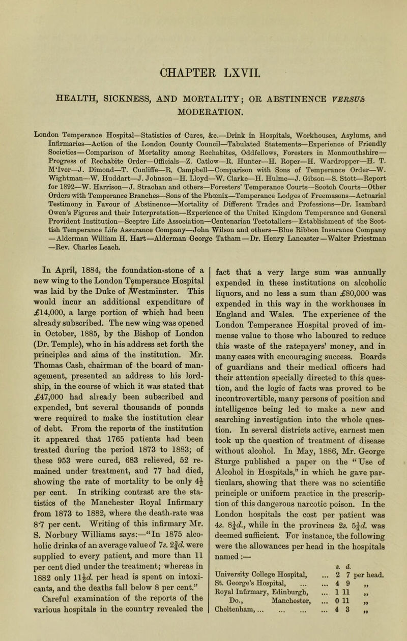 CHAPTER LXVIL HEALTH, SICKNESS, AND MOETALITY; OE ABSTINENCE VERSUS MODEEATION. London Temperance Hospital—Statistics of Cures, &c.—Drink in Hospitals, Workhouses, Asylums, and Infirmaries—Action of the London County Council—Tabulated Statements—Experience of Friendly Societies—Comparison of Mortality among Eechabites, Oddfellows, Foresters in Monmouthshire— Progress of Eechabite Order—Officials—Z. Catlow—E. Hunter—H. Eoper—H. Wardropper—H. T. MTver—J. Dimond—T. Cunliffe—E. Campbell—Comparison with Sons of Temperance Order—W. Wightman—W. Huddart—J. Johnson—H. Lloyd—W. Clarke—H. Hulme—J. Gibson—S. Stott—Eeport for 1892—W. Harrison—J. Strachan and others—Foresters’ Temperance Courts—Scotch Courts—Other Orders with Temperance Branches—Sons of the Phoenix—Temperance Lodges of Freemasons—Actuarial Testimony in Favour of Abstinence—Mortality of Different Trades and Professions—Dr. Isambard Owen’s Figures and their Interpretation—Experience of the United Kingdom Temperance and General Provident Institution—Sceptre Life Association—Centenarian Teetotallers—Establishment of the Scot- tish Temperance Life Assurance Company—John Wilson and others—Blue Eibbon Insurance Company —Alderman William H. Hart—Alderman George Tatham—Dr. Henry Lancaster—Walter Priestman —Eev. Charles Leach. In April, 1884, the foundation-stone of a new wing to the London Temperance Hospital was laid by the Duke of Westminster. This would incur an additional expenditure of .£14,000, a large portion of which had been already subscribed. The new wing was opened in October, 1885, by the Bishop of London (Dr. Temple), who in his address set forth the principles and aims of the institution. Mr. Thomas Cash, chairman of the board of man- agement, presented an address to his lord- ship, in the course of which it was stated that .£47,000 had already been subscribed and expended, but several thousands of pounds were required to make the institution clear of debt. From the reports of the institution it appeared that 1765 patients had been treated during the period 1873 to 1883; of these 953 were cured, 683 relieved, 52 re- mained under treatment, and 77 had died, showing the rate of mortality to be only 4j per cent. In striking contrast are the sta- tistics of the Manchester Eoyal Infirmary from 1873 to 1882, where the death-rate was 8'7 per cent. Writing of this infirmary Mr. S. Norbury Williams says:—“In 1875 alco- holic drinks of an average value of 7s. 2|d!. were supplied to every patient, and more than 11 per cent died under the treatment; whereas in 1882 only ll^c?. per head is spent on intoxi- cants, and the deaths fall below 8 per cent.” Careful examination of the reports of the various hospitals in the country revealed the fact that a very large sum was annually expended in these institutions on alcoholic liquors, and no less a sum than £80,000 was expended in this way in the workhouses in England and Wales. The experience of the London Temperance Hospital proved of im- mense value to those who laboured to reduce this waste of the ratepayers’ money, and in many cases with encouraging success. Boards of guardians and their medical oflicers had their attention specially directed to this ques- tion, and the logic of facts was proved to be incontrovertible, many persons of position and intelligence being led to make a new and searching investigation into the whole ques- tion. In several districts active, earnest men took up the question of treatment of disease without alcohol. In May, 1886, Mr. George Sturge published a paper on the “Use of Alcohol in Hospitals,” in which he gave par- ticulars, showing that there was no scientific pi’inciple or uniform practice in the prescrip- tion of this dangerous narcotic poison. In the London hospitals the cost per patient was 4s. 8jd, while in the provinces 2s. b^d. was deemed sufiicient. For instance, the following were the allowances per head in the hospitals named:— University College Hospital, St. George’s Hospital, Eoyal Infirmary, Edinburgh, Do., Manchester, Cheltenham, 8. d. ... 2 7 ... 4 9 ... 1 11 ... 0 11 ... 4 3 per head. >>