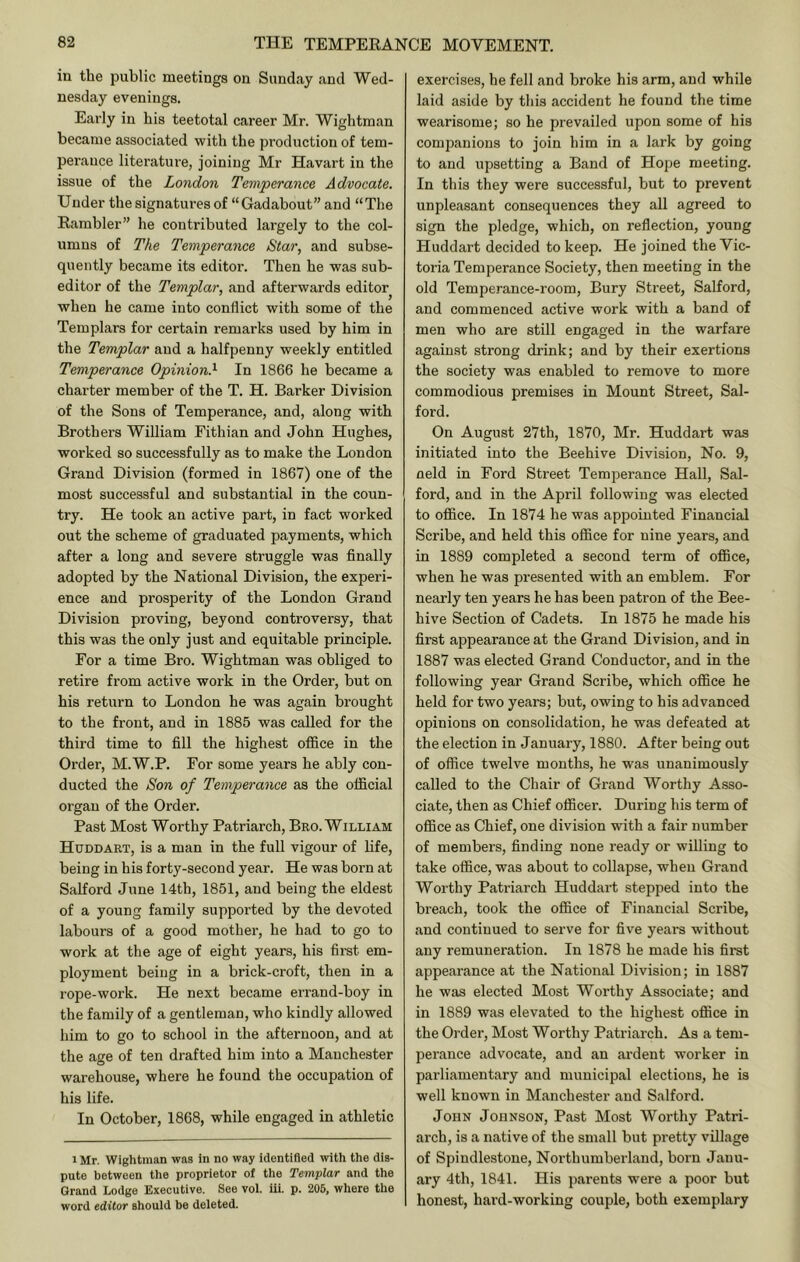 in the public meetings on Sunday and Wed- nesday evenings. Early in his teetotal career Mr. Wightman became associated with the production of tem- perance literature, joining Mr Havart in the issue of the London Temperance Advocate. Under the signatures of “Gadabout” and “The Rambler” he contributed largely to the col- umns of The Temperance Star, and subse- quently became its editor. Then he was sub- editor of the Templar, and afterwards editor when he came into conflict with some of the Templars for certain remarks used by him in the Templar and a halfpenny weekly entitled Temperance Opinion.^ In 1866 he became a charter member of the T. H. Barker Division of the Sons of Temperance, and, along with Brothers William Fithian and John Hughes, worked so successfully as to make the London Grand Division (formed in 1867) one of the most successful and substantial in the coun- try. He took an active part, in fact worked out the scheme of graduated payments, which after a long and severe struggle was finally adopted by the National Division, the experi- ence and prosperity of the London Grand Division proving, beyond controversy, that this was the only just and equitable principle. For a time Bro. Wightman was obliged to retire from active work in the Order, but on his return to London he was again brought to the front, and in 1885 was called for the third time to fill the highest oflflce in the Order, M.W.P. For some years he ably con- ducted the Son of Temperance as the official organ of the Order. Past Most Worthy Patriarch, Bro. William Huddart, is a man in the full vigour of life, being in his forty-second year. He was born at Salford June 14th, 1851, and being the eldest of a young family supported by the devoted labours of a good mother, he had to go to work at the age of eight years, his first em- ployment being in a brick-croft, then in a rope-work. He next became errand-boy in the family of a gentleman, who kindly allowed him to go to school in the afternoon, and at the age of ten drafted him into a Manchester warehouse, where he found the occupation of his life. In October, 1868, while engaged in athletic 1 Mr. Wightman was in no way identified with the dis- pute between the proprietor of the Templar and the Grand Lodge Executive. See vol. iii. p. 206, where the word editor should be deleted. exercises, he fell and broke his arm, and while laid aside by this accident he found the time wearisome; so he prevailed upon some of his companions to join him in a lark by going to and upsetting a Band of Hope meeting. In this they were successful, but to prevent unpleasant consequences they all agreed to sign the pledge, which, on reflection, young Huddart decided to keep. He joined the Vic- toria Temperance Society, then meeting in the old Temperance-room, Bury Street, Salford, and commenced active work with a band of men who are still engaged in the warfare against strong drink; and by their exertions the society was enabled to remove to more commodious premises in Mount Street, Sal- ford. On August 27th, 1870, Mr. Huddart was initiated into the Beehive Division, No. 9, neld in Ford Street Temperance Hall, Sal- ford, and in the April following was elected to office. In 1874 he was appointed Financial Scribe, and held this ofifice for nine years, and in 1889 completed a second term of oflBce, when he was presented with an emblem. For nearly ten years he has been patron of the Bee- hive Section of Cadets. In 1875 he made his first appearance at the Grand Division, and in 1887 was elected Grand Conductor, and in the following year Grand Scribe, which oflflce he held for two years; but, owing to his advanced opinions on consolidation, he was defeated at the election in January, 1880. After being out of office twelve months, he was unanimously called to the Chair of Grand Worthy Asso- ciate, then as Chief officer. During his term of office as Chief, one division with a fair nnmber of members, finding none ready or willing to take office, was about to collapse, when Grand Worthy Patiaarch Huddart stepped into the breach, took the office of Financial Scribe, and continued to serve for five years without any remuneration. In 1878 he made his first appearance at the National Division; in 1887 he was elected Most Worthy Associate; and in 1889 was elevated to the highest ofifice in the Order, Most Worthy Patriarch. As a tem- perance advocate, and an ardent worker in parliamentary and municipal elections, he is well known in Manchester and Salford. John Johnson, Past Most Worthy Patri- arch, is a native of the small but pretty village of Spindlestoue, Northumberland, born Janu- ary 4th, 1841. His parents were a poor but honest, hard-working couple, both exemplary