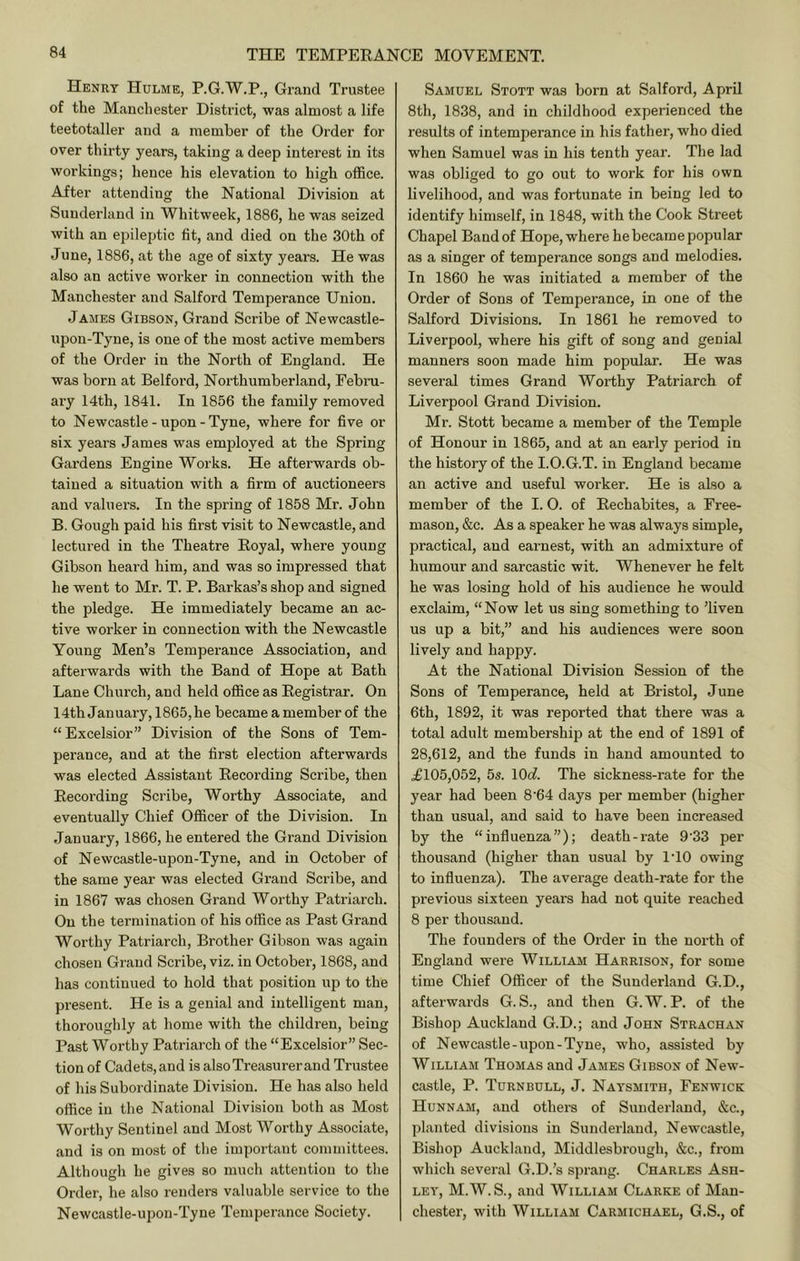 Henry Hulme, P.G.W.P., Grand Trustee of the Manchester District, was almost a life teetotaller and a member of the Order for over thirty years, taking a deep interest in its workings; hence his elevation to high office. After attending the National Division at Sunderland in Whitweek, 1886, he was seized with an epileptic fit, and died on the 30th of June, 1886, at the age of sixty years. He was also an active worker in connection with the Manchester and Salford Temperance Union. James Gibson, Grand Scribe of Newcastle- upon-Tyne, is one of the most active members of the Order in the North of England. He was born at Belford, Northumberland, Febni- ai-y 14th, 1841. In 1856 the family removed to Newcastle-upon-Tyne, where for five or six years James was employed at the Spring Gardens Engine Works. He afterwards ob- tained a situation with a firm of auctioneers and valuers. In the spring of 1858 Mr. John B, Gough paid his first visit to Newcastle, and lectured in the Theatre Royal, where young Gibson heard him, and was so impressed that he went to Mr. T. P. Barkas’s shop and signed the pledge. He immediately became an ac- tive worker in connection with the Newcastle Young Men’s Temperance Association, and aftei’wards with the Band of Hope at Bath Lane Church, and held office as Registrar. On 14th January, 1865, he became a member of the “ Excelsior” Division of the Sons of Tem- perance, and at the first election afterwards was elected Assistant Recording Scribe, then Recording Scribe, Worthy Associate, and eventually Chief Officer of the Division. In January, 1866, he entered the Grand Division of Newcastle-upon-Tyne, and in October of the same year was elected Grand Scribe, and in 1867 was chosen Grand Worthy Patriarch. On the termination of his office as Past Grand Worthy Patriarch, Brother Gibson was again chosen Grand Scribe, viz. in October, 1868, and has continued to hold that position up to the present. He is a genial and intelligent man, thoroughly at home with the children, being Past Worthy Patriarch of the “Excelsior” Sec- tion of Cadets, and is also Treasurer and Trustee of his Subordinate Division. He has also held office in the National Division both as Most Worthy Sentinel and Most Worthy Associate, and is on most of the important committees. Although he gives so much attention to the Order, he also renders valuable service to the Newcastle-upon-Tyne Temperance Society. Samuel Stott was born at Salford, April 8th, 1838, and in childhood experienced the results of intemperance in his father, who died when Samuel was in his tenth year. The lad was obliged to go out to work for his own livelihood, and was fortunate in being led to identify himself, in 1848, with the Cook Street Chapel Band of Hope, where he became popular as a singer of temperance songs and melodies. In 1860 he was initiated a member of the Order of Sons of Temperance, in one of the Salford Divisions. In 1861 he removed to Liverpool, where his gift of song and genial manners soon made him popular. He was several times Grand Worthy Patriarch of Liverpool Grand Division. Mr. Stott became a member of the Temple of Honour in 1865, and at an early period in the history of the I.O.G.T. in England became an active and useful worker. He is also a member of the I. 0. of Rechabites, a Free- mason, &c. As a speaker he was always simple, practical, and earnest, with an admixture of humour and sarcastic wit. Whenever he felt he was losing hold of his audience he would exclaim, “Now let us sing something to ’liven us up a bit,” and his audiences were soon lively and happy. At the National Division Session of the Sons of Temperance, held at Bristol, June 6th, 1892, it was reported that there was a total adult membership at the end of 1891 of 28,612, and the funds in hand amounted to £105,052, 5s. \Qd. The sickness-rate for the year had been 8’64 days per member (higher than usual, and said to have been increased by the “influenza”); death-rate 9'33 per thousand (higher than usual by I'lO owing to influenza). The average death-rate for the previous sixteen years had not quite reached 8 per thousand. The founders of the Order in the north of England were William Harrison, for some time Chief Officer of the Sunderland G.D., afterwards G. S., and then G. W. P. of the Bishop Auckland G.D.; and John Strachan of Newcastle-upon-Tyne, who, assisted by William Thomas and James Gibson of New- castle, P. Turnbull, J. Naysmith, Fenwick Hunnam, and others of Sunderland, &c., planted divisions in Sunderland, Newcastle, Bishop Auckland, Middlesbrough, &c., from which several G.D.’s sprang. Charles Ash- ley, M.W. S., and William Clarke of Man- chester, with William Carmichael, G.S., of