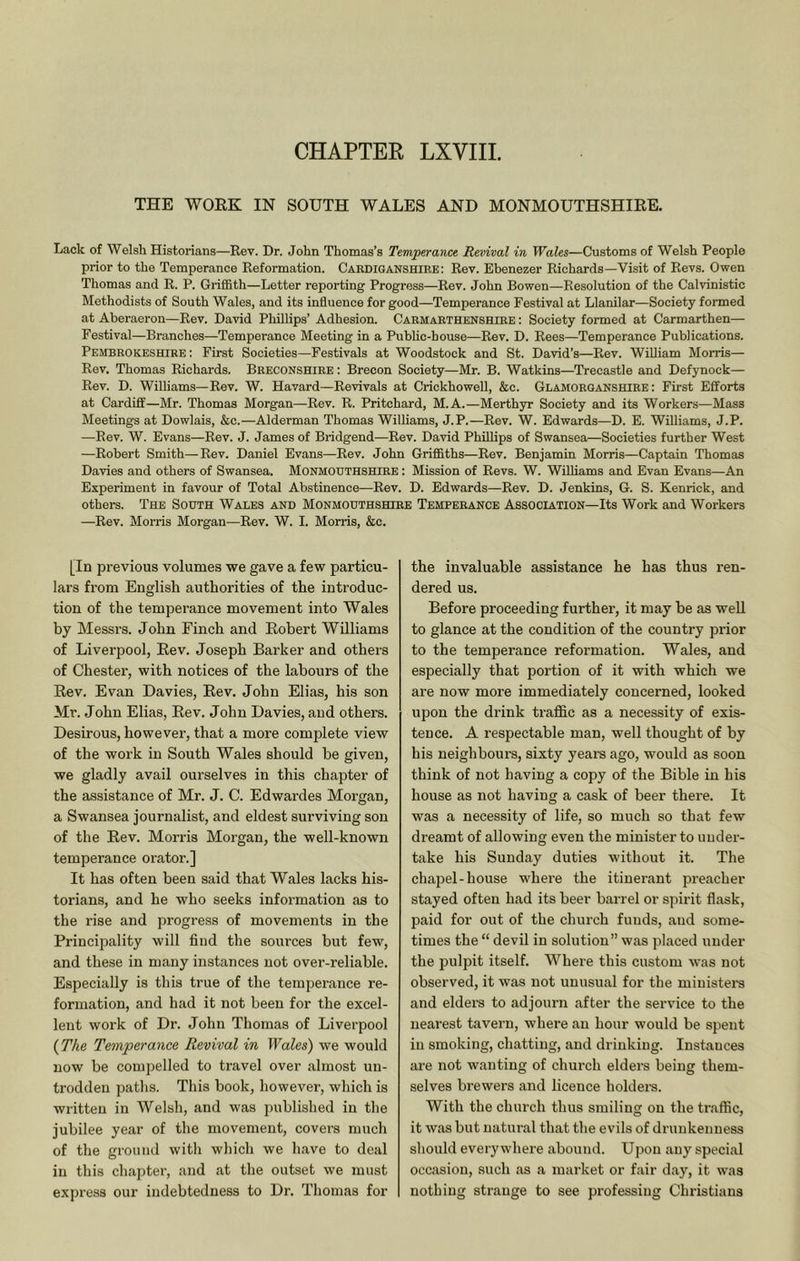 CHAPTER LXVIIL THE WOEK IN SOUTH WALES AND MONMOUTHSHIRE. Lack of Welsh Historians—Rev. Dr. John Thomas’s Temperance Revival in Wales—Customs of Welsh People prior to the Temperance Reformation. Cardiganshiee; Rev. Ebenezer Richards—Visit of Revs. Owen Thomas and R. P. Griffith—Letter reporting Progress—Rev. John Bowen—Resolution of the Calvinistic Methodists of South Wales, and its influence for good—Temperance Festival at Llanilar—Society formed at Aberaeron—Rev. David Phillips’ Adhesion. Carmarthenshire : Society formed at Carmarthen— Festival—Branches—Temperance Meeting in a Public-house—Rev. D. Rees—Temperance Publications. Pembrokeshire : First Societies—Festivals at Woodstock and St. David’s—Rev. WiOiam Morris— Rev. Thomas Richards. Breconshire ; Brecon Society—Mr. B. Watkins—Trecastle and Defynock— Rev. D. Wilhams—Rev. W. Havard—Revivals at Crickhowell, &c. Glamorganshire: First Efforts at Cardiff—Mr. Thomas Morgan—Rev. R. Pritchard, M.A.—Merthyr Society and its Workers—Mass Meetings at Dowlais, &c.—Alderman Thomas Williams, J.P.—Rev. W. Edwards—D. E. Williams, J.P. —Rev. W. Evans—Rev. J. James of Bridgend—Rev. David Phillips of Swansea—Societies further West —Robert Smith—Rev. Daniel Evans—Rev. John Griffiths—Rev. Benjamin Morris—Captain Thomas Davies and others of Swansea. Monmouthshire : Mission of Revs. W. Williams and Evan Evans—An Experiment in favour of Total Abstinence—Rev. D. Edwards—Rev. D. Jenkins, G. S. Kenrick, and others. The South Wales and Monmodthshiee Temperance Association—Its Work and Workers —Rev. Morris Morgan—Rev. W. I. Morris, &c. [In previous volumes we gave a few particu- lars from English authorities of the introduc- tion of the temperance movement into Wales by Messrs. John Finch and Eobert Williams of Liverpool, Eev. Joseph Barker and others of Chester, with notices of the labours of the Rev. Evan Davies, Rev. John Elias, his son Mr. John Elias, Rev. John Davies, and others. Desirous, however, that a more complete view of the work in South Wales should be given, we gladly avail ourselves in this chapter of the assistance of Mr. J. C. Edwardes Morgan, a Swansea journalist, and eldest surviving son of the Rev. Morris Morgan, the well-known temperance orator.] It has often been said that Wales lacks his- torians, and he who seeks information as to the rise and progress of movements in the Principality will find the sources but few, and these in many instances not over-reliable. Especially is this true of the temperance re- formation, and had it not been for the excel- lent work of Dr. John Thomas of Liverpool {The Temperance Revival in Wales) we would now be compelled to travel over almost un- trodden paths. This book, however, which is written in Welsh, and was published in the jubilee year of the movement, covers much of the ground with which we have to deal in this chapter, and Jit the outset we must express our indebtedness to Dr. Thomas for the invaluable assistance he has thus ren- dered us. Before proceeding further, it may be as well to glance at the condition of the country prior to the temperance reformation. Wales, and especially that portion of it with which we are now more immediately concerned, looked upon the drink traffic as a necessity of exis- tence. A respectable man, well thought of by his neighbours, sixty years ago, would as soon think of not having a copy of the Bible in his house as not having a cask of beer there. It was a necessity of life, so much so that few dreamt of allowing even the minister to under- take his Sunday duties without it. The chapel-house where the itinerant preacher stayed often had its beer barrel or spirit flask, paid for out of the church funds, and some- times the “ devil in solution” was placed under the pulpit itself. Where this custom was not observed, it was not unusual for the ministers and elders to adjourn after the service to the nearest tavern, where an hour would be spent ill smoking, chatting, and drinking. Instances are not wanting of church elders being them- selves brewers and licence holdei-s. With the church thus smiling on the traffic, it was but natural that the evils of drunkenness should everywhere abound. Upon any special occasion, such as a market or fair day, it was nothing strange to see professing Christians