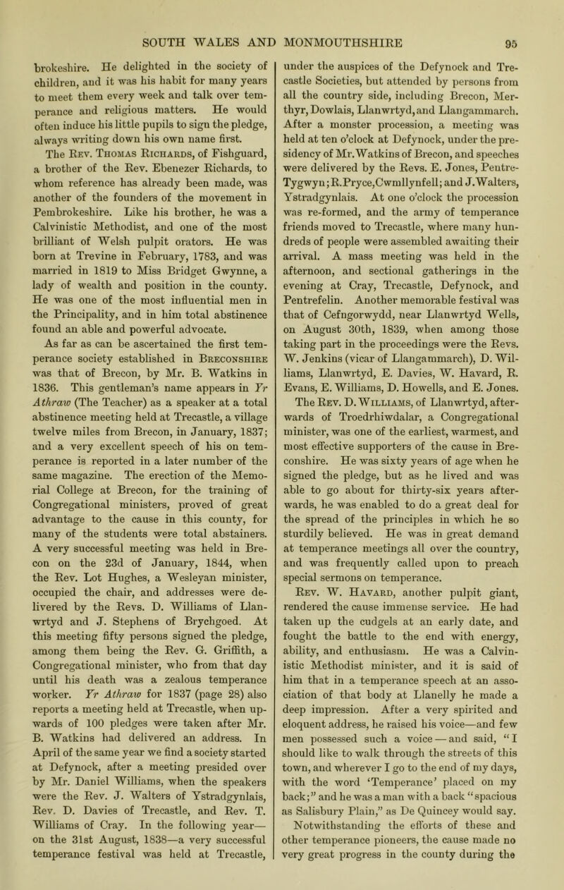 brokeshire. He delighted iu the society of children, and it was his habit for many years to meet them every week and talk over tem- perance and religious matters. He would often induce his little pupils to sigu the pledge, always wi'itiug down his own name first. The Rev. Thomas Richards, of Fishguard, a brother of the Rev. Ebenezer Richards, to whom reference has already been made, was another of the founders of the movement in Pembrokeshire. Like his brother, he was a Calvinistic Methodist, and one of the most brilliant of Welsh pulpit orators. He was born at Trevine iu February, 1783, and was married in 1819 to Miss Bridget Gwynne, a lady of wealth and position in the county. He was one of the most influential men in the Principality, and in him total abstinence found an able and powerful advocate. As far as can be ascertained the first tem- perance society established in Breconshire was that of Brecon, by Mr. B. Watkins in 1836. This gentleman’s name appears in Fr Athraw (The Teacher) as a speaker at a total abstinence meeting held at Trecastle, a village twelve miles from Brecon, in January, 1837; and a very excellent speech of his on tem- perance is reported in a later number of the same magazine. The erection of the Memo- rial College at Brecon, for the training of Congregational ministers, proved of great advantage to the cause in this county, for many of the students were total abstainers. A very successful meeting was held in Bre- con on the 23d of January, 1844, when the Rev. Lot Hughes, a Wesleyan minister, occupied the chair, and addresses were de- livered by the Revs. D. Williams of Llan- wrtyd and J. Stephens of Brychgoed. At this meeting fifty persons signed the pledge, among them being the Rev. G. GriflSth, a Congregational minister, who from that day until his death was a zealous temperance worker. Yr Athraw for 1837 (page 28) also reports a meeting held at Trecastle, when up- wards of 100 pledges were taken after Mr. B. Watkins had delivered an address. In April of the same year we find a society started at Defynock, after a meeting presided over by Mr. Daniel Williams, when the speakers were the Rev. J. Walters of Ystradgynlais, Rev, D. Davies of Trecastle, and Rev. T. Williams of Cray. In the following year— on the 31st August, 1838—a very successful temperance festival was held at Trecastle, under the auspices of the Defynock and Tre- castle Societies, but attended by persons from all the country side, including Brecon, Mer- thyr, Dowlais, Llanwrtyd,and Llangammarch. After a monster procession, a meeting was held at ten o’clock at Defynock, under the pre- sidency of Mr. Watkins of Brecon, and speeches were delivered by the Revs. E. Jones, Pentre- Tygwyn;R.Pryce,Cwmllynfell; and J.Walters, Ystradgynlais. At one o’clock the procession was re-formed, and the army of temperance friends moved to Trecastle, where many hun- dreds of people were assembled awaiting their arrival. A mass meeting was held in the afternoon, and sectional gatherings in the evening at Cray, Trecastle, Defynock, and Pentrefelin. Another memorable festival was that of Cefngorwydd, near Llanwrtyd Wells, on August 30th, 1839, when among those taking part in the proceedings were the Revs. W. Jenkins (vicar of Llangammarch), D. Wil- liams, Llanwrtyd, E. Davies, W. Havard, R. Evans, E. Williams, D. Howells, and E. Jones. The Rev. D. Williams, of Llanwrtyd, after- wards of Troedrhiwdalar, a Congregational minister, was one of the earliest, warmest, and most effective supporters of the cause in Bre- conshire. He was sixty years of age when he signed the pledge, but as he lived and was able to go about for thirty-six years after- wards, he was enabled to do a great deal for the spread of the principles in which he so sturdily believed. He was in great demand at temperance meetings all over the country, and was frequently called upon to preach special sermons on temperance. Rev. W. Havard, another pulpit giant, rendered the cause immense service. He had taken up the cudgels at an early date, and fought the battle to the end with energy, ability, and enthusiasm. He was a Calvin- istic Methodist minister, and it is said of him that in a temperance speech at an asso- ciation of that body at Llanelly he made a deep impression. After a very spirited and eloquent address, he raised his voice—and few men possessed such a voice — and said, “I should like to walk through the streets of this town, and wherever I go to the end of my days, with the word ‘Temperance’ placed on my back;” and he was a man with a back “spacious as Salisbury Plain,” as De Quincey would say. Notwithstanding the efforts of these and other temperance pioneers, the cause made no very great progress in the county during the