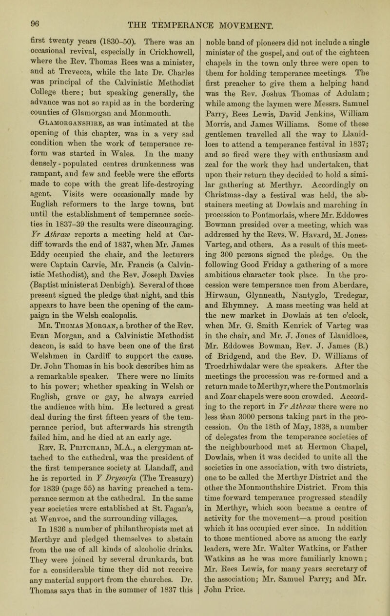 first twenty years (1830-50). There was an occasional revival, especially in Crickliowell, where the Eev. Thomas Eees was a minister, and at Trevecca, while the late Dr. Charles was principal of the Calvinistic Methodist College there; but speaking generally, the advance was not so rapid as in the bordering counties of Glamorgan and Monmouth. Glamorganshire, as was intimated at the opening of this chapter, was in a very sad condition when the work of temperance re- form was started in Wales. In the many densely - populated centres drunkenness was rampant, and few and feeble were the efforts made to cope with the great life-destroying agent. Visits were occasionally made by English reformers to the large towns, but until the establishment of temperance socie- ties in 1837-39 the results were discouraging. Yr Athraw reports a meeting held at Car- diff towards the end of 1837, when Mr. James Eddy occupied the chair, and the lecturers were Captain Carvie, Mr. Francis (a Calvin- istic Methodist), and the Eev. Joseph Davies (Baptist minister at Denbigh). Several of those present signed the pledge that night, and this appears to have been the opening of the cam- paign in the Welsh coalopolis. Mr. Thomas Morgan, a brother of the Eev. Evan Morgan, and a Calvinistic Methodist deacon, is said to have been one of the first Welshmen in Cardiff to support the cause. Dr. John Thomas in his book describes him as a remarkable speaker. There were no limits to his power; whether speaking in Welsh or English, grave or gay, he always carried the audience with him. He lectured a great deal during the first fifteen years of the tem- perance period, but afterwards his strength failed him, and he died at an early age. Eev. E. Pritchard, M.A., a clergyman at- tached to the cathedral, was the president of the first temperance society at Llandaff, and he is reported in Y Drysorfa (The Treasury) for 1839 (page 55) as having preached a tem- perance sermon at the cathedral. In the same year societies were established at St. Fagan’s, at Wenvoe, and the surrounding villages. In 1836 a number of philanthropists met at Merthyr and pledged themselves to abstain from the use of all kinds of alcoholic drinks. They were joined by several drunkards, but for a considerable time they did not receive any material support from the churches. Dr. Thomas says that in the summer of 1837 this noble band of pioneers did not include a single minister of the gospel, and out of the eighteen chapels in the town only three were open to them for holding temperance meetings. The first preacher to give them a helping hand was the Eev. Joshua Thomas of Adulam; while among the laymen were Messrs. Samuel Parry, Eees Lewis, David Jenkins, William Morris, and James Williams. Some of these gentlemen travelled all the way to Llanid- loes to attend a temperance festival in 1837; and so fired were they with enthusiasm and zeal for the work they had undertaken, that upon their return they decided to hold a simi- lar gathering at Merthyr. Accordingly on Christmas-day a festival was held, the ab- stainers meeting at Dowlais and marching in procession to Pontmorlais, where Mr. Eddowes Bowman presided over a meeting, which was addressed by the Eevs. W. Havard, M. Jones> Varteg, and others. As a result of this meet- ing 300 persons signed the pledge. On the following Good Friday a gathering of a more ambitious character took place. In the pro- cession were temperance men from Aberdare, Hirwaun, Glynneath, Nantyglo, Tredegar, and Ehymney. A mass meeting was held at the new market in Dowlais at ten o’clock, when Mr. G. Smith Kenrick of Varteg was in the chair, and Mr. J. Jones of Llanidloes, Ml'. Eddowes Bowman, Eev. J. James (B.) of Bridgend, and the Eev. D. Williams of Troedrhiwdalar were the speakers. After the meetings the procession was re-formed and a return made to Merthyr,where the Pontmorlais and Zoar chapels were soon crowded. Accord- ing to the report in Yr Athraw there were no less than 3000 persons taking part in the pro- cession. On the 18th of May, 1838, a number of delegates from the temperance societies of the neighbourhood met at Hermon Chapel, Dowlais, when it was decided to unite all the societies in one association, with two districts, one to be called the Merthyr District and the other the Monmouthshire District. From this time forward temperance progressed steadily in Merthyr, which soon became a centre of activity for the movement—a proud position which it has occupied ever since. In addition to those mentioned above as among the early leaders, were Mr. Walter Watkins, or Father Watkins as he was more familiarly known; Mr. Eees Lewis, for many years secretary of the association; Mr. Samuel Parry; and Mr. John Price.