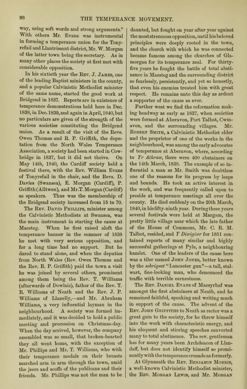 way, using soft words and strong arguments.” With others Mr. Evans was instrumental in forming a temperance union for the Tony- refail and Llantrissant district, Mr. W. Morgan of the latter town being the secretary. As in many other places the society at first met with considerable opposition. In his sixtieth year the Kev. J. James, one of the leading Baptist ministers in the county, and a popular Calvinistic Methodist minister of the same name, started the good work at Bridgend in 1837. Reports are in existence of temperance demonstrations held here in Dec. 1838, in Dec. 1839,and again in April, 1840,but no particulars are given of the strength of the various societies constituting the Bridgend union. As a result of the visit of the Revs. Owen Thomas and R. P. Griffith, the depu- tation from the North Wales Temperance Association, a society had been started in Cow- bridge in 1837, but it did not thrive. On May 14th, 1840, the Cardiff society held a festival there, with the Rev. William Evans of Tonyrefail in the chair, and the Revs. D. Davies (Swansea), E. Morgan (Cardifi), P. Griffith (Alltwen), and Mr.T. Morgan (Cardiff) as speakers. Thus was the membership of the Bridgend society increased from 15 to 70. The Rev. David Phillips, minister among the Calvinistic Methodists at Swansea, was the main instrument in starting the cause at Maesteg. When he first raised aloft the temperance banner in the summer of 1838 he met with very serious opposition, and for a long time had no support. But he dared to stand alone, and when the deputies from North Wales (Rev. Owen Thomas and the Rev. R. P. Griffith) paid the town a visit he was joined by several others, prominent among them being the Rev. T. Williams (afterwards of Dowlais), father of the Rev. T. R. Williams of Neath and the Rev. J. P. Williams of Llanelly,—and Mr. Abraham Williams, a very influential layman in the neighbourhood. A society was formed im- mediately, and it was decided to hold a public meeting and procession on Christmas-day. When the day arrived, however, the company assembled was so small, that broken-hearted they all went home, with the exception of Mr. Phillips and Mr. T. Williams, who with their temperance medals on their breasts marched arm in arm through the town, amid the jeers and scoffs of the publicans and their friends. Mr. Phillips was not the man to be daunted, but fought on year after year against the most strenuous opposition, until his beloved principles were deeply rooted in the town, and the church with which he was connected became famous among the churches of Gla- morgan for its temperance zeal. For thirty- five years he fought the battle of total absti- nence in Maesteg and the surrounding district so fearlessly, persistently, and yet so honestly, that even his enemies treated him with great respect. He remains unto this day as ardent a supporter of the cause as ever. Further west we find the reformation mak- ing headway as early as 1837, when societies were formed at Aberavon, Port Talbot, Cwm- avon, and the surrounding villages. Mr. Robert Smith, a Calvinistic Methodist elder and the proprietor of one of the works in the neighbourhood, was among the early advocates of temperance at Aberavon, where, according to Yr Athraw, there were 400 abstainers on the 14th March, 1838. The example of so in- fluential a man as Mr. Smith was doubtless one of the reasons for its progress by leaps and bounds. He took an active interest in the work, and was frequently called upon to preside at temperance meetings all over the county. He died suddenly on the 20th March, 1840, in his fifty-ninth year. During these years several festivals were held at Margam, the pretty little village near which the late father of the House of Commons, Mr. C. R. M. Talbot, resided, and Y Diwighcr for 1851 con- tained reports of many similar and highly successful gatherings at Pyle, a neighbouring hamlet. One of the leaders of the cause here was a tiler named John Jones, better known by the sobriquet “Lancaster gun”—a tall, stal- wart, fine-looking man, who denounced the traffic with terrible earnestness. The Rev. Daniel Evans of Maesyrhaf was amongst the first abstainers at Neath, and he remained faithful, speaking and writing much in support of the cause. The advent of the Rev. john Griffiths to Neath as rector was a great gain to the society, for he threw himself into the work with characteristic energy, and his eloquent and stirring speeches converted many to total abstinence. The rev. gentleman has for many years been Archdeacon of Llan- daff, but does not identify himself so promi- nently with the temperance crusade as formerly. At Glynneath the Rev. Benjamin Morris, a well-known Calvinistic Methodist minister, the Rev. Morgan Lewis, and Mr. Morgan
