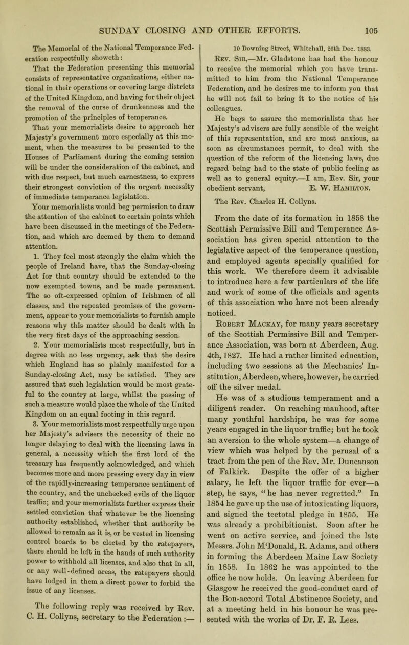 The Memorial of the National Temperance Fed- eration respectfully showeth: That the Federation presenting this memorial consists of representative organizations, either na- tional in their operations or covering large districts of the United Kingdom, and having for their object the removal of the curse of drunkenness and the promotion of the principles of temperance. That your memorialists desire to approach her Majesty’s government more especially at this mo- ment, when the measures to be presented to the Houses of Parliament during the coming session will be under the consideration of the cabinet, and with due respect, but much earnestness, to express their strongest conviction of the urgent necessity of immediate temperance legislation. Your memorialists would beg permission to draw the attention of the cabinet to certain points which have been discussed in the meetings of the Federa- tion, and which are deemed by them to demand attention. 1. They feel most strongly the claim which the people of Ireland have, that the Sunday-closing Act for that country should be extended to the now exempted towns, and be made permanent. The so oft-expressed opinion of Irishmen of all classes, and the repeated promises of the govern- ment, appear to your memorialists to furnish ample reasons why this matter should be dealt with in the very tirst days of the approaching session. 2. Your memorialists most respectfully, but in degree with no less urgency, ask that the desire which England has so plainly manifested for a Sunday-closing Act, may be satisfied. They are assured that such legislation would be most grate- ful to the country at large, whilst the passing of such a measure would place the whole of the United Kingdom on an equal footing in this regard. 3. Your memorialists most respectfully urge upon her Majesty’s advisers the necessity of their no longer delaying to deal with the licensing laws in general, a necessity which the first lord of the treasury has frequently acknowledged, and which becomes more and more pressing every day in view of the rapidly-increasing temperance sentiment of the country, and the unchecked evils of the liquor traffic; and your memorialists further express their settled conviction that whatever be the licensing authority established, whether that authority be allowed to remain as it is, or be vested in licensing control boards to be elected by the ratepayers, there should be left in the hands of such authority power to withhold all licenses, and also that in all, or any well-defined areas, the ratepayers should have lodged in them a direct power to forbid the issue of any licenses. The following reply was received by Rev. C. H. CoUyns, secretary to the Federation 10 Downing Street, Whitehall, 26th Dec. 1883. Rev. Sir,—Mr. Gladstone has had the honour to receive the memorial which you have trans- mitted to him from the National Temperance Federation, and he desires me to inform you that he will not fail to bring it to the notice of his colleagues. He begs to assure the memorialists that her Majesty’s advisers are fuUy sensible of the weight of this representation, and are most anxious, as soon as circumstances permit, to deal with the question of the reform of the licensing laws, due regard being had to the state of public feeling as well as to general equity.—I am. Rev. Sir, your obedient servant, E. W. Hamilton. The Rev. Charles H. Collyns. From the date of its formation in 1858 the Scottish Permissive Bill and Temperance As- sociation has given special attention to the legislative aspect of the temperance question, and employed agents specially qualified for this work. We therefore deem it advisable to introduce here a few particulars of the life and work of some of the officials and agents of this association who have not been already noticed. Robert Mackat, for many years secretary of the Scottish Permissive Bill and Temper- ance Association, was born at Aberdeen, Aug. 4th, 1827. He had a rather limited education, including two sessions at the Mechanics’ In- stitution, Aberdeen, where, however, he carried off the silver medal. He was of a studious temperament and a diligent reader. On reaching manhood, after many youthful hardships, he was for some years engaged in the liquor traffic; but he took an aversion to the whole system—a change of view which was helped by the perusal of a tract from the pen of the Rev. Mr. Duncanson of Falkirk. Despite the offer of a higher salary, he left the liquor traffic for ever—a step, he says, “he has never regretted.” In 1854 he gave up the use of intoxicating liquoi-s, and signed the teetotal pledge in 1855. He was already a prohibitionist. Soon after he went on active service, and joined the late Messrs. John M‘Donald, R. Adams, and others in forming the Aberdeen Maine Law Society in 1858. In 1862 he was appointed to the office he now holds. On leaving Aberdeen for Glasgow he received the good-conduct card of the Bon-accord Total Abstinence Society, and at a meeting held in his honour he was pre- sented with the works of Dr. F. R. Lees.