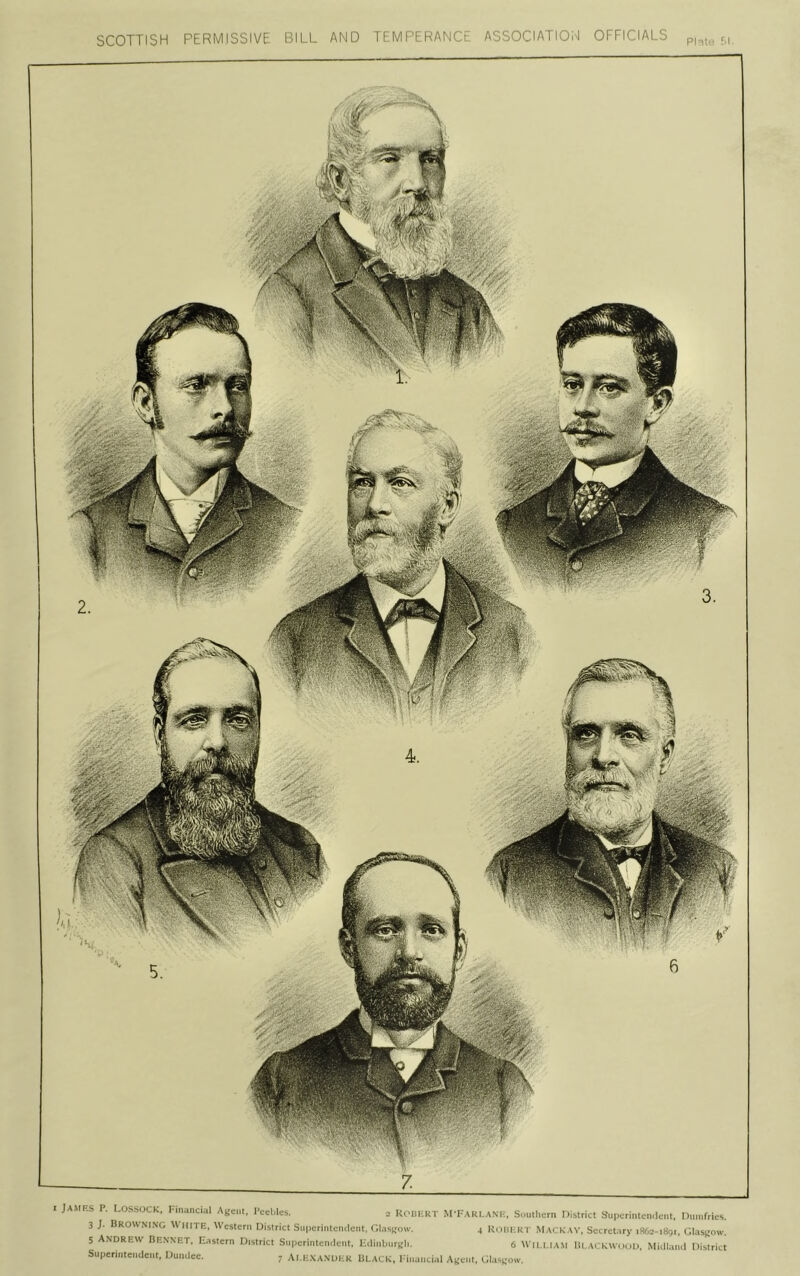 0MM SCOTTISH PERMISSIVE BILL AND TEMPERANCl ASSOCIATION OFFICIALS PI .:.- f.l. I JAMF.S P. LOSSOCK, I-mancial Ayeiit, i'cchles. 2 UoDI-lKT M'Fari.ani-, Southern District Supcrintemlcnt, Dumfries. 3 }. Browning White, Western District Suiierintemlent, ('.I.'.srow. 4 Uouhr |- Mackav, Secret.iry iSAc-iggi, GI.isr'ow. 5 Andrew Bennet. Eastern District Superintemlent, HilinburRh. 6 Wn l.i.v.ti lit AcKWinil), Mklluu.l District Superintendent, Dundee. 7 Ai.i:.'sanuer BLACK, l■•ill.lllcilil Aueiit, Gliisf;oiv.