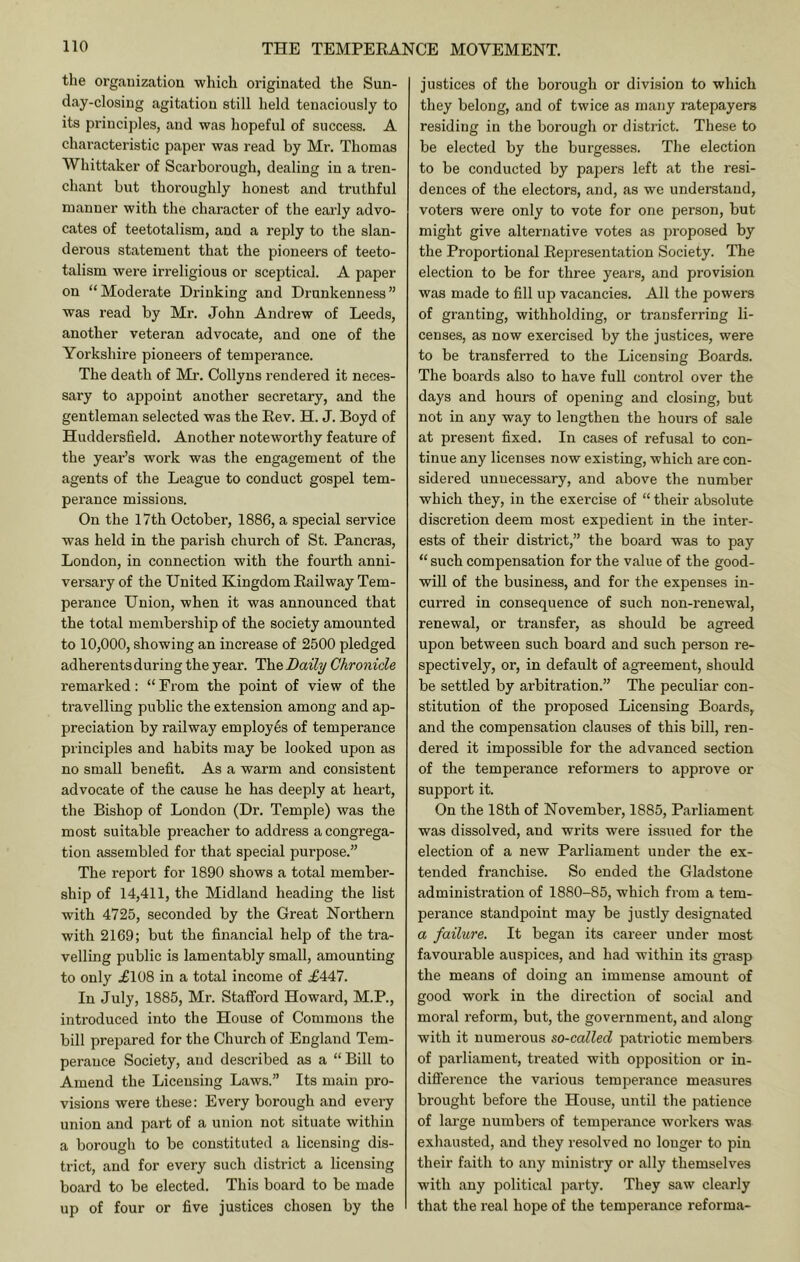 the orgauization -which originated the Sun- d.ay-closing agitation still held tenaciously to its principles, and was hopeful of success. A characteristic paper was read by Mr. Thomas Whittaker of Scarborough, dealing in a tren- chant but thoroughly honest and truthful manner with the character of the early advo- cates of teetotalism, and a reply to the slan- derous statement that the pioneers of teeto- talism wei’e irreligious or sceptical. A paper on “Moderate Drinking and Drunkenness” was read by Mr. John Andrew of Leeds, another veteran advocate, and one of the Yorkshire pioneers of temperance. The death of Mr. Collyns rendered it neces- sai'y to appoint another secretary, and the gentleman selected was the Eev. H. J. Boyd of Huddersfield. Another noteworthy feature of the year’s work was the engagement of the agents of the League to conduct gospel tem- perance missions. On the 17th October, 1886, a special service was held in the parish church of St. Pancras, London, in connection with the fourth anni- versary of the United Kingdom Eailway Tem- perance Union, when it was announced that the total membership of the society amounted to 10,000, showing an increase of 2500 pledged adherents during the year. The Daily Chronicle remarked; “ Prom the point of view of the travelling public the extension among and ap- preciation by railway employes of temperance principles and habits may be looked upon as no small benefit. As a warm and consistent advocate of the cause he has deeply at heart, the Bishop of London (Dr. Temple) was the most suitable preacher to address a congrega- tion assembled for that special purpose.” The report for 1890 shows a total member- ship of 14,411, the Midland heading the list with 4725, seconded by the Great Northern with 2169; but the financial help of the tra- velling public is lamentably small, amounting to only .£108 in a total income of £447. In July, 1885, Mr. Stafford Howard, M.P., introduced into the House of Commons the bill prepared for the Church of England Tem- perance Society, and described as a “ Bill to Amend the Licensing Laws.” Its main pro- visions were these: Every borough and every union and part of a union not situate within a borough to be constituted a licensing dis- trict, and for every such district a licensing board to be elected. This board to be made up of four or five justices chosen by the justices of the borough or division to which they belong, and of twice as many ratepayers residing in the borough or district. These to be elected by the burgesses. The election to be conducted by papers left at the resi- dences of the electors, and, as we understand, voters were only to vote for one person, but might give alternative votes as proposed by the Proportional Eepresentation Society. The election to be for three years, and provision was made to fill up vacancies. All the powers of granting, withholding, or transferring li- censes, as now exercised by the justices, were to be transferred to the Licensing Boards. The boards also to have full control over the days and hours of opening and closing, but not in any way to lengthen the hours of sale at present fixed. In cases of refusal to con- tinue any licenses now existing, which are con- sidered unnecessary, and above the number which they, in the exercise of “ their absolute discretion deem most expedient in the inter- ests of their district,” the board was to pay “such compensation for the value of the good- will of the business, and for the expenses in- curred in consequence of such non-renewal, renewal, or transfer, as should be agreed upon between such board and such person re- spectively, or, in default of agreement, should be settled by arbitration.” The peculiar con- stitution of the proposed Licensing Boards, and the compensation clauses of this bill, ren- dered it impossible for the advanced section of the temperance reformers to approve or support it. On the 18th of November, 1885, Parliament was dissolved, and writs were issued for the election of a new Parliament under the ex- tended franchise. So ended the Gladstone administration of 1880-85, which from a tem- perance standpoint may be justly designated a failure. It began its career under most favourable auspices, and had within its gi’asp the means of doing an immense amount of good work in the direction of social and moral reform, but, the government, and along with it numerous so-called patriotic members of parliament, treated with opposition or in- diflerence the various temperance measures brought before the House, until the patience of large numbers of temperance workers was exliausted, and they resolved no longer to pin their faith to any ministry or ally themselves with any political party. They saw clearly that the real hope of the temperance reforma-