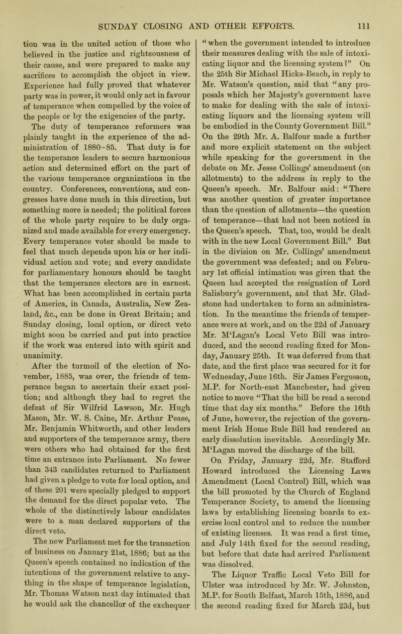 tiou was in the united action of those who believed in the justice and righteousness of their cause, and were prepared to make any sacritices to accomplish the object in view. E.\perience had fully proved that whatever party was in power, it would only act in favour of temperance when compelled by the voice of the people or by the exigencies of the party. The duty of temperance reformers was plainly taught in the experience of the ad- ministration of 1880-85. That duty is for the temperance leaders to secure harmonious action and determined effort on the part of the various temperance organizations in the country. Conferences, conventions, and con- gresses have done much in this direction, but something more is needed; the political forces of the whole party require to be duly orga- nized and made available for every emergency. Every temperance voter should be made to feel that much depends upon his or her indi- vidual action and vote; and every candidate for parliamentary honours should be taught that the temperance electors are in earnest. What has been accomplished in certain parts of America, in Canada, Australia, New Zea- land, &c., can be done in Great Britain; and Sunday closing, local option, or direct veto might soon be carried and put into practice if the work was entered into with spirit and unanimity. After the turmoil of the election of No- vember, 1885, was over, the friends of tem- perance began to ascertain their exact posi- tion; and although they had to regret the defeat of Sir Wilfrid Lawson, Mr. Hugh Mason, Mr. W. S. Caine, Mr. Arthur Pease, Mr. Benjamin Whitworth, and other leaders and supporters of the temperance army, there were others who had obtained for the first time an entrance into Parliament. No fewer than 343 candidates returned to Parliament had given a pledge to vote for local option, and of these 201 were specially pledged to support the demand for the direct popular veto. The whole of the distinctively labour candidates were to a man declared supporters of the direct veto. The new Parliament met for the transaction of business on January 21st, 1886; but as the Queen’s speech contained no indication of the intentions of the government relative to any- thing in the shape of temperance legislation, Mr. Thomas Watson next day intimated that he would ask the chancellor of the exchequer “when the government intended to introduce their measures dealing with the sale of intoxi- cating liquor and the licensing system?” On the 25th Sir Michael Hicks-Beach, in reply to Mr. Watson’s question, said that “any pro- posals which her Majesty’s government have to make for dealing with the sale of intoxi- cating liquors and the licensing system will be embodied in the County Government Bill.” On the 29th Mi'. A. Balfour made a further and more explicit statement on the subject while speaking for the government in the debate on Mr. Jesse Collings’ amendment (on allotments) to the address in reply to the Queen’s speech. Mr. Balfour said; “ There was another question of greater importance than the question of allotments—the question of temperance—that had not been noticed in the Queen’s speech. That, too, would be dealt with in the new Local Government Bill.” But in the division on Mr. Collings’ amendment the government was defeated; and on Febru- ary 1st official intimation was given that the Queen had accepted the resignation of Lord Salisbury’s government, and that Mr. Glad- stone had undertaken to form an administra- tion. In the meantime the friends of temper- ance were at work, and on the 22d of January Mr. M'Lagan’s Local Veto BiU was intro- duced, and the second reading fixed for Mon- day, January 25th. It was deferred from that date, and the first place was secured for it for Wednesday, June 16th. Sir James Fergusson, M.P. for North-east Manchester, had given notice to move “ That the bill be read a second time that day six months.” Before the 16th of June, however, the rejection of the govern- ment Irish Home Rule Bill had rendered an early dissolution inevitable. Accordingly Mr. M'Lagan moved the discharge of the bill. On Friday, January 22d, Mr. Stafford Howard introduced the Licensing Laws Amendment (Local Control) Bill, which was the biU promoted by the Church of England Temperance Society, to amend the licensing laws by establishing licensing boards to ex- ercise local control and to reduce the number of existing licenses. It was read a first time, and July 14th fixed for the second reading, but before that date had arrived Parliament was dissolved. The Liquor Traffic Local Veto Bill for Ulster was introduced by Mr. W. Johnston, M.P. for South Belfast, March 15th, 1886, and the second reading fixed for March 23d, but