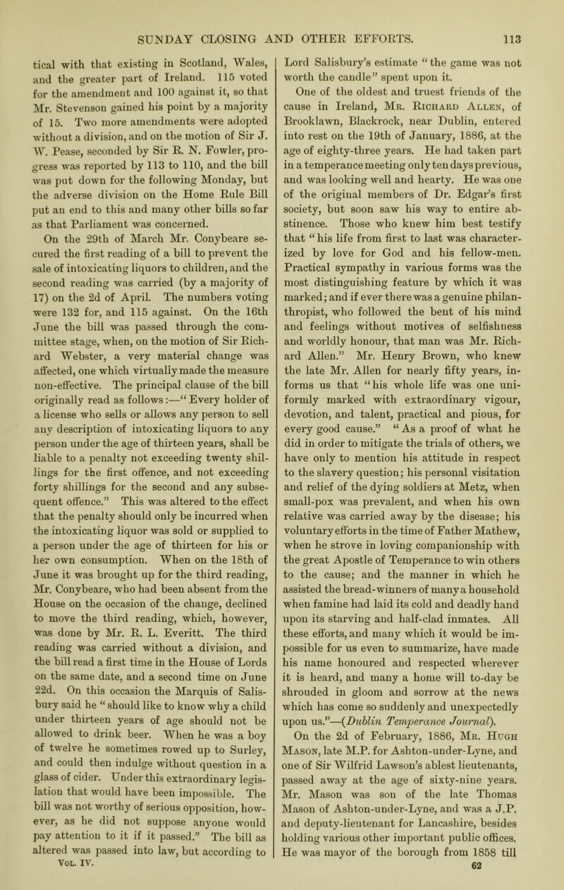 tical with that e.xisting in Scotland, Wales, and the greater part of Ireland. 115 voted for the amendment and 100 against it, so that Mr. Stevenson gained his point by a majority of 15. Two more amendments were adopted without a division, and on the motion of Sir J. W. Pease, seconded by Sir R. N. Fowler, pro- gress was reported by 113 to 110, and the bill was put down for the following Monday, but the advei’se division on the Home Rule Bill put an end to this and many other bills so far as that Parliament was concerned. On the 29th of March Mr. Conybeare se- cured the first reading of a bill to prevent the sale of intoxicating liquors to children, and the second reading was carried (by a majority of 17) on the 2d of April. The numbers voting were 132 for, and 115 against. On the 16th June the bill was passed through the com- mittee stage, when, on the motion of Sir Rich- ard Webster, a very material change was affected, one which virtually made the measure non-effective. The pi-incipal clause of the bill originally read as follows:—“ Every holder of a license who sells or allows any person to sell any description of intoxicating liquors to any person under the age of thirteen yeai’s, shall be liable to a penalty not exceeding twenty shil- lings for the first offence, and not exceeding forty shillings for the second and any subse- quent offence.” This was altered to the effect that the penalty should only be incurred when the intoxicating liquor was sold or supplied to a person under the age of thirteen for his or her own consumption. When on the 18th of June it was brought up for the third reading, Mr. Conybeare, who had been absent from the House on the occasion of the change, declined to move the third reading, which, however, was done by Mr. R. L. Everitt. The third reading was carried without a division, and the bill read a first time in the House of Lords on the same date, and a second time on June 22d. On this occasion the Marquis of Salis- bury said he “ should like to know why a child under thirteen years of age should not be allowed to drink beer. When he was a boy of twelve he sometimes rowed up to Surley, and could then indulge without question in a glass of cider. Under this extraordinary legis- lation that would have been impossible. The bill was not worthy of serious opposition, how- ever, as he did not suppose anyone would pay attention to it if it passed.” The bill as altered was passed into law, but according to VoL. IV. Lord Salisbury’s estimate “ the game was not worth the caudle” spent upon it. One of the oldest and truest friends of the cause in Ireland, Mr. Ricuard Allen, of Brooklawn, Blackrock, near Dublin, entered into rest on the 19th of J.anuary, 1886, at the age of eighty-three years. He had taken part in a temperance meeting only ten days previous, and was looking well and hearty. He was one of the original members of Dr. Edgai^’s first society, but soon saw his way to entire ab- stinence. Those who knew him best testify that “ his life from fir.st to last was character- ized by love for God and his fellow-men. Practical sympathy in various forms was the most distinguishing feature by which it was marked; and if ever there was a genuine philan- thropist, who followed the bent of his mind and feelings without motives of selfishness and worldly honour, that man was Mr. Rich- ard Allen.” Mr. Henry Brown, who knew the late Mr. Allen for nearly fifty years, in- forms us that “his whole life was one uni- formly marked with extraordinary vigour, devotion, and talent, practical and pious, for every good cause.” “ As a proof of what he did in order to mitigate the trials of others, we have only to mention his attitude in respect to the slavery question; his personal visitation and relief of the dying soldiers at Metz, when small-pox was prevalent, and when his own relative was carried away by the disease; his voluntary efforts in the time of Father Mathew, when he strove in loving companionship with the great Apostle of Temperance to win others to the cause; and the manner in which he assisted the bread-winners of many a household when famine had laid its cold and deadly hand upon its starving and half-clad inmates. All these efforts, and many which it would be im- possible for us even to summarize, have made his name honoured and respected wherever it is heard, and many a home will to-day be shrouded in gloom and sorrow at the news which has come so suddenly and unexpectedly upon us.”—(^Dublin Temperance Journal). On the 2d of February, 1886, Mr. Hugh Mason, late M.P. for Ashton-under-Lyne, and one of Sir Wilfrid Lawson’s ablest lieutenants, passed away at the age of sixty-nine years. Mr. Mason was son of the late Thomas Mason of Ashton-under-Lyne, and was a J.P. and deputy-lieutenant for Lancashire, besides holding various other important public offices. He was mayor of the borough from 1858 till 62