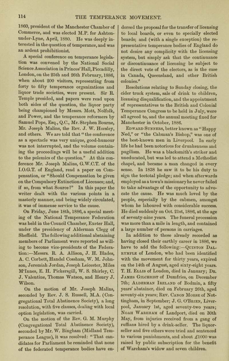 1860, president of the Manchester Chamber of Commerce, and -was elected M.P. for Ashton- nnder-Lyne, Api'il, 1880. He was deeply in- terested in the question of temperance, and was an ardent prohibitionist. A special conference on temperance legisla- tion was convened by the National Social Science Association in Princes’ Hall, Piccadilly, London, on the 25th and 26th February, 1886, when about 200 visitors, representing from forty to fifty temperance organizations and liquor trade societies, were present. Sir R. Temple presided, and papers were read upon both sides of the question, the liquor party being championed by Messrs. Mott, Nolfolk, and Power, and the temperance reformers by Samuel Pope, Esq., Q.C., Mr. Stephen Bourne, Mr. Joseph Malins, the Rev. J. W. Horsley, and others. We are told that “ the conference as a spectacle was very unique, good-humour was not interrupted, and the volume contain- ing the proceedings will be a useful addition to the polemics of the question.” At this con- ference Mr. Joseph Malins, G.W.C.T. of the I. O.G.T. of England, read a paper on Com- pensation, or “Should Compensation be given on the Compulsory Extinction of Licenses; and, if so, from what Source?” In this paper the writer dealt with the various points in a masterly manner, and being widely circulated, it was of immense service to the cause. On Friday, June 18th, 1886, a special meet- ing of the National Temperance Federation was held in the Council Chamber, Exeter Hall, under the presidency of Alderman Clegg of Sheffield. The following additional abstaining members of Parliament were reported as will- ing to become vice-presidents of the Federa- tion:—Messrs. R. A. Allison, J. H. Blades, A. C. Corbett, Handel Cossham, W. M. John- son, Jeremiah Jordan, Joseph Leicester, Miles MTnnes, E. H. Pickersgill, W. S. Shirley, C. J. Valentine, Thomas Watson, and Henry J. Wilson. On the motion of Mr. Joseph Malins, seconded by Rev. J. S. Russell, M.A. (Con- gregational Total Abstinence Society), a long resolution, with five clauses, dealing with local option legislation, was carried. On the motion of the Rev. G. M. Murphy (Congregational Total Abstinence Society), seconded by Mr. W. Bingham (Midland Tem- perance League), it was resolved: “That can- didates for Parliament be reminded that none of the federated temperance bodies have en- dorsed the proposal for the transfer of licensing to local boards, or even to specially elected boards; and (with a single exception) the re- presentative temperance bodies of England do not desire any complicity with the licensing system, but simply ask that the continuance or discontinuance of licensing be subject to the direct vote of the electors, as is the case in Canada, Queensland, and other British colonies.” Resolutions relating to Sunday closing, the cider truck system, sale of drink to children, licensing disqualification, and the appointment of representatives to the British and Colonial Temperance Congress to be held in July, were all agreed to, and the annual meeting fixed for Manchester in October, 1886. Edward Sunners, better known as “Happy Ned,” or “the Cabman’s Bishop,” was one of the best-known men in Liverpool. In early life he had been notorious for drunkenness and pugilism. He was a blacksmith’s striker and uneducated, but was led to attend a Methodist chapel, and became a man changed in every sense. In 1838 he saw it to be his duty to sign the teetotal pledge; and when afterwards employed as a town’s missionai-y he never failed to take advantage of the opportunity to advo- cate the cause. He was much loved by the people, especially by the cabmen, amongst whom he laboured with considerable success. He died suddenly on Oct. 21st, 1886, at the age of seventy-nine years. The funeral procession was more than a mile in length, and contained a large number of persons in carriages. In addition to those already recorded as having closed their earthly career in 1886, we have to add the following:—Quinton Dal- RYMPLE of London, who had been identified with the movement for thirty years, expired on the 14th of August, aged sixty-eight years. T. H. Ellis of Loudon, died in January; Dr. James Gilchrist of Dumfries, on December 7th; Alderman Ireland of Bodmin, a fifty years’ abstainer, died on February 26th, aged seventy-six years; Rev. Canon Morse of Not- tingham, in September; J. G. O’Brien, Liver- pool, January 1st, aged seventy-two years; Noah Wareham of Landport, died on 30th May, from injuries received from a gang of ruffians hired by a drink-seller. The liquor- seller and five others were tried and sentenced to various punishments, and about £1000 was raised by public subscription for the benefit of Wareham’s widow and seven children.