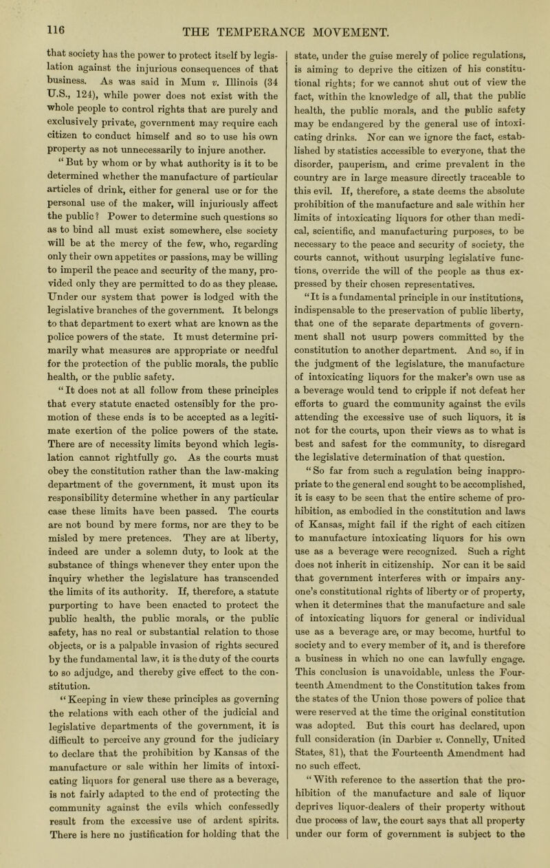 that society has the power to protect itself by legis- lation against the injurious consequences of that business. As was said in Mum v. Illinois (34 U.S., 124), while power does not exist with the whole people to control rights that are purely and exclusively private, government may require each citizen to conduct himself and so to use his own property as not unnecessarily to injure another. “ But by whom or by what authority is it to be determined whether the manufacture of particular articles of drink, either for general use or for the personal use of the maker, will injuriously affect the public ? Power to determine such questions so as to bind all must exist somewhere, else society wiU be at the mercy of the few, who, regarding only their own appetites or passions, may be willing to imperil the peace and security of the many, pro- vided only they are permitted to do as they please. Under our system that power is lodged with the legislative branches of the government. It belongs to that department to exert what are known as the police powers of the state. It must determine pri- marily what measures are appropriate or needful for the protection of the public morals, the public health, or the public safety. “ It does not at all follow from these principles that every statute enacted ostensibly for the pro- motion of these ends is to be accepted as a legiti- mate exertion of the police powers of the state. There are of necessity limits beyond which legis- lation cannot rightfully go. As the courts must obey the constitution rather than the law-making department of the government, it must upon its responsibility determine whether in any particular case these limits have been passed. The courts are not bound by mere forms, nor are they to be misled by mere pretences. They are at liberty, indeed are under a solemn duty, to look at the substance of things whenever they enter upon the inquiry whether the legislature has transcended the limits of its authority. If, therefore, a statute purporting to have been enacted to protect the public health, the public morals, or the public safety, has no real or substantial relation to those objects, or is a palpable invasion of rights secured by the fundamental law, it is the duty of the courts to so adjudge, and thereby give effect to the con- stitution. “ Keeping in view these principles as governing the relations with each other of the judicial and legislative departments of the government, it is difficult to perceive any ground for the judiciary to declare that the prohibition by Kansas of the manufacture or sale within her limits of intoxi- cating liquors for general use there as a beverage, is not fairly adapted to the end of protecting the community against the evils which confessedly result from the excessive use of ardent spirits. There is here no justification for holding that the state, under the guise merely of police regulations, is aiming to deprive the citizen of his constitu- tional rights; for we cannot shut out of view the fact, within the knowledge of all, that the public health, the public morals, and the public safety may be endangered by the general use of intoxi- cating drinks. Nor can we ignore the fact, estab- lished by statistics accessible to everyone, that the disorder, pauperism, and crime prevalent in the eountry are in large measure directly traceable to this evil. If, therefore, a state deems the absolute prohibition of the manufacture and sale within her limits of intoxicating liquors for other than medi- cal, scientific, and manufacturing purposes, to be necessary to the peace and security of society, the courts cannot, without usurping legislative func- tions, override the will of the people as thus ex- pressed by their chosen representatives. “It is a fundamental principle in our institutions, indispensable to the preservation of public liberty, that one of the separate departments of govern- ment shall not usurp powers committed by the constitution to another department. And so, if in the judgment of the legislature, the manufacture of intoxicating liquors for the maker’s own use as a beverage would tend to cripple if not defeat her efforts to g;uard the community against the evils attending the excessive use of such liquors, it is not for the courts, upon their views as to what is best and safest for the community, to disregard the legislative determination of that question. “ So far from such a regulation being inappro- priate to the general end sought to be accomplished, it is easy to be seen that the entire scheme of pro- hibition, as embodied in the constitution and laws of Kansas, might fail if the right of each citizen to manufacture intoxicating liquors for his outi use as a beverage were recognized. Such a right does not inherit in citizenship. Nor can it be said that government interferes with or impairs any- one’s eonstitutional rights of liberty or of property, when it determines that the manufacture and sale of intoxicating liquors for general or individual use as a beverage are, or may become, hurtful to society and to every member of it, and is therefore a business in which no one can lawfully engage. This conclusion is unavoidable, unless the Pour- teenth Amendment to the Constitution takes from the states of the Union those powers of police that were reserved at the time the original constitution was adopted. But this court has declared, upon full consideration (in Darbier v. Connelly, United States, 81), that the Fourteenth Amendment had no such effect. “ With reference to the assertion that the pro- hibition of the manufacture and sale of liquor deprives liquor-dealers of their property without due process of law, the court says that all property under our form of government is subject to the