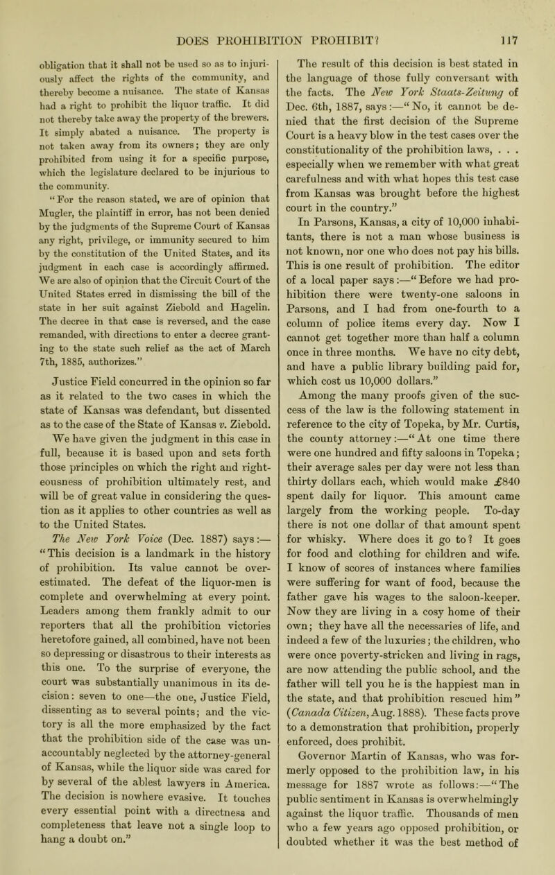 obligation that it shall not be used so as to injuri- ously affect the rights of the community, and thereby become a nuisance. The state of Kansas had a right to prohibit the liquor traffic. It did not thereby take away the property of the brewers. It simply abated a nuisance. The property is not taken away from its owners; they are only proliibited from using it for a specific purpose, which the legislature declared to be injurious to the community. “ For the reason stated, we are of opinion that Mugler, the plaintiff in error, has not been denied by the judgments of the Supreme Court of Kansas any right, privilege, or immunity secured to him by the constitution of the United States, and its judgment in each case is accordingly affirmed. We are also of opinion that the Circuit Court of the United States erred in dismissing the bill of the state in her suit against Ziebold and Hagelin. The decree in that case is reversed, and the case remanded, with directions to enter a decree grant- ing to the state such relief as the act of March 7th, 1885, authorizes.” Justice Field concurred in the opinion so far as it related to the two cases in which the state of Kansas was defendant, but dissented as to the case of the State of Kansas v. Ziebold. We have given the judgment in this case in full, because it is based upon and sets forth those principles on which the right and right- eousness of prohibition ultimately rest, and will be of great value in considering the ques- tion as it applies to other countries as well as to the United States. The New York Voice (Dec. 1887) says:— “This decision is a landmark in the history of prohibition. Its value cannot be over- estimated. The defeat of the liquor-men is complete and overwhelming at every point. Leaders among them frankly admit to our reporters that all the prohibition victories heretofore gained, all combined, have not been so depressing or disastrous to their interests as this one. To the surprise of everyone, the court was substantially unanimous in its de- cision: seven to one—the one. Justice Field, dissenting as to several points; and the vic- tory is all the more emphasized by the fact that the prohibition side of the case was un- accountably neglected by the attorney-general of Kansas, while the liquor side was cared for by sevei’al of the ablest lawyers in America. The decision is nowhere evasive. It touches every essential point with a directne.ss and completeness that leave not a single loop to hang a doubt on.” The result of this decision is best stated in the language of those fully conversant with the facts. The New York Staats-Zeitung of Dec. 6th, 1887, says:—“ No, it cannot be de- nied that the first decision of the Supreme Court is a heavy blow in the test cases over the constitutionality of the prohibition laws, . . . especially when we remember with what great carefulness and with what hopes this test case from Kansas was brought before the highest court in the country.” In Parsons, Kansas, a city of 10,000 inhabi- tants, there is not a man whose business is not known, nor one who does not pay his bills. This is one result of prohibition. The editor of a local paper says :—“ Before we had pro- hibition there were twenty-one saloons in Parsons, and I had from one-fourth to a column of police items every day. Now I cannot get together more than half a column once in three months. We have no city debt, and have a public library building paid for, which cost us 10,000 dollars.” Among the many proofs given of the suc- cess of the law is the following statement in reference to the city of Topeka, by Mr. Curtis, the county attorney:—“ At one time there were one hundred and fifty saloons in Topeka; their average sales per day were not less than thirty dollars each, which would make £840 spent daily for liquor. This amount came largely from the working people. To-day there is not one dollar of that amount spent for whisky. Where does it go to? It goes for food and clothing for children and wife. I know of scores of instances where families were suffering for want of food, because the father gave his wages to the saloon-keeper. Now they are living in a cosy home of their own; they have all the necessaries of life, and indeed a few of the luxuries; the children, who were once poverty-stricken and living in rags, are now attending the public school, and the father will tell you he is the happiest man in the state, and that prohibition rescued him ” (Canada Citizen, Aug. 1888). These facts prove to a demonstration that prohibition, properly enforced, does prohibit. Governor Martin of Kansas, who was for- merly opposed to the prohibition law, in his message for 1887 wrote as follows;—“The public sentiment in Kansas is overwhelmingly against the liquor traffic. Thousands of men who a few years ago opposed prohibition, or doubted whether it was the best method of
