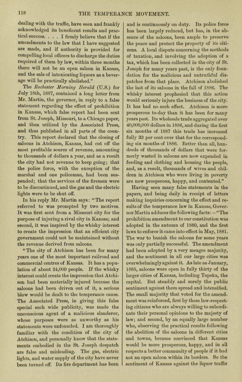 dealing with the traffic, have seen and frankly acknowledged its beneficent results and prac- tical success. ... I firmly believe that if the amendments to the law that I have suggested are made, and if authority is provided for compelling local officers to discharge the duties required of them by law, within three months there will not be an open saloon in Kansas, and the sale of intoxicating liquors as a bever- age will be practically abolished.” The Rochester Morning Herald (U.S.) for July 18th, 1887, contained a long letter from Mr. Martin, the governor, in reply to a false statement regarding the effect of prohibition in Kansas, which false report had been sent from St. Joseph, Missouri, to a Chicago paper, and then utilized by the Associated Press, and thus published in all parts of the coun- try. This report declared that the closing of saloons in Atchison, Kansas, had cut off the most profitable source of revenue, amounting to thousands of dollars a year, and as a result the city had not revenue to keep going; that the police force, with the exception of the marshal and one policeman, had been sus- pended; that the services of the firemen were to be discontinued, and the gas and the electric lights were to be shut oflf. In his reply Mr. Martin says: “ The report referred to was prompted by two motives. It was first sent from a Missouri city for the purpose of injuring a rival city in Kansas; and second, it was inspired by the whisky interest to create the impression that an efficient city government could not be maintained without the revenue derived from saloons. “ The city of Atchison has been for many years one of the most important railroad and commercial centres of Kansas. It has a popu- lation of about 24,000 people. If the whisky interest could create the impression that Atchi- son had been materially injured because the saloons had been driven out of it, a serious blow would be dealt to the temperance cause. The Associated Press, in giving this false special such wide publicity, was made the unconscious agent of a malicious slanderer, whose purposes were as unworthy as his statements were unfounded. I am thoroughly familiar with the condition of the city of Atchison, and personally know that the state- ments embodied in the St. Joseph despatch are false and misleading. The gas, electric lights, and water supply of the city have never been turned off. Its fire department has been and is continuously on duty. Its police force has been largely reduced, but has, in the ab- sence of the saloons, been ample to preserve the peace and protect the property of its citi- zens. A local dispute concerning the methods of taxation, and involving the adoption of a tax, which has been collected in the city of St. Joseph for many years past, is the only foun- dation for the malicious and untruthful dis- patches from that place. Atchison abolished the last of its saloons in the fall of 1886. The whisky interest prophesied that this action would seriously injure the business of the city. It has had no such effect. Atchison is more pi'osperous to-day than it has been for many years past. Its wholesale trade aggregated over 40,000,000 dollars in 1886, and during the first six months of 1887 this trade has increased fully 33 per cent over that for the correspond- ing six months of 1886. Better than all, hun- dreds of thousands of dollars that were for- merly wasted in saloons are now expended in feeding and clothing and housing the people, and, as a result, thousands of wives and chil- dren in Atchison who were living in poverty are now prosperous, happy, and contented.” Having seen many false statements in the papers, and being daily in receipt of letters making inquiries concerning the effect and re- sults of the temperance law in Kansas, Gover- nor Martin adduces the following facts: —“The prohibition amendment to our constitution was adopted in the autumn of 1880, and the first laws to enforce it came into effect in May, 1881. The war to banish the saloons for some years was only partially successful. The amendment had been adopted by a very meagre majority, and the sentiment in all our large cities was overwhelmingly against it. As late as .January, 1885, saloons were open in fully thirty of the larger cities of Kansas, including Topeka, the capital. But steadily and surely the public sentiment against them spread and intensified. The small majority that voted for the amend- ment was reinforced, first by these law-respect- ing citizens who are always willing to subordi- nate their personal opinions to the majesty of law; and second, by an equally large number who, observing the practical results following the abolition of the saloons in difi’ereut cities and towns, became convinced that Kansas would be more prosperous, happy, and in all I’espects a better community of people if it had not an open saloon within its bordei-s. So the sentiment of Kansas .against the liquor traffic