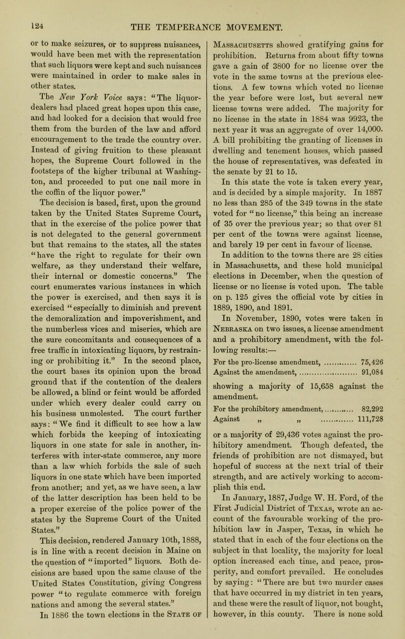 or to make seizures, or to suppress nuisances, would have been met with the representation that such liquors were kept and such nuisances were maintained in order to make sales in other states. The New York Voice says: “The liquor- dealers had placed great hopes upon this case, and had looked for a decision that would free them from the burden of the law and afford encouragement to the trade the country over. Instead of giving fruition to these pleasant hopes, the Supreme Court followed in the footsteps of the higher tribunal at Washing- ton, and proceeded to put one nail more in the coffin of the liquor power.” The decision is based, first, upon the ground taken by the United States Supreme Court, that in the exercise of the police power that is not delegated to the general government but that remains to the states, all the states “have the right to regulate for their own welfare, as they understand their welfare, their internal or domestic concerns.” The court enumerates various instances in which the power is exercised, and then says it is exercised “ especially to diminish and prevent the demoralization and impoverishment, and the numberless vices and miseries, which are the sure concomitants and consequences of a free traffic in intoxicating liquors, by restrain- ing or prohibiting it.” In the second place, the court bases its opinion upon the broad ground that if the contention of the dealers be allowed, a blind or feint would be afforded under which every dealer could carry on his business unmolested. The coui’t further says: “We find it difficult to see how a law which forbids the keeping of intoxicating liquors in one state for sale in another, in- terferes with inter-state commerce, any more than a law which forbids the sale of such liquors in one state which have been imported from another; and yet, as we have seen, a law of the latter description has been held to be a proper exercise of the police power of the states by the Supreme Court of the United States.” This decision, rendered January 10th, 1888, is in line with a recent decision in Maine on the question of “ imported” liquors. Both de- cisions are based upon the same clause of the United States Constitution, giving Congress power “to regulate commerce with foreign nations and among the several states.” In 1886 the town elections in the State of Massachusetts showed gratifying gains for prohibition. Eeturns from about fifty towns gave a gain of 3800 for no license over the vote in the same towns at the previous elec- tions. A few towns which voted no license the year before were lost, but several new license towns were added. The majority for no license in the state in 1884 was 9923, the next year it was an aggregate of over 14,000. A bill prohibiting the granting of licenses in dwelling and tenement houses, which passed the house of representatives, was defeated in the senate by 21 to 15. In this state the vote is taken every year, and is decided by a simple majority. In 1887 no less than 285 of the 349 towns in the state voted for “ no license,” this being an increase of 35 over the previous year; so that over 81 per cent of the towns were against license, and barely 19 per cent in favour of license. In addition to the towns there are 28 cities in Massachusetts, and these hold municipal elections in December, when the question of license or no license is voted upon. The table on p. 125 gives the official vote by cities in 1889, 1890, and 1891. In November, 1890, votes were taken in Nebraska on two issues, a license amendment and a prohibitory amendment, with the fol- lowing results:— For the pro-license amendment, 75,426 Against the amendment, 91,084 showing a majority of 15,658 against the amendment. For the prohibitory amendment, 82,292 Against „ „ 111,728 or a majority of 29,436 votes against the pro- hibitory amendment. Though defeated, the friends of prohibition are not dismayed, but hopeful of success at the next trial of their strength, and are actively working to accom- plish this end. In January, 1887, Judge W. H. Ford, of the First Judicial District of Texas, wrote an ac- count of the favourable working of the pro- hibition law in Jasper, Texas, in which he stated that in each of the four elections on the subject in that locality, the majority for local option increased each time, and peace, pros- perity, and comfort prevailed. He concludes by saying: “ There are but two murder cases that have occurred in my district in ten years, and these were the result of liquor, not bouglit, however, in this county. There is none sold