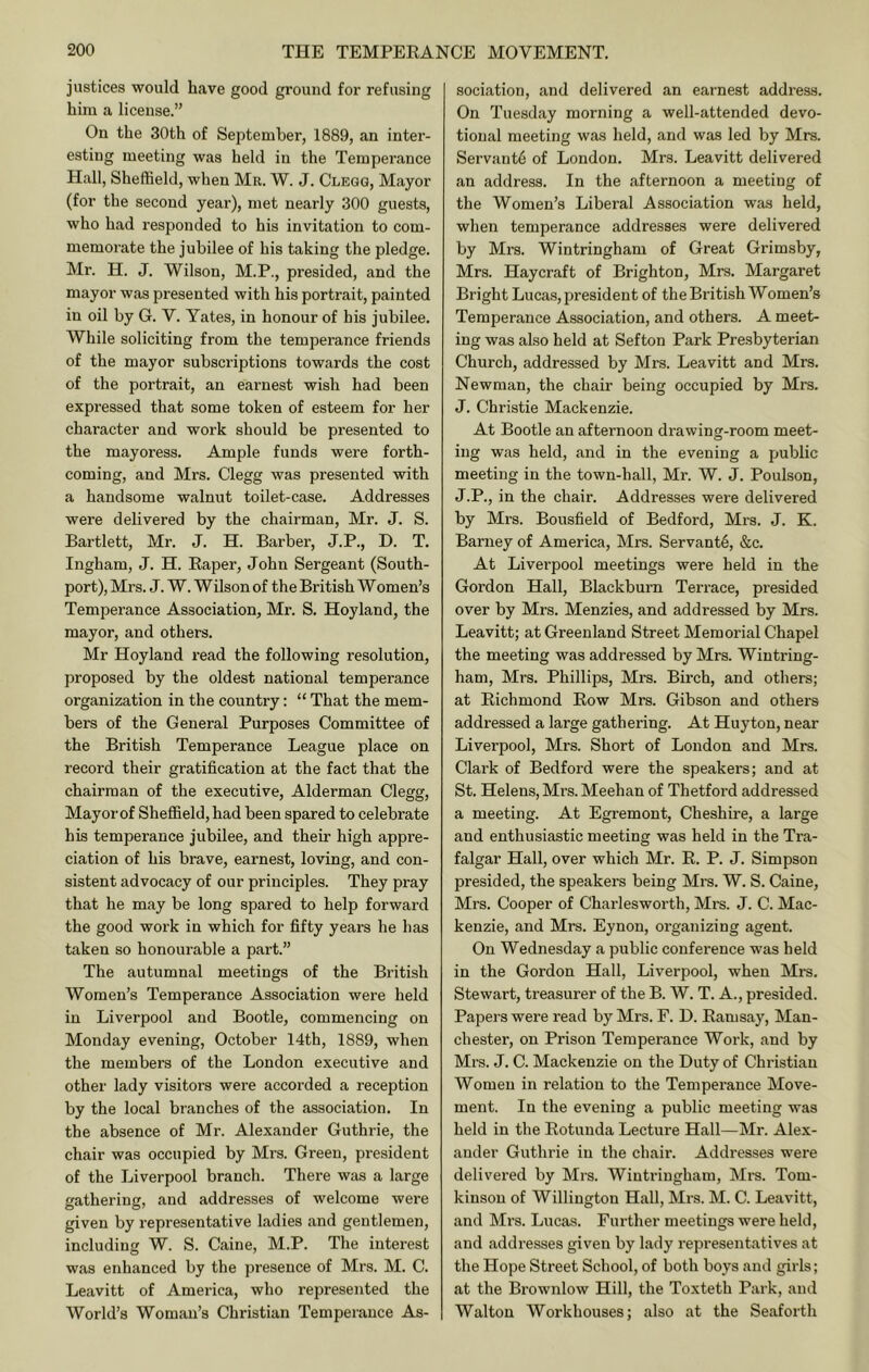 justices would have good ground for refusing him a license.” On the 30th of September, 1889, an inter- esting meeting was held in the Temperance Hall, Sheffield, when Mr. W. J. Clegg, Mayor (for the second year), met nearly 300 guests, who had responded to his invitation to com- memorate the jubilee of his taking the pledge. Mr. H. J. Wilson, M.P., presided, and the mayor was presented with his portrait, painted in oil by G. V. Yates, in honour of his jubilee. While soliciting from the temperance friends of the mayor subscriptions towards the cost of the portrait, an earnest wish had been expressed that some token of esteem for her character and work should be presented to the mayoress. Ample funds were forth- coming, and Mrs. Clegg was presented with a handsome walnut toilet-case. Addresses were delivered by the chairman, Mr. J. S. Bartlett, Mr. J. H. Barber, J.P., D. T. Ingham, J. H. Eaper, John Sergeant (South- port), Mrs. J. W. Wilson of the British Women’s Temperance Association, Mr. S. Hoyland, the mayor, and others. Mr Hoyland i-ead the following resolution, proposed by the oldest national temperance organization in the country: “ That the mem- bers of the General Purposes Committee of the British Temperance League place on record their gratification at the fact that the chairman of the executive, Alderman Clegg, Mayor of Sheffield, had been spared to celebrate his temperance jubilee, and their high appre- ciation of his brave, earnest, loving, and con- sistent advocacy of our principles. They pray that he may be long spared to help forward the good work in which for fifty years he has taken so honourable a part.” The autumnal meetings of the British Women’s Temperance Association were held in Liverpool and Bootle, commencing on Monday evening, October 14th, 1889, when the members of the London executive and other lady visitors were accorded a reception by the local branches of the association. In the absence of Mr. Alexander Guthrie, the chair was occupied by Mrs. Green, president of the Liverpool branch. There was a large gathering, and addresses of welcome were given by representative ladies and gentlemen, including W. S. Caine, M.P. The interest was enhanced by the presence of Mrs. M. C. Leavitt of America, who represented the World’s Woman’s Christian Temperance As- sociation, and delivered an earnest address. On Tuesday morning a well-attended devo- tional meeting was held, and was led by Mrs. Servant^ of London. Mrs. Leavitt delivered an address. In the afternoon a meeting of the Women’s Liberal Association was held, when temperance addresses were delivered by Mrs. Wintringham of Great Grimsby, Mrs. Haycraft of Brighton, Mrs. Margaret Bright Lucas, j^resident of the British Women’s Temperance Association, and others. A meet- ing was also held at Sefton Park Presbyterian Church, addressed by Mrs. Leavitt and Mrs. Newman, the chair being occupied by Mrs. J. Christie Mackenzie. At Bootle an afternoon drawing-room meet- ing was held, and in the evening a public meeting in the town-hall, Mr. W. J. Poulson, J.P., in the chair. Addresses were delivered by Mrs. Bousfield of Bedford, Mrs. J. K. Barney of America, Mrs. Servants, &c. At Liverpool meetings were held in the Gordon Hall, Blackburn Terrace, presided over by Mrs. Menzies, and addressed by Mrs. Leavitt; at Greenland Street Memorial Chapel the meeting was addressed by Mrs. Wintring- ham, Mrs. Phillips, Mrs. Birch, and others; at Eichmond Eow Mrs. Gibson and others addressed a large gathering. At Huyton, near Liverpool, Mrs. Short of London and Mrs. Clark of Bedford were the speakers; and at St. Helens, Mrs. Meehan of Thetford addressed a meeting. At Egremont, Cheshire, a large and enthusiastic meeting was held in the Tra- falgar Hall, over which Mr. E. P. J. Simpson presided, the speakers being Mrs. W. S. Caine, Mrs. Cooper of Charlesworth, Mrs. J. C. Mac- kenzie, and Mrs. Eynon, organizing agent. On Wednesday a public conference was held in the Gordon Hall, Liverpool, when Mrs. Stewart, treasurer of the B. W. T. A., presided. Papers were read by Mrs. F. D. Eamsay, Man- chester, on Prison Temperance Work, and by Mrs. J. C. Mackenzie on the Duty of Christian Women in relation to the Temperance Move- ment. In the evening a public meeting was held in the Eotunda Lecture Hall—Mr. Alex- ander Guthrie in the chair. Addresses were delivered by Mrs. Wintringham, Mrs. Tom- kinson of Willington Hall, Mrs. M. C. Leavitt, and Mrs. Lucas. Further meetings were held, and addresses given by lady representatives at the Hope Street School, of both boys and girls; at the Brownlow Hill, the Toxteth Park, and Walton Workhouses; also at the Seaforth
