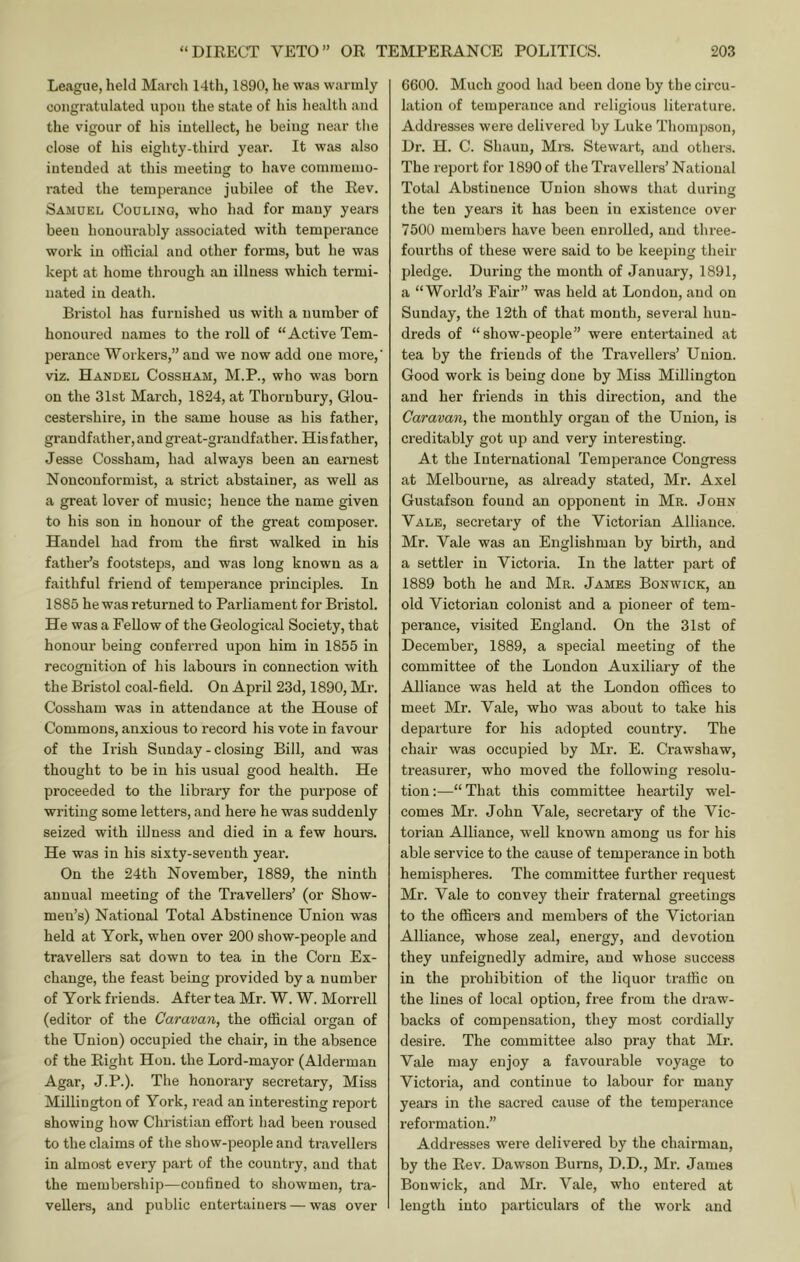 League, held Marcli 14tli, 1890, he was warmly congratulated upon the state of his health and the vigour of his intellect, he being near the close of his eighty-third year. It was also intended at this meeting to have commemo- rated the temperance jubilee of the Rev. Samuel Coulinq, who had for many years been honourably associated with temperance work in othcial and other forms, but he was kept at home through an illness which termi- nated in death. Bristol has furnished us with a number of honoured names to the roll of “Active Tem- perance Workers,” and we now add one more,' viz. Handel Cossham, M.P., who was born on the 31st March, 1824, at Thornbury, Glou- cestershire, in the same house as his father, grandfather, and great-grandfather. His father, Jesse Cossham, had always been an earnest Nonconformist, a strict abstainer, as well as a great lover of music; hence the name given to his son in honour of the great composer. Handel had from the first walked in his father’s footsteps, and was long known as a faithful friend of temperance principles. In 1885 he was returned to Parliament for Bristol. He was a Fellow of the Geological Society, that honour being conferred upon him in 1855 in recognition of his labours in connection with the Bristol coal-field. On April 23d, 1890, Mr. Cossham was in attendance at the House of Commons, anxious to record his vote in favour of the Irish Sunday - closing Bill, and was thought to be in his usual good health. He proceeded to the library for the purpose of writing some letters, and here he was suddenly seized with illness and died in a few hours. He was in his sixty-seventh year’. On the 24th November, 1889, the ninth annual meeting of the Travellers’ (or Show- men’s) National Total Abstinence Union was held at York, when over 200 show-people and travellers sat down to tea in the Corn Ex- change, the feast being provided by a number of Yoi’k friends. After tea Mr. W. W. Morrell (editor of the Caravan, the official organ of the Union) occupied the chair, in the absence of the Eight Hon. the Lord-mayor (Alderman Agar, J.P.). The honorary secretary. Miss Millington of York, read an interesting report showing how Christian effort had been roused to the claims of the show-people and travellers in almost every part of the country, and that the membership—confined to showmen, tra- vellers, and public entertainers — was over 6600. Much good had been done by the circu- lation of temperance and religious literature. Addresses wei'e delivered by Luke Thompson, Dr. H. C. Shaun, Mra. Stewart, and others. The report for 1890 of the Travellers’ National Total Abstinence Union shows that durins the ten years it has been in existence over 7500 members have been enrolled, and three- fourths of these were said to be keeping their pledge. During the month of January, 1891, a “World’s Fair” was held at London, and on Sunday, the 12th of that month, several hun- dreds of “show-people” were entertained at tea by the friends of the Travellers’ Union. Good work is being done by Miss Millington and her friends in this direction, and the Caravan, the monthly organ of the Union, is creditably got up and very interesting. At the International Temperance Congress at Melbourne, as already stated, Mr. Axel Gustafson found an opponent in Mr. John Yale, secretary of the Victorian Alliance. Mr. Vale was an Englishman by birth, and a settler in Victoria. In the latter part of 1889 both he and Mr. James Bonwick, an old Victoi'ian colonist and a pioneer of tem- perance, visited England. On the 31st of December, 1889, a special meeting of the committee of the London Auxiliary of the Alliance was held at the London ofllces to meet Mr. Vale, who was about to take his departure for his adopted country. The chair was occupied by Mr. E. Crawshaw, treasurer, who moved the following resolu- tion ;—“ That this committee heartily wel- comes Mr. John Vale, secretary of the Vic- torian Alliance, w'ell known among us for his able service to the cause of temperance in both hemispheres. The committee further request Mr. Vale to convey their fraternal greetings to the officers and members of the Victorian Alliance, whose zeal, energy, and devotion they unfeignedly admire, and whose success in the prohibition of the liquor traffic on the lines of local option, free from the draw- backs of compensation, they most cordially desire. The committee also pray that Mr. Vale may enjoy a favourable voyage to Victoria, and continue to labour for many years in the sacred cause of the temperance reformation.” Addresses were delivered by the chairman, by the Rev. Dawson Burns, D.D., Mr. James Bonwick, and Mr. Vale, who entered at length into particulars of the work and