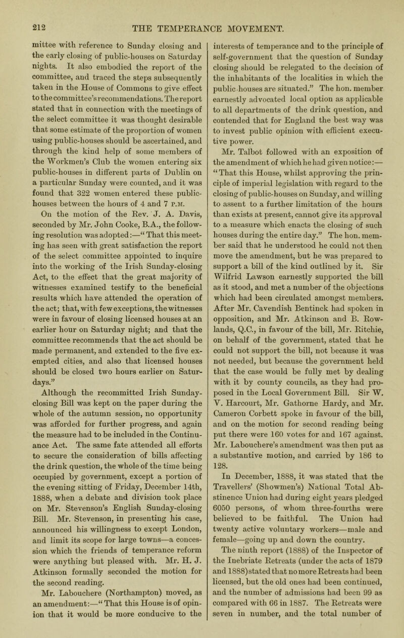 mittee with reference to Sunday closing and the early closing of public-houses on Saturday nights. It also embodied the report of the committee, and traced the steps subsequently takeu in the House of Commons to give effect to the committee’s recommendations. The report stated that in connection with the meetings of the select committee it was thought desirable that some estimate of the proportion of women using public-houses should be ascertained, and through the kind help of some members of the Workmen’s Club the women entering six public-houses in different parts of Dublin on a particular Sunday were counted, and it was found that 322 women entered these public- houses between the hours of 4 and 7 p.m. On the motion of the Kev. J. A. Davis, seconded by Mr. John Cooke, B.A., the follow- ing resolution was adopted:—“ That this meet- ing has seen with great satisfaction the report of the select committee appointed to inquire into the working of the Irish Sunday-closing Act, to the effect that the great majority of witnesses examined testify to the beneficial results which have attended the operation of th e act; that, with few exceptions, the witnesses were in favour of closing licensed houses at an earlier hour on Saturday night; and that the committee recommends that the act should be made permanent, and extended to the five ex- empted cities, and also that licensed houses should be closed two hours earlier on Satur- days.” Although the recommitted Irish Sunday- closing Bill was kept on the paper during the whole of the autumn session, no opportunity was afiforded for further progress, and again the measure had to be included in the Continu- ance Act. The same fate attended all efforts to secure the consideration of bills affecting the drink question, the whole of the time being occupied by government, except a portion of the evening sitting of Friday, December 14th, 1888, when a debate and division took place on Mr. Stevenson’s English Sunday-closing Bill. Mr. Stevenson, in presenting his case, announced his willingness to except London, and limit its scope for large towns—a conces- sion which the friends of temperance reform were anything but pleased with. Mr. H. J. Atkinson formally seconded the motion for the second reading. Mr. Labouchere (Northampton) moved, as an amendment:—“That this House is of opin- ion that it would be more conducive to the interests of temperance and to the principle of self-government that tlie question of Sunday closing should be relegated to the decision of the inhabitants of the localities in which the public-houses are situated.” The hon. member earnestly advocated local option as applicable to all departments of the drink question, and contended that for England the best way was to invest public ojnniou with efficient execu- tive power. Mr. Talbot followed with an exposition of the amendment of whichhehad giveunotice:— “That this House, whilst approving the prin- ciple of imperial legislation with regard to the closing of public-houses on Sunday, and willing to assent to a further limitation of the hours than exists at present, cannot give its approval to a measure which enacts the closing of such houses during the entire day.” The hon. mem- ber said that he understood he could not then move the amendment, but he was pi-epared to suppoi’t a bill of the kind outlined by it. Sir Wilfrid Lawson earnestly supported the bill as it stood, and met a number of the objections which had been circulated amongst members. After Mr. Cavendish Bentinck had spoken in opposition, and Mr. Atkinson and B. Eow- lands, Q.C., in favour of the bill, Mr. Eitchie, on behalf of the government, stated that he could not support the bill, not because it was not needed, but because the government held that the case would be fully met by dealing with it by county councils, as they had pro- posed in the Local Government Bill. Sir W. V. Harcourt, Mr. Gathorne Hardy, and Mr. Cameron Corbett spoke in favour of the bill, and on the motion for second reading being put there were 160 votes for and 167 against. Mr. Labouchere’s amendment was then put as a substantive motion, and carried by 186 to 128. In December, 1888, it was stated that the Travellers’ (Showmen’s) National Total Ab- stinence Union had during eight years pledged 6050 persons, of whom three-fourths were believed to be faithful. The Union had twenty active voluntary workers—male and female—going up and down the country. The ninth report (1888) of the Inspector of the Inebriate Eetreats (under the acts of 1879 and 1888)stated that no more Eetreats had been licensed, but the old ones had been continued, and the number of admissions had been 99 as compared with 66 in 1887. The Eetreats were seven in number', and the total number of