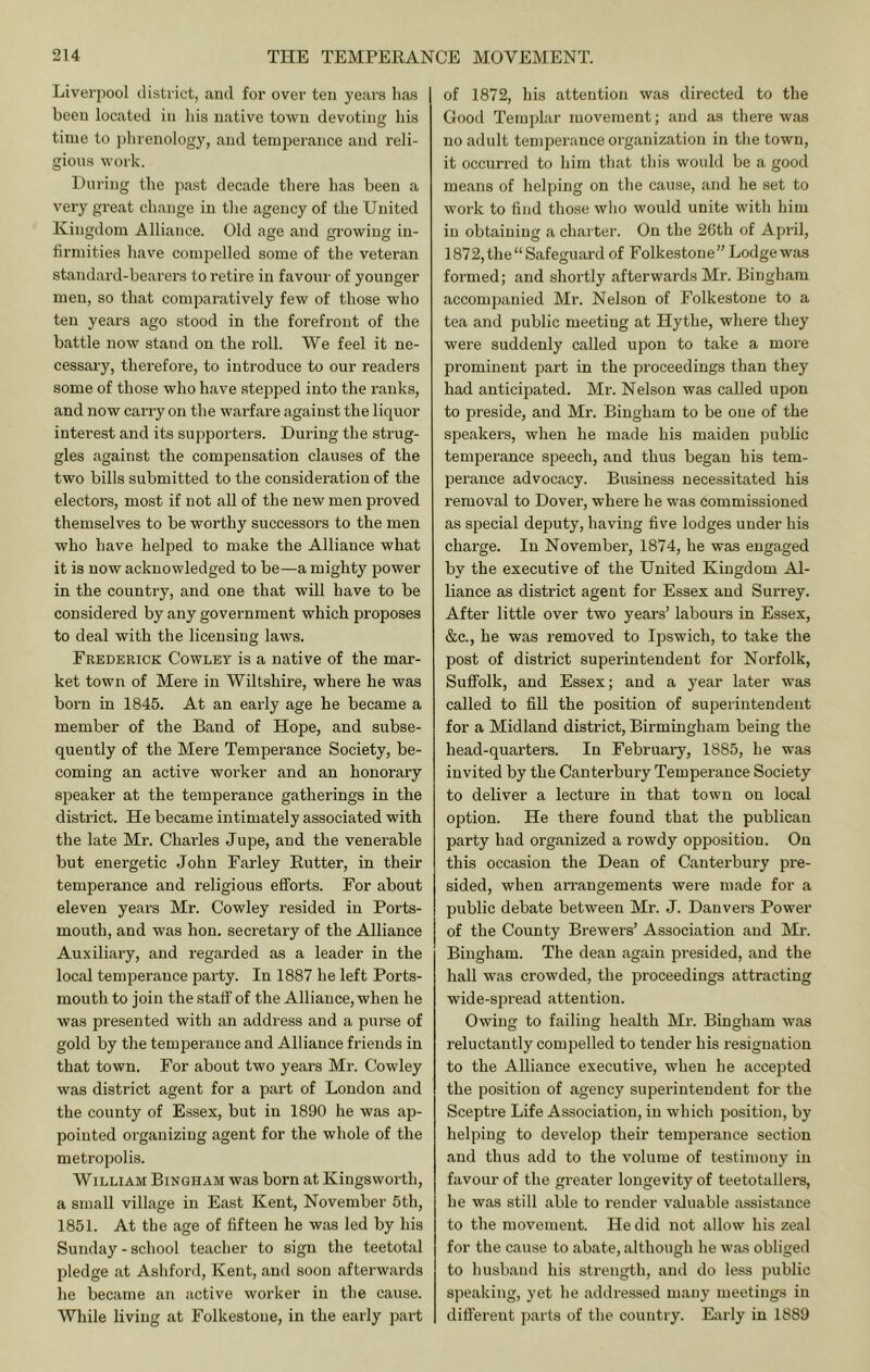 Liverpool district, and for over ten yeai’s lia.s been located in bis native town devoting his time to phrenology, and temperance and reli- gious work. Hui-ing the past decade there has been a very gi’eat change in the agency of the United Kingdom Alliance. Old age and growing in- firmities have compelled some of the veteran standard-bearers to retire in favour of younger men, so that comparatively few of those who ten years ago stood in the forefront of the battle now stand on the roll. We feel it ne- cessary, therefore, to introduce to our readers some of those who have stepped into the ranks, and now carry on the warfare against the liquor interest and its supporters. During the strug- gles against the compensation clauses of the two bills submitted to the considei’ation of the electors, most if not all of the new men proved themselves to be worthy successors to the men who have helped to make the Alliance what it is now acknowledged to be—a mighty power in the country, and one that will have to be considered by any government which proposes to deal with the licensing laws. Frederick Cowley is a native of the mar- ket town of Mere in Wiltshire, where he was born in 1845. At an early age he became a member of the Band of Hope, and subse- quently of the Mere Temperance Society, be- coming an active worker and an honorary speaker at the temperance gatherings in the district. He became intimately associated with the late Mr. Charles Jupe, and the venerable but energetic John Farley Butter, in their temperance and religious efiforts. For about eleven years Mr. Cowley resided in Ports- mouth, and was hon. secretary of the Alliance Auxiliary, and regarded as a leader in the local temperance party. In 1887 he left Ports- mouth to join the staff of the Alliance, when he was presented with an address and a purse of gold by the temperance and Alliance friends in that town. For about two years Mr. Cowley was district agent for a part of London and the county of Essex, but in 1890 he was ap- pointed organizing agent for the whole of the metropolis. William Bingham was born at Kingsworth, a small village in East Kent, November 5th, 1851. At the age of fifteen he was led by his Sunday - school teacher to sign the teetotal pledge at Ashford, Kent, and soon afterwards he became an active worker in the cause. While living at Folkestone, in the early part of 1872, his attention was directed to the Good Templar movement; and as there was no adult temperance organization in the town, it occurred to him that this would be a good means of helping on the cause, and he set to work to find those who would unite with him in obtaining a charter. On the 26th of April, 1872, the “ Safeguard of Folkestone” Lodge was formed; and shortly afterwards Mr. Bingham accompanied Mr. Nelson of Folkestone to a tea and public meeting at Hythe, where they were suddenly called upon to take a more prominent part in the proceedings than they had anticipated. Mr. Nelson was called upon to jDreside, and Mr. Bingham to be one of the speakers, when he made his maiden public temperance speech, and thus began his tem- perance advocacy. Business necessitated his removal to Dover, where he was commissioned as special deputy, having five lodges under his charge. In November, 1874, he was engaged by the executive of the United Kingdom Al- liance as district agent for Essex and Surrey. After little over two years’ labours in Essex, &c., he was removed to Ipswich, to take the post of district superintendent for Norfolk, Suffolk, and Essex; and a year later was called to fill the position of superintendent for a Midland district, Birmingham being the head-quarters. In February, 1885, he was invited by the Canterbury Temperance Society to deliver a lecture in that town on local option. He there found that the publican party had organized a rowdy opposition. On this occasion the Dean of Canterbury pre- sided, when an’angements were made for a public debate between Mr. J. Danvers Power of the County Brewers’ Association and Mr. Bingham. The dean again presided, and the hall was crowded, the proceedings attracting wide-siwead attention. Owing to failing health Mr. Bingham was reluctantly compelled to tender his resignation to the Alliance executive, when he accepted the position of agency superintendent for the Sceptre Life Association, in which position, by helping to develop their temperance section and thus add to the volume of testimony in favour of the greater longevity of teetotallers, he was still able to render valuable assistance to the movement. He did not allow his zeal for the cause to abate, although he was obliged to husband his strength, and do less public speaking, yet he addressed many meetings in diflerent jiarts of the country. Early in 1889