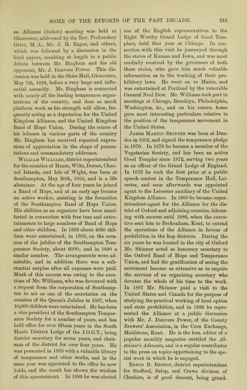 an Alliance (ticket) meeting vvas held at Gloucester, addressed by the Rev. Prebendary Grier, M. A., Mr. J. H. Paper, and others, which was followed by a discussion in the local j)apers, resulting at length in a public debate between Mr. Bingham and his old opponent, Mr. J. Danvers Power. This dis- cussion was held in the Shire Hall, Gloucester, May 7th, 1889, before a very large and influ- ential assembly. Mr. Bingham is connected with nearly all the leading temperance organ- izations of the country, and does as much platform work as his strength will allow, fre- quently acting as a deputation for the United Kingdom Alliance, and the United Kingdom Band of Hope Union. During the course of his labours in various parts of the country Mr. Bingham has received repeated expres- sions of appreciation in the shape of presen- tations and commendatory addresses. William Williams, district superintendent for the counties of Hants, Wilts, Dorset, Chan- nel Islands, and Isle of Wight, was born at Southampton, May 30th, 1855, and is a life abstainer. At the age of four years he joined a Band of Hope, and at an early age became an active worker, assisting in the formation of the Southampton Band of Hope Union. His abilities as an organizer have been mani- fested in connection with free teas and enter- tainments to large numbers of Band of Hope and other children. In 1883 about 4000 chil- dren were entertained; in 1885, on the occa- sion of the jubilee of the Southampton Tem- perance Society, about 6000; and in 1890 a similar number. The arrangements were ad- mirable, and in addition there was a sub- stantial surplus after all expenses were paid. Much of this success was owing to the exer- tions of Mr. Williams, who was favoured with a request from the corporation of Southamp- ton to act as one of the secretaries on the occasion of the Queen’s Jubilee in 1887, when 10,000 children were entertained. He has been a vice-president of the Southampton Temper- ance Society for a number of years, and has held office for over fifteen years in the South Hants District Lodge of the I.O.G.T., being district secretary for seven years, and chair- man of the district for over four years. He was presented in 1885 with a valuable library of temperance and other works, and in the same year was appointed to the office he now holds, and the result has shown the wisdom of this appointment. In 1889 he was elected one of tlie English representatives to tlie Right Worthy Grand Lodge of Good Tem- plars, held that year at Chicago. In con- nection with this visit he journeyed through the states of Kansas and Iowa, and was most cordially received by the governors of both these states, who gave him much valuable information as to the working of their pro- hibitory laws. He went on to Maine, and was entertained at Portland by the venerable General Neal Dow. Mr. Williams took part in meetings at Chicago, Brooklyn, Philadelphia, Washington, &c., and on his return home gave most interesting particulars relative to the position of the temperance movement in the United States. James Martin Skinner was born at Dun- dee in 1852, and signed the temperance pledge in 1870. In 1876 he became a member of the Vegetarian Society, and has been an active Good Templar since 1872, serving two years as an officer of the Grand Lodge of England. In 1876 he took the first prize at a public speech contest in the Temperance Hall, Lei- cester, and soon afterwards was appointed agent to the Leicester auxiliary of the United Kingdom Alliance. In 1880 he became super- intendent-agent for the Alliance for the dis- trict of Oxford and adjoining counties, labour- ing with success until 1886, when the execu- tive sent him to Beckenham, Kent, to extend the operations of the Alliance in favour of prohibition in the hop districts. During the six years he was located in the city of Oxford Mr. Skinner acted as honorary secretary to the Oxford Band of Hope and Temperance Union, and had the gratification of seeing the movement become so extensive as to require the services of an organizing secretary who devotes the whole of his time to the work. In 1887 Mr. Skinner paid a visit to the United States and Canada for the purpose of studying the practical working of local option and state prohibition, and in 1889 he repre- sented the Alliance at a public discussion with Mr. J. Danvers Power, of the County Brewers’ Association, in the Corn Exchange, Maidstone, Kent. He is the hon. editor of a popular monthly magazine entitled the Ab- stainer’s Advocate, and is a regular contributor to the press on topics appertaining to the spe- cial work in which he is engaged. Edwin B. Benson, district superintendent for Stafford, Salop, and Crewe division of Cheshire, is of good descent, being grand-