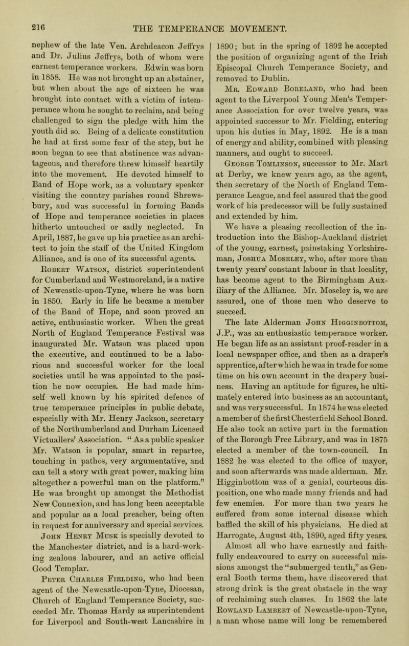 nephew of the late Ven. Archdeacon Jeffrys and Dr. Julius Jeffrys, both of whom were earnest temperance workers. Edwin was born in 1858. He was not brought up an abstainer, but when about tlie age of sixteen he was brought into contact with a victim of intem- perance whom he sought to reclaim, and being challenged to sign the pledge with him the youth did so. Being of a delicate constitution he had at first some fear of the step, but he soon began to see that abstinence was advan- tageous, and therefore tlirew himself heartily into the movement. He devoted himself to Baud of Hope work, as a voluntary speaker visiting the country parishes round Shrews- bury, and was successful in forming Bands of Hope and temperance societies in places hitherto untouched or sadly neglected. In Api'il, 1887, he gave up his practice as an archi- tect to join the staff' of the United Kingdom Alliance, and is one of its successful agents. Robert Watson, district superintendent for Cumberland and Westmoreland, is a native of Newcastle-upon-Tyne, where he was born in 1850. Early in life he became a member of the Band of Hope, and soon proved an active, enthusiastic worker. When the great North of England Temperance Festival was inaugurated Mr. Watson was placed upon the executive, and continued to be a labo- rious and successful worker for the local societies until he was appointed to the posi- tion he now occupies. He had made him- self well known by his spirited defence of true temperance principles in public debate, especially with Mr. Henry Jackson, secretary of the Northumberland and Durham Licensed Victuallers’ Association. “ As a public speaker Mr. Watson is popular, smart in repartee, touching in pathos, very argumentative, and can tell a story with great power, making him altogether a powerful man on the platform.” He was brought up amongst the Methodist New Connexion, and has long been acceptable and popular as a local preacher, being often in request for anniversary and special services. John Henry Mass is specially devoted to the Manchester district, and is a hard-work- injT zealous labourer, and an active official Good Templar. Peter Charles Fielding, who had been agent of the Newcastle-upon-Tyne, Diocesan, Church of England Temperance Society, suc- ceeded Mr. Thomas Hardy as superintendent for Liverpool and South-west Lancashire in 1890; but in the spring of 1892 he accepted the position of organizing agent of the Irish Episcopal Church Temperance Society, and removed to Dublin. Mr. Edward Boreland, who had been agent to the Liverpool Young Men’s Temper- ance Association for over twelve years, was ajipointed successor to Mr. Fielding, entering upon his duties in May, 1892. He is a man of energy and ability, combined with pleasing manners, and ought to succeed. George Tomlinson, successor to Mr. Mart at Derby, we knew years ago, as the agent, then secretary of the North of England Tem- perance League, and feel assured that the good work of his predecessor will be fully sustained and extended by him. We have a pleasing recollection of the in- troduction into the Bishop-Auckland district of the young, earnest, painstaking Yorkshire- man, Joshua Moseley, who, after more than twenty years’ constant labour in that locality, has become agent to the Birmingham Aux- iliary of the Alliance. Mr. Moseley is, we are assured, one of those men who deserve to succeed. The late Alderman John Higginbottom, J.P., was an enthusiastic temperance worker. He began life as an assistant proof-reader in a local newspaper office, and then as a draper’s apprentice, after which he was in trade for some time on his own account in the drapery busi- ness. Having an aptitude for figures, he ulti- mately entered into business as an accountant, and was very successful. In 1874 he was elected a member of the first Chesterfield School Board. He also took an active part in the formation of the Borough Free Library, and was in 1875 elected a member of the towm-council. In 1882 he was elected to the office of mayor, and soon afterwards was made alderman. Mr. Higginbottom was of a genial, courteous dis- position, one who made many friends and had few enemies. For more than two years he suffered from some internal disease which baffled the skill of his physicians. He died at Harrogate, August 4th, 1890, aged fifty years. Almost all who have earnestly and faith- fully endeavoured to carry on successful mis- sions amongst the “submerged tenth,” as Gen- eral Booth terms them, have discovered that strong drink is the great obstacle in the way of reclaiming such classes. In 1862 the late Rowland Lambert of Newcastle-upon-Tyne, a man whose name will long be remembered