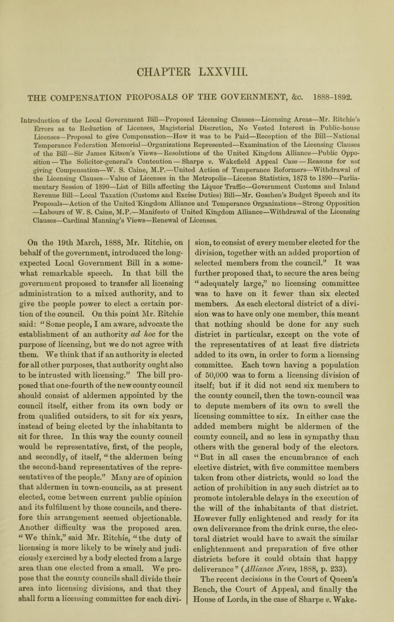 CHAPTER LXXVIIL THE COMPENSATION PEOPOSALS OF THE GOVERNMENT, &c. 1888-1892. Introduction of the Local Government Bill—Proposed Licensing Clauses—Licensing Areas—Mr. Ritchie’s EiTors as to Reduction of Licenses, Magisterial Discretion, No Vested Interest in Public-house Licenses—Proposal to give Compensation—How it was to be Paid—Reception of the Bill—National Temperance Federation Memorial—Organizations Represented—Examination of the Licensing Clauses of the Bill—Sir James Kitson’s Views—Resolutions of the United Kingdom Alliance—Public Oppo- sition — The Solicitor-general’s Contention — Sharpe v. Wakefield Appeal Case — Reasons for not giving Compensation—W. S. Caine, M.P.—United Action of Temperance Reformers—Withdrawal of the Licensing Clauses—Value of Licenses in the Metropolis—License Statistics, 1873 to 1890—Parlia- mentary Session of 1890—List of Bills affecting the Liquor Traffic—Government Customs and Inland Revenue Bill—Local Taxation (Customs and Excise Duties) Bill—Mr. Goschen’s Budget Speech and its Proposals—Action of the United Kingdom Alhance and Temperance Organizations—Strong Opposition —Labours of W. S. Caine, M.P.—Manifesto of United Kingdom Alliance—Withdrawal of the Licensing Clauses—Cardinal Manning’s Views—Renewal of Licenses. Oa the 19th March, 1888, Mr. Ritchie, on behalf of the government, introduced the long- expected Local Government Bill in a some- what remarkable speech. In that bill the government proposed to transfer all licensing administration to a mixed authority, and to give the people power to elect a certain por- tion of the council. On this point Mr. Ritchie said: “ Some people, I am aware, advocate the establishment of an authority ad hoc for the purpose of licensing, but we do not agree with them. We think that if an authority is elected for all other purposes, that authority ought also to be intrusted with licensing.” The bill pro- posed that one-fourth of the new county council should consist of aldermen appointed by the council itself, either from its own body or from qualified outsiders, to sit for six years, instead of being elected by the inhabitants to sit for three. In this way the county council would be representative, first, of the people, and secondly, of itself, “ the aldermen being the second-hand representatives of the repre- sentatives of the people.” Many are of opinion that aldermen in town-councils, as at present elected, come between current public opinion and its fulfilment by those councils, and there- fore this arrangement seemed objectionable. Another difficulty was the proposed area. “ We think,” said Mr. Ritchie, “ the duty of licensing is more likely to be wisely and judi- ciously exercised by a body elected from a large area than one elected from a small. We pro- pose that the county councils shall divide their area into licensing divisions, and that they shall form a licensing committee for each divi- sion, to consist of every member elected for the division, together with an added proportion of selected members from the council.” It was further proposed that, to secure the area being “adequately large,” no licensing committee was to have on it fewer than six elected members. As each electoral district of a divi- sion was to have only one member, this meant that nothing should be done for any such district in particular, except on the vote of the representatives of at least five districts added to its own, in order to form a licensing committee. Each town having a population of 50,000 was to form a licensing division of itself; but if it did not send six members to the county council, then the town-council was to depute members of its own to swell the licensing committee to six. In either case the added members might be aldermen of the county council, and so less in sympathy than others with the general body of the electors. “But in all cases the encumbrance of each elective district, with five committee members taken from other districts, would so load the action of prohibition in any such district as to promote intolerable delays in the execution of the will of the inhabitants of that district. However fully enlightened and ready for its own deliverance from the drink curse, the elec- toral district would have to await the similar enlightenment and preparation of five other districts before it could obtain that happy deliverance” (Alliance News, 1888, p. 233). The recent decisions in the Court of Queen’s Bench, the Court of Appeal, and finally the House of Lords, in the case of Sharpe v. Wake-