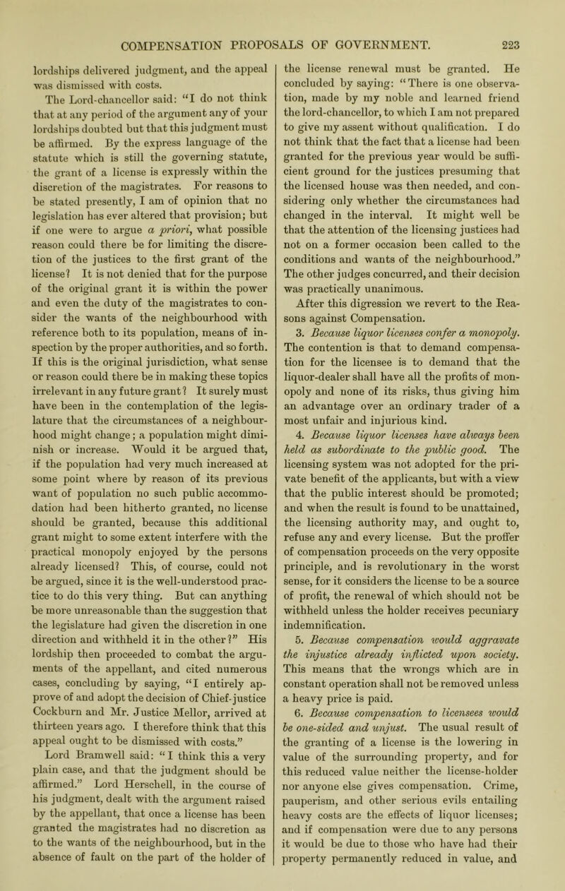 lordships delivered judgment, and the appeal Wiis dismissed with costs. The Lord-chancellor said: “I do not think that at any period of the argument any of your lordships doubted but that this judgment must be affirmed. By the express language of the statute which is still the governing statute, the grant of a license is expressly within the discretion of the magistrates. For reasons to be stated presently, I am of opinion that no legislation has ever altered that provision; but if one were to argue a priori, what possible reason could there be for limiting the discre- tion of the justices to the first grant of the license? It is not denied that for the purpose of the original grant it is within the power and even the duty of the magistrates to con- sider the wants of the neighbourhood with reference both to its population, means of in- spection by the proper authorities, and so forth. If this is the original jurisdiction, what sense or reason could there be in making these topics irrelevant in any future grant ? It surely must have been in the contemplation of the legis- lature that the circumstances of a neighbour- hood might change; a population might dimi- nish or increase. Would it be argued that, if the population had very much increased at some point where by reason of its previous want of population no such public accommo- dation had been hitherto granted, no license should be granted, because this additional grant might to some extent interfere with the practical monopoly enjoyed by the persons already licensed? This, of course, could not be argued, since it is the well-understood prac- tice to do this very thing. But can anything be more unreasonable than the suggestion that the legislature had given the discretion in one direction and withheld it in the other?” His lordship then proceeded to combat the argu- ments of the appellant, and cited numerous cases, concluding by saying, “I entirely ap- prove of and adopt the decision of Chief-justice Cockburn and Mr. Justice Mellon, ai’rived at thirteen years ago. I therefore think that this appeal ought to be dismissed with costs.” Lord Bramwell said: “I think this a very plain case, and that the judgment should be affirmed.” Lord Herschell, in the course of his judgment, dealt with the argument raised by the appellant, that once a license has been granted the magistrates had no discretion as to the wants of the neighbourhood, but in the absence of fault on the part of the holder of the license renewal must be granted. He concluded by saying: “There is one observa- tion, made by my noble and learned friend the lord-chancellor, to which I am not prepared to give my assent without qualification. I do not think that the fact that a license had been granted for the previous year would be suffi- cient ground for the justices presuming that the licensed house was then needed, and con- sidering only whether the circumstances had changed in the interval. It might well be that the attention of the licensing justices had not on a former occasion been called to the conditions and wants of the neighbourhood.” The other judges concurred, and their decision was practically unanimous. After this digression we revert to the Eea- sons against Compensation. 3. Because liquor licenses confer a monopoly. The contention is that to demand compensa- tion for the licensee is to demand that the liquor-dealer shall have all the profits of mon- opoly and none of its risks, thus giving him an advantage over an ordinary trader of a most unfair and injurious kind. 4. Because liquor licenses have always been held as subordhvate to the public good. The licensing system was not adopted for the pri- vate benefit of the applicants, but with a view that the public interest should be promoted; and when the result is found to be unattained, the licensing authority may, and ought to, refuse any and every license. But the proffer of compensation proceeds on the very opposite principle, and is revolutionary in the worst sense, for it considers the license to be a source of profit, the renewal of which should not be withheld unless the holder receives pecuniary indemnification. 5. Because compensation would aggravate the injustice already inflicted upon society. This means that the wi-ougs which are in constant operation shall not be removed unless a heavy pidce is paid. 6. Because compensation to licensees would be one-sided and unjust. The usual result of the gi-anting of a license is the lowering in value of the surrounding property, and for this reduced value neither the license-holder nor anyone else gives compensation. Crime, pauperism, and other serious evils entailing heavy costs are the effects of liquor licenses; and if compensation were due to any persons it would be due to those who have had their property permanently reduced in value, and
