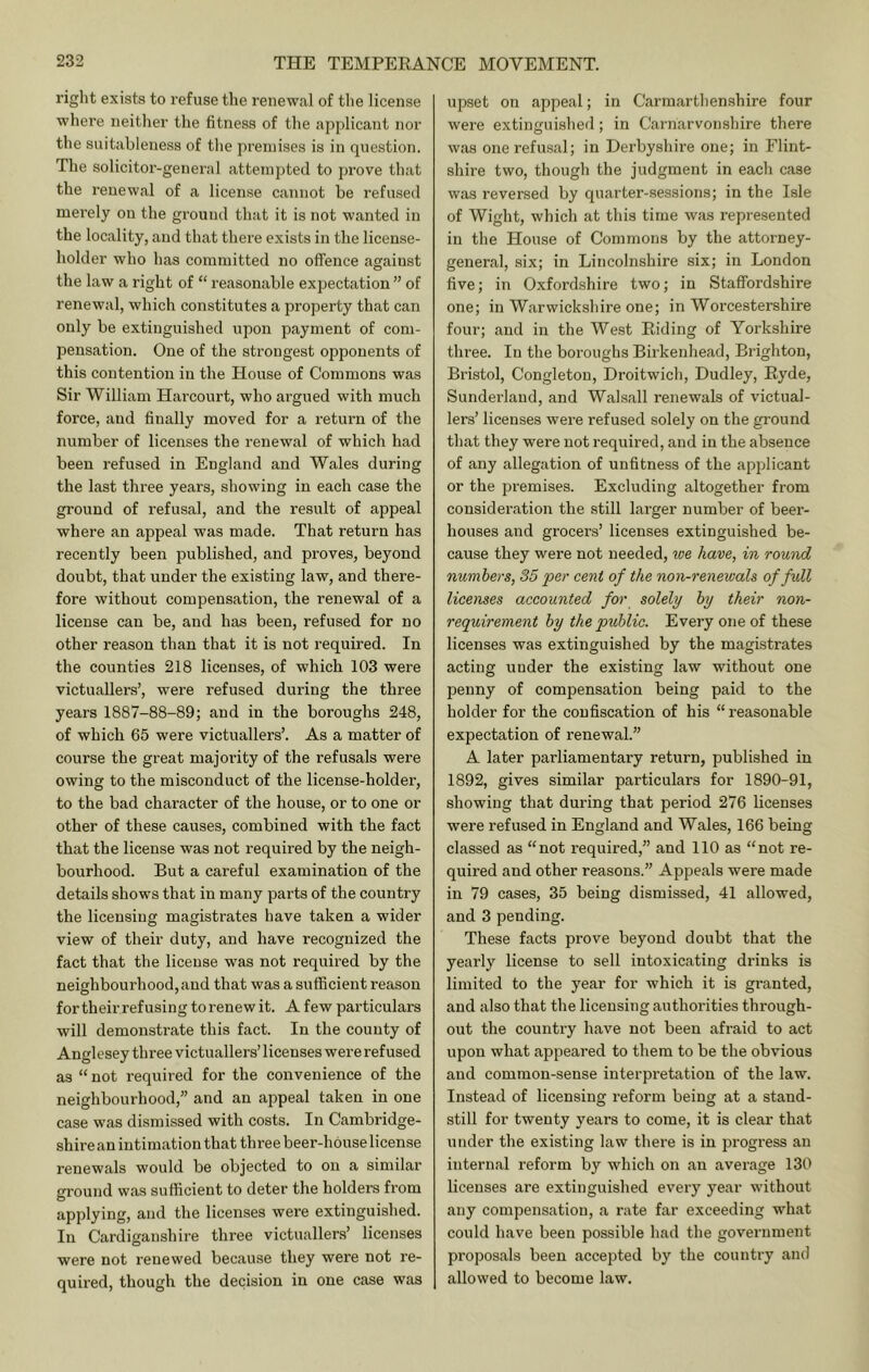 right exists to refuse the renewal of the license where neither the fitness of the applicant nor the suitableness of tlie premises is in question. The solicitor-general attempted to prove that the renewal of a license cannot be refused mei’ely on the gi’ound that it is not wanted in the locality, and that there exists in the license- holder who has committed no offence against the law a right of “ reasonable expectation” of renewal, which constitutes a property that can only be extinguished upon payment of com- pensation. One of the strongest opponents of this contention in the House of Commons was Sir William Harcourt, who argued with much force, and finally moved for a return of the number of licenses the renewal of which had been refused in England and Wales during the last three years, showing in each case the ground of refusal, and the result of appeal where an appeal was made. That return has recently been published, and proves, beyond doubt, that under the existing law, and there- fore without compensation, the renewal of a license can be, and has been, refused for no other reason than that it is not required. In the counties 218 licenses, of which 103 were victuallers’, were refused during the three years 1887-88-895 find in the boroughs 248, of which 65 were victuallers’. As a matter of course the great majority of the refusals were owing to the misconduct of the license-holder, to the bad character of the house, or to one or other of these causes, combined with the fact that the license was not required by the neigh- bourhood. But a careful examination of the details shows that in many parts of the country the licensing magistrates have taken a wider view of their duty, and have recognized the fact that the license was not required by the neighbourhood, and that was a sufficient reason fortheirrefusing to renew it. A few particulars will demonstrate this fact. In the county of Anglesey three victuallers’ licenses were refused as “not required for the convenience of the neighbourhood,” and an appeal taken in one case was dismissed with costs. In Cambridge- shire an intimation that three beer-house license renewals would be objected to on a similar ground was sufficient to deter the holders from applying, and the licenses were extinguished. In Cardiganshire three victuallers’ licenses were not renewed because they were not re- quired, though the decision in one case was upset on appeal; in Carmarthenshire four were extinguislied; in Carnarvonshire there was one refusal; in Derbyshire one; in Flint- shire two, though the judgment in each case was reversed by quarter-sessions; in the Isle of Wight, which at this time was represented in the House of Commons by the attorney- general, six; in Lincolnshire six; in London five; in Oxfordshire two; in Staffordshire one; in Warwickshire one; in Worcestershire four; and in the West Riding of Yorkshire three. In the boroughs Birkenhead, Brighton, Bristol, Congleton, Droitwich, Dudley, Eyde, Sunderland, and Walsall renewals of victual- lers’ licenses were refused solely on the ground that they were not required, and in the absence of any allegation of unfitness of the applicant or the premises. Excluding altogether from consideration the .still larger number of beer- houses and grocers’ licenses extinguished be- cause they were not needed, we have, in round numbers, 35 per cent of the non-renewals of full licenses accounted for solely by their non- requirement by the public. Every one of these licenses was extinguished by the magistrates acting under the existing law without one penny of compensation being paid to the holder for the confiscation of his “ reasonable expectation of renewal.” A later parliamentary return, published in 1892, gives similar particulars for 1890-91, showing that during that period 276 licenses were refused in England and Wales, 166 being classed as “not required,” and 110 as “not re- quired and other reasons.” Appeals were made in 79 cases, 35 being dismissed, 41 allowed, and 3 pending. These facts prove beyond doubt that the yearly license to sell intoxicating drinks is limited to the year for which it is granted, and also that the licensing authorities through- out the country have not been afraid to act upon what appeared to them to be the obvious and common-sense interpretation of the law. Instead of licensing reform being at a stand- still for twenty years to come, it is cleai' that under the existing law there is in progress an internal reform by which on an average 130 licenses are extinguished every year without any compensation, a rate far exceeding what could have been possible had the government proposals been accepted by the country and allowed to become law.