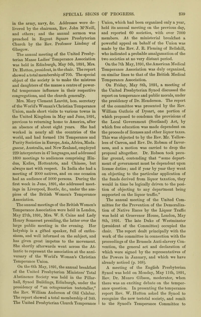 in the army, navy, &c. Addresses were de- livered by the chairman, Eev. John M'Neill, and othei's; and the annual sermon was preached in Eegeut Square Presbyterian Church by the Eev. Professor Lindsay of Glasgow. The annual meeting of the United Presby- terian Manse Ladies’ Temperance Association was held in Edinburgh, May 5th, 1891, Mrs. Dr. Hutton, president, in the chair. The report showed a total membership of 705. The special object of the society is to make the mistress and daughters of the manse a centre of power- ful temperance influence in their respective congregations, and the church generally. Ml'S. Mary Clement Leavitt, hon. secretary of the World’s Woman’s Christian Temperance Union, made short visits to various towns in the United Kingdom in May and June, 1891, previous to returning home to America, after an absence of about eight years. She had worked in nearly all the countries of the world, and had formed 134 Temperance and Purity Societies in Europe, Asia, Africa, Mada- gascar, Australia, and New Zealand, employed 229 interpreters in 47 languages, and addressed 1600 meetings to audiences comprising Hin- dus, Kaflrs, Hottentots, and Chinese, but always met with respect. In India she had a meeting of 2000 natives, and on one occasion had an audience of 5000 persons. During the first week in June, 1891, she addressed meet- ings in Liverpool, Bootle, &c., under the aus- pices of the British Women’s Temperance Association. The annual meetings of the British Women’s Temperance Association were held in London, May 27th, 1891, Mrs. W. S. Caine and Lady Henry Somerset presiding, the latter over the large public meeting in the evening. Her ladyship is a gifted speaker, full of enthu- siasm, and well informed on the subject, and has given great impetus to the movement. She shortly afterwards went across the At- lantic to represent the association at the anni- versary of the World’s Woman’s Christian Temperance Union. On the 6th May, 1891, the annual breakfast of the United Presbyterian Ministers’ Total Abstinence Society was held in the Pillar- hall, Synod Buildings, Edinburgh, under the presidency of “an octogenarian teetotaller,” the Eev. William Anderson of Old Calabar. The report showed a total membership of 340. The United Presbyterian Church Temperance Union, which had been organized only a year, held its annual meeting on the previous day, and reported 60 societies, with over 7000 members. At the ministerial breakfast a powerful appeal on behalf of the Union was made by the Eev. J. E. Fleming of Bellshill, who indicated a probable amalgamation of the two societies at no very distant period. On the 7th May, 1891, the American Medical Temperance Association was duly organized, on similar lines to that of the British Medical Temperance Association. On Friday, May 8th, 1891, a meeting of the United Presbyterian Synod discussed the report on temperance and public morals, under the presidency of Dr. Henderson. The report of the committee was presented by the Eev. William Guthrie of Dysart, one portion of which proposed to condemn the provisions of the Local Government (Scotland) Act, by which free education was made dependent on the proceeds of licenses and other liquor taxes. This was objected to by the Eev. Mr. Yellow- lees of Carron, and Eev. Dr. Eobson of Inver- ness, and a motion was carried to drop the proposal altogether. Dr. Eobson took pecu- liar ground, contending that “some depart- ment of government must be dependent upon license duties; and if year by year they went on objecting to the particular application of the funds derived from liquor taxation, they would in time be logically driven to the posi- tion of objecting to any department being supported on the liquor traflBc.” The annual meeting of the United Com- mittee for the Prevention of the Demoraliza- tion of Native Eaces by the Liquor Traflfiic was held at Grosvenor House, London, May 8th, 1891. The late Duke of Westminster (president of the Committee) occupied the chair. The report dealt principally with the work of the committee in connection with the proceedings of the Brussels Anti-slavery Con- vention, the general act and declaration of which were signed by the representatives of the Powers in January, and which we have already noticed (p. 168). A meeting of the English Presbyterian Synod was held on Monday, May 11th, 1891, Eev. Dr. Munro Gibson, moderator, when there was an exciting debate on the temper- ance question. In presenting the temperance report Eev. W. Hutton asked the Synod to recognize the new teetotal society, and remit to the Synod’s Temperance Committee to
