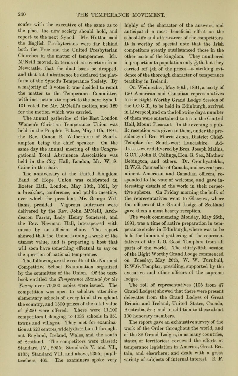 confer with the executive of the same as to the place the new society should hold, and report to the next Synod. Mr. Hutton said the English Presbyterians were far behind both the Free and the United Presbyterian Churches in the matter of temperance. Mr. M'Neill moved, in terms of an overture from Newcastle, that the dual basis be dropped, and that total abstinence be declared the plat- form of the Synod’s Temperance Society. By a majority of 8 votes it was decided to remit the matter to the Temperance Committee, with instructions to report to the next Synod. 101 voted for Mr. M'Neill’s motion, and 129 for the motion which was carried. The annual gathering of the East London Women’s Christian Temperance Union was held in the People’s Palace, May 11th, 1891, the Eev. Canon B. Wilberforce of South- ampton being the chief speaker. On the same day the annual meeting of the Congre- gational Total Abstinence Association was held in the City Hall, London, Mr. W. S. Caine in the chair. The anniversary of the United Kingdom Band of Hope Union was celebrated in Exeter Hall, London, May 13th, 1891, by a breakfast, conference, and public meeting, over which the president, Mr. George Wil- liams, presided. Vigorous addresses were delivered by the Eev. John M‘Neill, Arch- deacon Farrar, Lady Henry Somerset, and the Eev. Newman Hall, interspersed with music by an efficient choir. The report showed that the Union is doing a work of the utmost value, and is preparing a host that will soon have something effectual to say on the question of national temperance. The following are the results of the National Competitive School Examination organized by the committee of the Union. Of the text- book entitled the Temperance Manual for the Young over 70,000 copies were issued. The competition was open to scholars attending elementary schools of every kind throughout the country, and 1500 prizes of the total value of .£250 were offered. There were 11,100 competitors belonging to 1035 schools in 351 towns and villages. They met for examina- tion at 520 centres, widely distributed through- out England, Ireland, Wales, and the south of Scotland. The competitors were classed: Standard IV., 2055; Standards V. and VI., 6185; Standard VII. and above, 2395; pupil- teacheis, 465. The examiners spoke very highly of the character of the answers, and anticipated a most beneficial effect on the school-life and after-career of the competitors. It is worthy of special note that the Irish competitors greatly outdistanced those in the other parts of the kingdom. They numbered in proportion to population only j'^th, but they carried off ^th of the prizes—a striking evi- dence of the thorough character of temperance teaching in Ireland. On Wednesday, May 20th, 1891, a party of 120 American and Canadian representatives to the Eight Worthy Grand Lodge Session of the I.O.G.T., to be held in Edinburgh, arrived in Liverpool, and on the following day a number of them were entertained to tea in the Central Hall, Mount Pleasant. In the evening a pub- lic reception was given to them, under the pre- sidency of Bro. Morris Jones, District Chief- Templar for South-west Lancashire. Ad- dresses were delivered by Bros. Joseph Malins, G.C.T., John B. Collings, Hon. G. Sec., Mathew Bebington, and others. Dr. Oronhyatekha, E.W.G. Counsellor of Canada, and several pro- minent American and Canadian officers, re- sponded to the vote of welcome, and gave in- teresting details of the work in their respec- tive spheres. On Friday morning the bulk of the representatives went to Glasgow, where the officers of the Grand Lodge of Scotland gave them a most hearty reception. The week commencing Monday, May 25th, 1891, was a time of active preparation in tem- perance circles in Edinburgh, where was to be held the bi-annual gathering of the represen- tatives of the I. 0. Good Templara from aU parts of the world. The thirty-fifth session of the Eight Worthy Grand Lodge commenced on Tuesday, May 26th, W. W. Turnbull, E.W.G. Templar, presiding, supported by the executive and other officers of the supreme lodges. The roll of representatives (105 from 47 Grand Lodges) showed that there were present delegates from the Grand Lodges of Great Britain and Ireland, United States, Canada, Australia, &c.; and in addition to these about 100 honorary members. The report gave an exhaustive survey of the work of the Order throughout the world, and of the 82 Grand Lodges, in as many countries, states, or territories; reviewed the efforts at temperance legislation in America, Great Bri- tain, and elsewhere; and dealt with a great variety of subjects of internal interest. B. F.