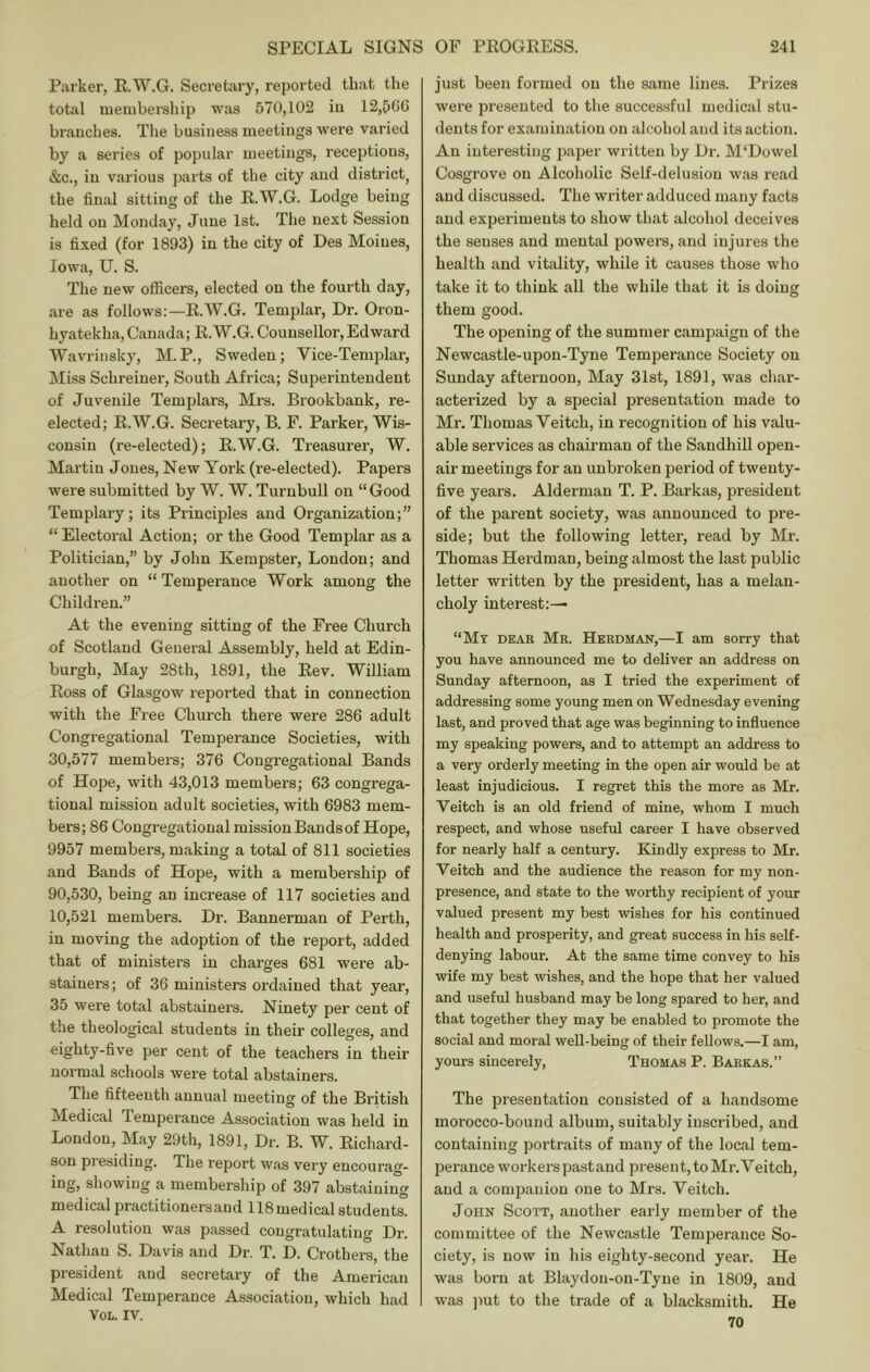 Parker, R.W.G. Secretary, reported that the total niembei'sliip wais 570,102 iu 12,506 braucbes. The business meetings were varied by a series of popular meetings, receptions, &c., iu various ])arts of the city and district^ the final sitting of the R.W.G. Lodge being held on Monday, June 1st. The next Session is fixed (for 1893) in the city of Des Moines, Iowa, U. S. The new officers, elected on the fourth day, are as follows:—R.W.G. Templar, Dr. Oron- hyatekha, Canada; R.W.G. Counsellor, Edward Wavrinsky, M.P., Sweden; Vice-Templar, Miss Schreiner, South Africa; Superintendent of Juvenile Templars, Mrs. Brookbank, re- elected; R.W.G. Secretary, B. F. Parker, Wis- consin (re-elected); R.W.G. Treasurer, W. Martin Jones, New York (re-elected). Papers were submitted by W. W. Turnbull on “ Good Templary; its Principles and Organization;” “ Electoral Action; or the Good Templar as a Politician,” by John Kempster, Loudon; and another on “ Temperance Work among the Children.” At the evening sitting of the Free Church of Scotland General Assembly, held at Edin- burgh, May 28th, 1891, the Rev. William Ross of Glasgow reported that in connection with the Fi-ee Church there were 286 adult Congregational Temperance Societies, with 30,577 members; 376 Congregational Bands of Hope, with 43,013 members; 63 congrega- tional mission adult societies, with 6983 mem- bers; 86 Congregational mission Bands of Hope, 9957 members, making a total of 811 societies and Bands of Hope, with a membership of 90,530, being an increase of 117 societies and 10,521 members. Dr. Bannerman of Perth, in moving the adoption of the report, added that of ministers iu charges 681 were ab- stainers ; of 36 ministers ordained that year, 35 were total abstainers. Ninety per cent of the theological students in their colleges, and eighty-five per cent of the teachers in their normal schools were total abstainers. The fifteenth annual meeting of the British Medical Temperance Association was held in London, May 29th, 1891, Dr. B. W. Richard- son presiding. The report was very encourag- ing, showing a membership of 397 abstaining medical practitionersand 118 medical students. A resolution was passed congratulating Dr. Nathan S. Davis and Dr. T. D. Crothers, the president and secretary of the American Medical Temperance Association, which had VOL. IV. just been formed on the same lines. Prizes were presented to the successful medical stu- dents for examination on alcohol and its action. An interesting paper written by Dr. M'Dowel Cosgrove on Alcoholic Self-delusion was read and discussed. The writer adduced many facts and experiments to show that alcohol deceives the senses and mental powers, and injm-es the health and vitality, while it causes those who take it to think all the while that it is doing them good. The opening of the summer campaign of the Newcastle-upon-Tyne Temperance Society on Sunday afternoon. May 31st, 1891, was char- acterized by a special presentation made to Mr. Thomas Veitch, in recognition of his valu- able services as chairman of the Sandhill open- air meetings for an unbroken period of twenty- five years. Alderman T. P. Barkas, president of the parent society, was announced to pre- side; but the following letter, read by Mr. Thomas Herdman, being almost the last public letter written by the president, has a melan- choly interest:— “My dear Mr. Herdman,—I am sorry that you have announced me to deliver an address on Sunday afternoon, as I tried the experiment of addressing some young men on Wednesday evening last, and proved that age was beginning to influence my speaking powers, and to attempt an address to a very orderly meeting in the open air would be at least injudicious. I regret this the more as Mr. Veitch is an old friend of mine, whom I much respect, and whose useful career I have observed for nearly half a century. Kindly express to Mr. Veitch and the audience the reason for my non- presence, and state to the worthy recipient of your valued present my best wishes for his continued health and prosperity, and great success in his self- denying labour. At the same time convey to his wife my best wishes, and the hope that her valued and useful husband may be long spared to her, and that together they may be enabled to promote the social and moral well-being of their fellows.—I am, yours sincerely, Thomas P. Barkas.” The presentation consisted of a handsome morocco-bound album, suitably inscribed, and containing portraits of many of the local tem- perance workers past and present, to Mr. Veitch, and a companion one to Mrs. Veitch. John Scott, another early member of the committee of the Newcastle Temperance So- ciety, is now in his eighty-second year. He was born at Blaydon-on-Tyne in 1809, and was jmt to the trade of a blacksmith. He 70