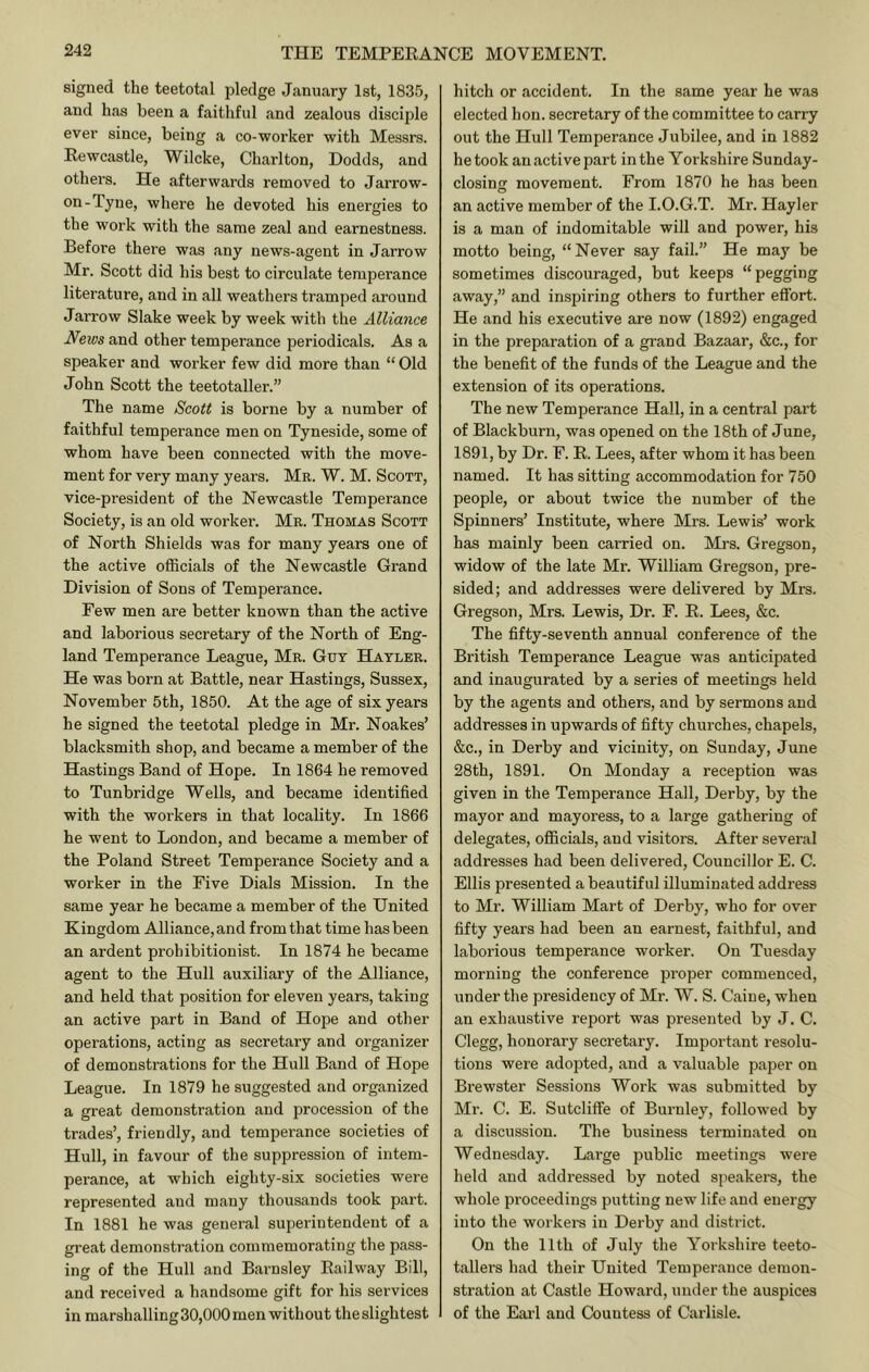 signed the teetotal pledge January 1st, 1835, and has been a faithful and zealous disciple ever since, being a co-worker with Messrs. Rewcastle, Wilcke, Charlton, Dodds, and others. He afterwards removed to Jarrow- on-Tyne, where he devoted his energies to the work with the same zeal and earnestness. Before there was any news-agent in Jarrow Mr. Scott did his best to circulate temperance literature, and in all weathers tramped around Jarrow Slake week by week with the Alliance News and other temperance periodicals. As a speaker and worker few did more than “ Old John Scott the teetotaller.” The name Scott is borne by a number of faithful temperance men on Tyneside, some of whom have been connected with the move- ment for very many years. Mr. W. M. Scott, vice-president of the Newcastle Temperance Society, is an old worker. Mr. Thomas Scott of North Shields was for many years one of the active officials of the Newcastle Grand Division of Sons of Temperance. Few men are better known than the active and laborious secretary of the North of Eng- land Temperance League, Mr. Gut Hayler. He was born at Battle, near Hastings, Sussex, November 5th, 1850. At the age of six years he signed the teetotal pledge in Mr. Noakes’ blacksmith shop, and became a member of the Hastings Band of Hope. In 1864 he removed to Tunbridge Wells, and became identified with the workers in that locality. In 1866 he went to London, and became a member of the Poland Street Temperance Society and a worker in the Five Dials Mission. In the same year he became a member of the United Kingdom Alliance, and from that time has been an ardent prohibitionist. In 1874 he became agent to the Hull auxiliary of the Alliance, and held that position for eleven years, taking an active part in Band of Hope and other operations, acting as secretary and organizer of demonstrations for the Hull Band of Hope League. In 1879 he suggested and organized a gi'eat demonstration and procession of the trades’, friendly, and temperance societies of Hull, in favour of the suppression of intem- perance, at which eighty-six societies were represented and many thousands took part. In 1881 he was general superintendent of a great demonstration commemorating the pass- ing of the Hull and Barnsley Railway Bill, and received a handsome gift for his services in marshalling 30,000 men without the slightest hitch or accident. In the same year he was elected hon. secretary of the committee to carry out the Hull Temperance Jubilee, and in 1882 he took an active part in the Yorkshire Sunday- closinjr movement. From 1870 he has been an active member of the I.O.G.T. Mr. Hayler is a man of indomitable will and power, his motto being, “ Never say fail.” He may be sometimes discouraged, but keeps “pegging away,” and inspiring others to further effort. He and his executive are now (1892) engaged in the preparation of a grand Bazaar, &c., for the benefit of the funds of the League and the extension of its operations. The new Temperance Hall, in a central part of Blackburn, was opened on the 18th of June, 1891, by Dr. F. R. Lees, after whom it has been named. It has sitting accommodation for 750 people, or about twice the number of the Spinners’ Institute, where Mrs. Lewis’ work has mainly been carried on. Mrs. Gregson, widow of the late Mr. William Gregson, pre- sided; and addresses were delivered by Mrs. Gregson, Mrs. Lewis, Dr. F. R. Lees, &c. The fifty-seventh annual conference of the British Temperance League was anticipated and inaugurated by a series of meetings held by the agents and others, and by sermons and addresses in upwards of fifty churches, chapels, &c., in Derby and vicinity, on Sunday, June 28th, 1891. On Monday a reception was given in the Temperance Hall, Derby, by the mayor and mayoress, to a large gathering of delegates, officials, and visitors. After several addresses had been delivered. Councillor E. C. Ellis presented a beautiful illuminated address to Mr. William Mart of Derby, who for over fifty years had been an earnest, faithful, and laborious temperance worker. On Tuesday morning the conference proper commenced, under the presidency of Mr. W. S. Caine, when an exhaustive report was presented by J. C. Clegg, honorary secretary. Important resolu- tions were adopted, and a valuable paper on Brewster Sessions Work was submitted by Mr. C. E. Sutcliffe of Burnley, followed by a discussion. The business terminated on Wednesday. Large public meetings were held and addressed by noted speakers, the whole proceedings putting new life and energy into the workers in Derby and district. On the 11th of July the Yorkshire teeto- tallers had their United Temperance demon- stration at Castle Howard, under the auspices of the Eai'l and Countess of Carlisle.