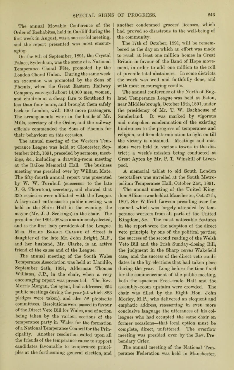 The annual MovJible Conference of the Order of Rechabites, held in Cardiff during the fii'st week in August, was a successful meeting, and the report presented wfvs most encour- aging. On the 8th of September, 1891, the Crystal Palace, Sydenham, was the scene of a National Temperance Choral FSte, promoted by the London Choral Union. During the same week an excursion was pi’omoted by the Sons of Phcenix, when the Great Eastern Railway Company conveyed about 14,000 men, women, and children at a cheap fare to Southend in less than four hours, and brought them safely back to London, with 1000 more passengers. The arrangements were in the hands of Mr. Mills, secretary of the Order, and the railway officials commended the Sons of Phcenix for their behaviour on this occasion. The annual meeting of the Western Tem- perance League was held at Gloucester, Sep- tember 24th, 1891, preceded by sermons, meet- ings, &c., including a drawing-room meeting at the Raikes Memorial Hall. The business meeting was presided over by William Mate. The fifty-fourth annual report was presented by W. W. Turnbull (successor to the late J. G. Thornton), secretary, and showed that 335 societies were affiliated with the League. A large and enthusiastic public meeting was held in the Shire Hall in the evening, the mayor (Mr. J. J. Seekings) in the chair. The presidentfor 1891-92was unanimously elected, and is the first lady president of the League. Mrs. Helen Bright Clarke of Street is daughter of the late Mr. John Bright, M.P., and her husband, Mr. Clarke, is an active friend of the cause and of the League. The annual meeting of the South Wales Temperance Association was held at Llandilo, September 24th, 1891, Alderman Thomas Williams, J.P., in the chair, when a very encouraging report was presented. The Rev. Morris Morgan, the agent, had addressed 254 public meetings during the year (at which 883 pledges were taken), and also 52 plebiscite committees. Resolutions were passed in favour of the Direct Veto Bill for Wales, and of action being taken by the various sections of the temperance party in Wales for the formation of a National Temperance Council for the Prin- cipality. Another resolution called upon all the friends of the temperance cause to support candidates favourable to temperance princi- ples at the forthcoming general election, and I another condemned grocers’ licenses, which had proved so disastrous to the well-being of the community. The 17tli of October, 1891, will be remem- bered as the day on which an effort was made to reach at least one million homes in Great Britain in favour of the Band of Hope move- ment, in order to add one million to the roll of juvenile total abstainers. In some districts the work was well and faithfully done, and with most encouraging results. The annual conference of the North of Eng- land Temperance League was held at Eston, near Middlesbrough, October 19th, 1891, under the presidency of Mr. T. W. Backhouse of Sunderland. It was marked by vigorous and outspoken condemnation of the existing hindrances to the progress of temperance and religion, and firm determination to fight on till the victory is obtained. Meetings and mis- sions were held in various towns in the dis- ti’ict; a week’s mission being conducted at Great Ayton by Mr. P. T. Winskill of Liver- pool. A memorial tablet to old South London teetotallers was unveiled at the South Metro- politan Temperance Hall, October 21st, 1891. The annual meeting of the United King- dom Alliance was held at Manchester, Oct. 27th, 1891, Sir Wilfrid Lawson presiding over the council, which was largely attended by tem- perance workers from all parts of the United Kingdom, &c. The most noticeable features in the report were the adoption of the direct veto principle by one of the political parties; the success of the second reading of the Welsh Veto Bill and the Irish Sunday-closing Bill; the judgment in the Sharp versus Wakefield case; and the success of the direct veto candi- dates in the by-elections that had taken place during the year. Long before the time fixed for the commencement of the public meeting, both the spacious Free-trade Hall and the assembly-room upstairs were crowded. The chair was filled by the Right Hon. John Morley, M.P., who delivered an eloquent and emphatic address, reasserting in even more conclusive language the utterances of his col- leagues who had occupied the same chair on former occasions—that local option must be complete, direct, unfettered. The overflow meeting was presided over by the Rev. Pre- bendary Grier. The annual meeting of the National Tem- perance Federation was held in Manchester,