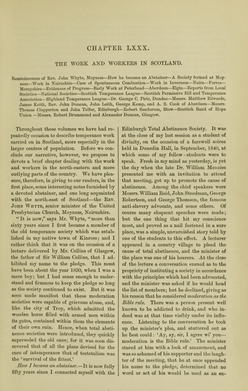 CHAPTER LXXX. THE WORK AND WORKERS IN SCOTLAND. Reminiscences of Rev. John Whyte, Moyness—How he became an Abstainer—A Society formed at Moy- ness—Work in Nairnshire—Case of Spontaneous Combustion—Work in Inverness—Naim—Forres— Morayshire—Evidences of Progress—Early Work at Peterhead—Aberdeen—Elgin—Reports from Local Societies—National Societies—Scottish Temperance League—Scottish Permissive Bill and Temperance Association—Highland Temperance League—Dr. George C. Pirie, Dundee—Messrs. Matthew Edwards, James Keith, Rev. John Duncan, John Leith, George Kemp, and A. S. Cook of Aberdeen—Messrs. Thomas Clapperton and John Telfer, Edinburgh—Robert Sanderson, Stow—Scottish Band of Hope Union —Messrs. Robert Drummond and Alexander Duncan, Glasgow. Throughout these volumes we have had re- peatedly occasion to describe temperance work carried on in Scotland, more especially in the larger centres of population. Before we con- clude our narrative, however, we propose to devote a brief chapter dealing with the work and workers in the north-eastern and more outlying parts of the country. We have plea- sure, therefore, in giving to our readers, in the first place, some interesting notes furnished by a devoted abstainer, and one long acquainted with the north-east of Scotland—the Rev. John Whyte, senior minister of the United Presbyterian Church, Moyness, Nairnshire. “ It is now,” says Mr. Whyte, “ more than sixty years since I first became a member of the old temperance society which was estab- lished in my native town of Kinross; and I rather think that it was on the occasion of a lecture delivered by Mr. Collins of Glasgow, the father of Sir William Collins, that I ad- hibited my name to the pledge. This must have been about the year 1830, when I was a mere boy; but I had sense enough to under- stand and firmness to keep the pledge so long as the society continued to exist. But it was soon made manifest that these moderation societies were capable of grievous abuse, and, like the city of Troy, which admitted the wooden horse filled with armed men within its gates, contained within them the elements of their own ruin. Hence, when total absti- nence societies were introduced, they quickly superseded the old ones; for it was soon dis- covered that of all the plans devised for the cure of intemperance that of teetotalism was the ‘ survival of the fittest.’ Hoio I became an abstainer.—It is now fully fifty years since I connected myself with the Edinburgh Total Abstinence Society. It was at the close of my last session as a student of divinity, on the occasion of a farewell soiree held in Dunedin Hall, in September, 1840, at which some of my fellow - students were to speak. Fresh in my mind as yesterday, is yet the day when the late Dr. William Menzies presented me with an invitation to attend that meeting, got up to promote the cause of abstinence. Among the chief speakers were Messrs. William Reid, John Steedman, George Robertson, and George Thomson, the famous anti-slavery advocate, and some others. Of course many eloquent speeches were made; but the one thing that hit my conscience most, and proved as a nail fastened in a sure place, was a simple, unvarnished story told by one of the students to this efifect. A lecturer appeared in a country village to plead the cause of total abstinence, and the minister of the place was one of his hearers. At the close of the lecture a conversation ensued as to the propriety of instituting a society in accordance with the principles which had been advocated, and the minister was asked if he would head the list of members; but he declined, giving as his reason that he considered moderation as the Bible rule. There was a person present well known to be addicted to drink, and who in- deed was at that time visibly under its influ- ence. Listening to the conversation he took up the minister’s plea, and stuttered out as he best could: ‘Ay, ay, sir, I agree wi’ you— moderation is the Bible rule.’ The minister stared at him with a look of amazement, and was so ashamed of his supporter and the laugh- ter of the meeting, that he at once appended his name to the pledge, determined that no word or act of his would be used as an en-