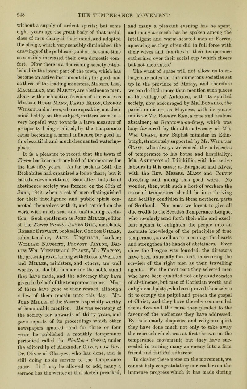 witliout a supply of ardent spirits; but some eight years ago the great body of that useful class of men clianged their mind, and adopted the jdedge, which very sensibly diminished the drawings of the publicans, and at the same time as sensibly increased their own domestic com- fort. Now there is a flourishing society estab- lished in the lower part of the town, which has become an active instrumentality for good, and as three of the leading ministers, Messrs. Lee, Macmillan, and Martin, are abstinence men, along with such active friends of the cause as Messrs. Hugh Mann, David Ellon, George WiLSON,and others, who are speaking out their mind boldly on the subject, matters seem in a very hopeful way towards a large measure of prosperity being realized, by the temperance cause becoming a moral influence for good in this beautiful and much-frequented watering- place. It is a pleasure to record that the town of Forres has been a stronghold of temperance for the last fifty years. As far back as 1841 the Eechabites had organized a lodge there; but it lasted a very short time. Soon after that, a total abstinence society was formed on the 30th of June, 1842, when a set of men distinguished for their intelligence and public spirit con- nected themselves with it, and carried on the work with much zeal and unflinching resolu- tion. Such gentlemen as John Miller, editor of the Forres Gazette, James Gill, merchant, Egbert Stewart, bookseller, George Gillan, cabinet-maker, Alex. TJrquhart, banker; William Naughty, Provost Taylor, Bai- lies Wm. Menzies and Fraser, Mr. Watson, the present pro vost,along withMEssRS. Watson and Miller, ministers, and others, are well worthy of double honour for the noble stand they have made, and the advocacy they have given in behalf of the temperance cause. Most of them have gone to their reward, although a few of them remain unto this day. Mr. John Miller of the Gazette is specially worthy of honourable mention. He was secretary of the society for upwards of thirty years, and gave reports of its proceedings which other newspapers ignored; and for three or four years he published a monthly temperance periodical called the Findhorn Cresset, under the editorship of Alexander Oliver, now Eev. Dr. Oliver of Glasgow, who has done, and is still doing noble service to the temperance cause. If I may be allowed to add, many a sermon has the writer of this sketch preached. and many a pleasant evening has he spent, and many a speech has he spoken among the intelligent and warm-hearted men of Forres, appearing as they often did in full force with their wives and families at their temperance gatherings over their social cup ‘which cheers but not inebriates.’ The want of space will not allow us to en- large our notes on the numerous societies set up in the province of Moray, and therefore we can do little more than mention such places as the village of Auldearn, with its spirited society, now encouraged by Mr. Bonallo, the parish minister; as Moyness, with its young minister Mr. Robert Ker, a true and zealous abstainer; as Grantown-on-Spey, which was long favoured by the able advocacy of Mr. Wm. Grant, now Baptist minister in Edin- burgh, strenuously supported by Mr. William Glass, who always welcomed the advocates of temperance to his house and hospitality; Mr. Anderson of Edinkillie, with his active labours in this cause; as Burghead and Alves, with the Rev. Messrs. Mann and Colvin directing and aiding this good work. No wonder, then, with such a host of workers the cause of temperance should be in a thriving and healthy condition in these northern parts of Scotland. Nor must we forget to give all due credit to the Scottish Temperance League, who regularly send forth their able and excel- lent agents to enlighten the people into an accurate knowledge of the principles of true temperance, as well as to encourage the hearts and strengthen the hands of abstainers. Ever since the League was founded, the directors have been unusually fortunate in securing the services of the right men as their travelling agents. For the most part they selected men who have been qualified not only as advocates of abstinence, but men of Christian worth and enlightened piety, who have proved themselves fit to occupy the pulpit and preach the gospel of Chi'ist; and they have thereby commended themselves and the cause they pleaded to the favour of the audiences they have addressed. By their manly eloquence and religious spirit they have done much not only to take away the reproach which was at first thrown on the temperance movement; but they have suc- ceeded in turning many an enemy into a firm friend and faithful adherent. In closing these notes on the movement, we cannot help congratulating our readera on the immense progress which it has made during
