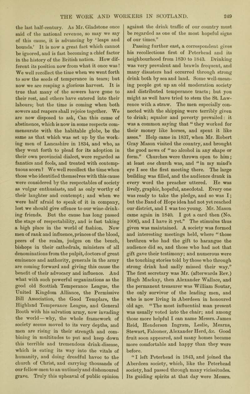 the last half-century. As Mr. Gladstone once said of the national revenue, so may we say of this ciiuse, it is advancing by ‘ leaps and bounds.’ It is now a great fact wliich cannot be ignored, and is fast becoming a chief factor in the history of the British nation. How dif- ferent its position now from what it once w.as! We well recollect the time when we went forth to sow the seeds of temperance in tears; but now we are reaping a glorious harvest. It is true that many of the sowers have gone to their rest, and others have entered into their labours; but the time is coming when both sowers and reapers shall rejoice together. We are now disposed to ask, Can this cause of abstinence, which is now in some respects com- mensurate with the habitable globe, be the same as that which was set up by the work- ing men of Lancashire in 1834, and who, as they went forth to plead for its adoption in their own provincial dialect, were regarded as fanatics and fools, and treated with contemp- tuous scornl We well recollect the time when those who identified themselves with this cause were considered by the respectables of society as vulgar enthusiasts, and as only worthy of their laughter and contempt; and when we were half afraid to speak of it in company, lest we should give oifence to our wine- drink- ing friends. But the cause has long passed the stage of respectability, and is fast taking a high place in the world of fashion. Now men of rank and influence, princes of the blood, peers of the realm, judges on the bench, bishops in their cathedrals, ministers of all denominations from the pulpit, doctors of great eminence and authority, generals in the army are coming forward and giving this cause the benefit of their advocacy and influence. And what with such powerful organizations as the good old Scottish Tempei-ance League, the United Kingdom Alliance, the Permissive Bill Association, the Good Templars, the Highland Temperance League, and General Booth with his salvation army, now invading the world — why, the whole framework of society seems moved to its very depths, and men are rising in their strength and com- bining in multitudes to put and keep down this terrible and tremendous drink-disease, which is eating its way into the vitals of humanity, and doing dreadful havoc to the church of Christ, and carrying thousands of our fellow-men to an untimely and dishonoured grave. Truly this upheaval of public opinion I against the drink traffic of our country must be regarded as one of the most hopeful signs of our times.” Passing further east, a correspondent gives his recollections first of Peterhead and its neighbourhood from 1830 to 1843. Drinking was very prevalent and bi-awls frequent, and many disasters had occurred through strong drink both by sea and land. Some well-mean- ing people got up an old moderation society and distributed temperance tracts; but you might as well have tried to stem the St. Law- rence with a straw. The men especially con- nected with the shipping were terribly given to drink; squalor and poverty prevailed: it was a common saying that “ they worked for their money like horses, and spent it like asses.” Help came in 1837, when Mr. Eobert Gray Mason visited the country, and brought the good news of “ no alcohol in any shape or form.” Churches were thrown open to him; at least one church was, and “ in my mind’s eye I see the first meeting there. The large building was filled, and the audience drank in every word the preacher uttered. He was lively, graphic, hopeful, anecdotal. Every one was ready to take the pledge, and so was I; but the Band of Hope idea had not yet reached our district, and I was too young. Mr. Mason came again in 1840. I got a card then (No. 1006), and I have it yet.” The stimulus thus given was maintained. A society was formed and interesting meetings held, where “ those brethren who had the gift to harangue the audience did so, and those who had not that gift gave their testimony; and numerous were the touching stories told by those who through strong drink had sadly missed their way.” The first secretary was Mr. (afterwards Eev.) Hugh Mackay, then Alexander Wallace, and the permanent treasurer was William Soutar, the only survivor of the leading men, and who is now living in Aberdeen in honoured old age. “The most influential man present was usually voted into the chair; and among those more helpful I can name Messrs. James Eeid, Henderson Ingram, Leslie, Mearns, Stewart, Falconer, Alexander Herd, &c. Good fruit soon appeared, and many homes became more comfortable and happy than they were before. “ I left Peterhead in 1843, and joined the Aberdeen society, which, like the Peterhead society, had passed tlirough many vncissitudes. Its guiding spirits at that day were Messrs.