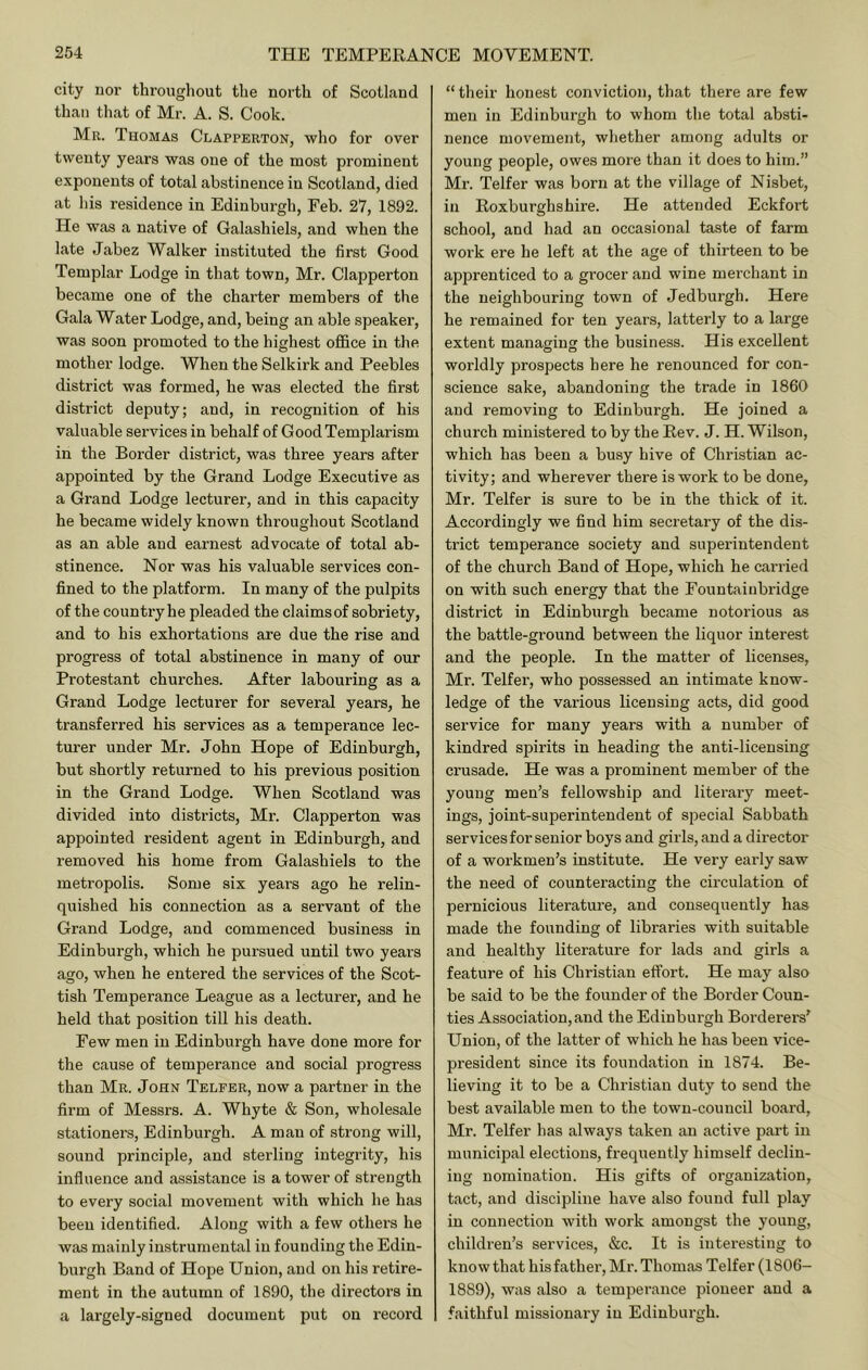city nor throiigliout the north of Scotland than that of Mr. A. S. Cook. Mu. Thomas Clapperton, who for over twenty years was one of the most prominent exponents of total abstinence in Scotland, died at his residence in Edinburgh, Feb. 27, 1892. He was a native of Galashiels, and when the late Jabez Walker instituted the first Good Templar Lodge in that town, Mr. Clapperton became one of the charter members of the Gala Water Lodge, and, being an able speaker, was soon promoted to the highest oflfice in the mother lodge. When the Selkirk and Peebles district was formed, he was elected the first district deputy; and, in recognition of his valuable services in behalf of GoodTemplarism in the Border district, was three years after appointed by the Grand Lodge Executive as a Grand Lodge lecturer, and in this capacity he became widely known throughout Scotland as an able and earnest advocate of total ab- stinence. Nor was his valuable services con- fined to the platform. In many of the pulpits of the country he pleaded the claimsof sobriety, and to his exhortations are due the rise and progress of total abstinence in many of our Protestant churches. After labouring as a Grand Lodge lecturer for several years, he transferred his services as a temperance lec- turer under Mr. John Hope of Edinburgh, but shortly returned to his previous position in the Grand Lodge. When Scotland was divided into districts, Mr. Clapperton was appointed resident agent in Edinburgh, and removed his home from Galashiels to the metropolis. Some six years ago he relin- quished his connection as a servant of the Grand Lodge, and commenced business in Edinburgh, which he pursued until two years ago, when he entered the services of the Scot- tish Temperance League as a lecturer, and he held that position till his death. Few men in Edinburgh have done more for the cause of temperance and social progress than Mu. John Telfer, now a partner in the fii’m of Messrs. A. Whyte & Son, wholesale stationers, Edinburgh. A man of strong will, sound principle, and sterling integrity, his influence and assistance is a tower of strength to every social movement with which he has been identified. Along with a few others he was mainly instrumental in founding the Edin- burgh Band of Hope Union, and on his retire- ment in the autumn of 1890, the directoi’S in a largely-signed document put on record “ their honest conviction, that there are few men in Edinburgh to whom the total absti- nence movement, whether among adults or young people, owes more than it does to him.” Mr. Telfer was born at the village of Nisbet, in Roxburghshire. He attended Eckfort school, and had an occasional taste of farm work ere he left at the age of thirteen to be apprenticed to a grocer and wine merchant in the neighbouring town of Jedburgh. Here he remained for ten years, latterly to a large extent managing the business. His excellent worldly prospects here he renounced for con- science sake, abandoning the trade in 1860 and removing to Edinburgh. He joined a church ministered to by the Rev. J. H. Wilson, which has been a busy hive of Christian ac- tivity; and wherever there is work to be done, Mr. Telfer is sure to be in the thick of it. Accordingly we find him secretary of the dis- trict temperance society and superintendent of the church Band of Hope, which he carried on with such energy that the Fountainbridge district in Edinburgh became notorious as the battle-ground between the liquor interest and the people. In the matter of licenses, Mr. Telfer, who possessed an intimate know- ledge of the vai'ious licensing acts, did good service for many years with a number of kindred spirits in heading the anti-licensing crusade. He was a prominent member of the young men’s fellowship and literary meet- ings, joint-superintendent of special Sabbath services for senior boys and girls, and a director of a workmen’s institute. He very early saw the need of counteracting the circulation of pernicious literature, and consequently has made the founding of libraries with suitable and healthy literature for lads and girls a feature of his Christian effort. He may also be said to be the founder of the Border Coun- ties Association, and the Edinburgh Borderers’ Union, of the latter of which he has been vice- president since its foundation in 1874. Be- lieving it to be a Christian duty to send the best available men to the town-council board, Mr. Telfer has always taken an active part in municipal elections, frequently himself declin- ing nomination. His gifts of organization, tact, and discipline have also found full play in connection with work amongst the young, children’s services, &c. It is interesting to know that his father, Mr. Thomas Telfer (1806- 1889), was also a temperance pioneer and a faithful missionary in Edinburgh.