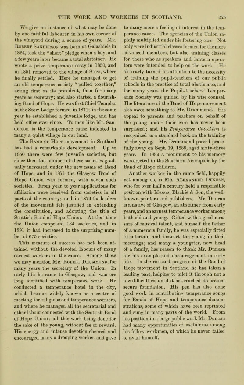 We give an instance of wliat may be done by one faithful labourer iu his own corner of the vineyard during a course of years. Mr. Robert Sanderson was born at Galashiels in 1824, took the “short” pledge when a boy, and a few years later became a total abstainer. He wrote a prize temperance essay in 1850, and in 1851 removed to the village of Stow, where he finally settled. Here he managed to get an old temperance society “ pulled together,” acting first as its president, then for many years as secretary; and also started a flourish- ing Baud of Hope. He was first Chief Templar in the Stow Lodge formed in 1871; in the same year he established a juvenile lodge, and has held office ever since. To men like Mr. San- deraon is the temperance cause indebted in many a quiet village in our land. The Band of Hope movement in Scotland has had a remarkable development. Up to 1850 there were few juvenile societies, but since then the number of these societies grad- ually increased under the new name of Band of Hope, and in 1871 the Glasgow Band of Hope Union was formed, with seven such societies. From year to year applications for affiliation were received from societies in all parts of the country; and in 1879 the leaders of the movement felt justified in extending the constitution, and adopting the title of Scottish Band of Hope Union. At that time the Union comprised 184 societies, and in 1891 it had increased to the surprising num- ber of 675 societies. This measure of success has not been at- tained without the devoted labours of many earnest workers in the cause. Among these we may mention Mr. Robert Drummond, for many years the secretary of the Union. In early life he came to Glasgow, and was ere long identified with temperance work. He conducted a temperance hotel in the city, which became widely known as a centre of meeting for religious and temperance workers, and where he managed all the secretarial and other labour connected with the Scottish Band of Hope Union : all this work being done for the sake of the young, without fee or reward. His enei’gy and intense devotion cheered and encouraged many a drooping worker, and gave to many more a feeling of interest in the tem- perance cause. The agencies of the Union r,a- pidly multiplied under his fostering care. Not only were industrial classes formed for the more advanced members, but also traininjr classes for those who as speakers and lantern opera- tors were intended to help on the work. He also early turned his attention to the necessity of training the pupil-teachers of our public schools in the practice of total abstinence, and for many years the Pupil-teachers’ Temper- ance Society was guided by his wise counsel. The literature of the Band of Hope movement also owes something to Mr. Drummond. His appeal to parents and teachers on behalf of the young under their care has never been surpassed; and his Temperance Catechism is recognized as a standard book on the training of the young. Mr. Drummond passed peace- fully away on Sept. 19, 1885, aged sixty-three years. In 1889 a monument to his memory was erected in the Southern Necropolis by the Band of Hope children. Another worker in the same field, happily yet among us, is Mr. Alexander Duncan, who for over half a century held a responsible position with Messrs. Blackie & Son, the well- known printers and publishers. Mr. Duncan is a native of Glasgow, an abstainer from early years, and an earnest temperance worker among both old and young. Gifted with a good mea- sure of musical talent, and himself the father of a numerous family, he was especially fitted to entertain and instruct the young in their meetings; and many a youngster, now head of a family, has reason to thank Mr. Duncan for his example and encouragement in early life. In the rise and progress of the Band of Hope movement in Scotland he has taken a leading part, helping to pilot it through not a few difficulties, until it has reached its present secure foundation. His pen has also done good work in contributing temperance songs for Bands of Hope and temperance demon- strations, some of which have been reprinted and sung in many parts of the world. From his position in a large public work Mr. Duncan had many opportunities of usefulness among his fellow-workmen, of which he never failed to avail himself.