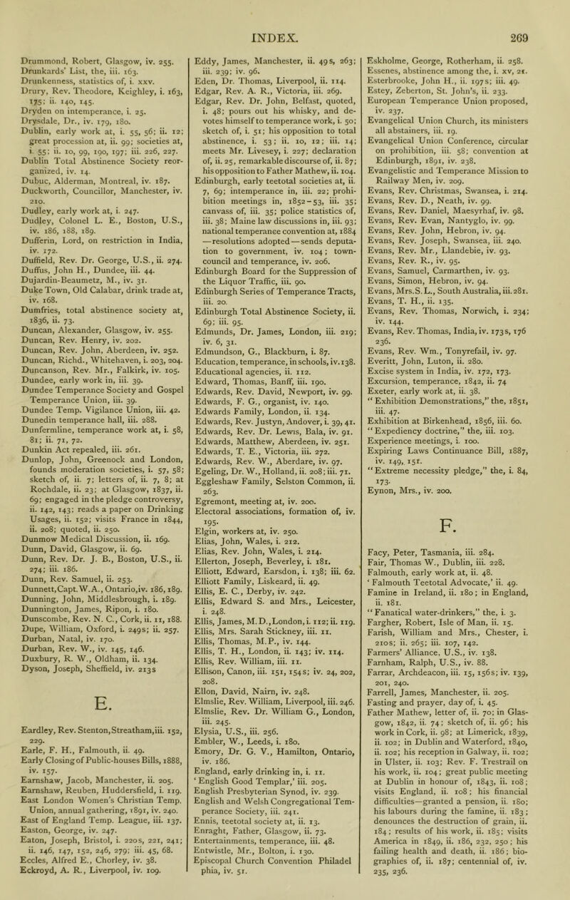 Drummond, Robert, Glasgow, iv. 255. Drunkards’ List, the, hi. 163. Drunkenness, statistics of, i. xxv. Drury, Rev. Theodore, Keighley, i. 163, 175: ii. 140, 145. Dryden on intemperance, i. 25. Drysdale, Dr., iv. 179, 180. Dublin, early work at, i. 55, 56; ii. 12; great procession at, ii. 99; societies at, i- 55; ii. lo, 99, 190, 197; iii. 226, 227. Dublin Total Abstinence Society reor- ganized, iv. 14. Dubuc, Alderman, Montreal, iv. 187. Duckworth, Councillor, Manchester, iv. 210. Dudley, early work at, i. 247. Dudley, Colonel L. E., Boston, U.S., iv. 186, 188, 189. Dufferin, Lord, on restriction in India, iv. 172. Dulifield, Rev. Dr, George, U.S., ii. 274. Dufifus, John H., Dundee, iii. 44. Dujardin-Beaumetz, M., iv. 31. Duke Town, Old Calabar, drink trade at, iv, 168. Dumfries, total abstinence society at, 1836, ii. 73. Duncan, Alexander, Glasgow, iv. 255. Duncan, Rev. Henry, iv. 202. Duncan, Rev. John, Aberdeen, iv, 252. Duncan, Richd., Whitehaven, i. 203, 204. Duncanson, Rev. Mr., Falkirk, iv. 105. Dundee, early work in, iii. 39. Dundee Temperance Society and Gospel Temperance Union, iii. 39. Dundee Temp. Vigilance Union, iii. 42. Dunedin temperance hall, iii. 288. Dunfermline, temperance work at, i. 58, 81; ii. 71, 72. Dunkin Act repealed, iii. 261. Dunlop, John, Greenock and London, founds moderation societies, i. 57, 58; sketch of, ii. 7; letters of, ii. 7, 8; at Rochdale, ii. 23; at Glasgow, 1837, ii. 69; engaged in the pledge controversy, ii. 142, 143; reads a paper on Drinking Usages, ii. 152; visits France in 1844, ii. 208; quoted, ii. 250. Dunmow Medical Discussion, ii. 169. Dunn, David, Glasgow, ii. 69. Dunn, Rev. Dr. J. B., Boston, U.S., ii. 274; iii. 186. Dunn, Rev. Samuel, ii. 253. Dunnett,Capt.W.A., Ontario,iv. 186,189. Dunning, John, Middlesbrough, i. 189. Dunnington, James, Ripon, i. 180. Dunscombe, Rev. N. C., Cork, ii. ii, 188. Dupe, William, Oxford, i. 249s; ii. 257. Durban, Natal, iv. 170. Durban, Rev. W., iv. 145, 146. Duxbury, R. W., Oldham, ii. 134. Dyson, Joseph, Sheffield, iv. 213s E. Eardley, Rev. Stenton,Streatham,iii. 152, 229. Earle, F. H., Falmouth, ii. 49. Early Closingof Public-houses Bills, 1888, iv. 157. Eamshaw, Jacob, Manchester, ii. 205. Eamshaw, Reuben, Huddersfield, i. 119. East London Women’s Christian Temp, Union, annual gathering, 1891, iv. 240. East of England Temp, League, iii. 137. Easton, George, iv. 247. Eaton, Joseph, Bristol, i. 220s, 221, 241; ii. 146, 147, 152, 246, 279: iii. 45, 68. Eccles, Alfred E., Chorley, iv. 38. Eckroyd, A. R,, Liverpool, iv. 109. Eddy, James, Manchester, ii. 49 s, 263; iii. 239; iv. 96. Eden, Dr. Thomas, Liverpool, ii. 114. Edgar, Rev. A. R., Victoria, iii. 269. Edgar, Rev. Dr. John, Belfast, quoted, i. 48; pours out his whisky, and de- votes himself to temperance work, i. 50; sketch of, i. 51; his opposition to total abstinence, i. 53; ii. 10, 12; iii. 14; meets Mr. Livesey, i. 227; declaration of, ii. 25, remarkable discourse of, ii. 87; his opposition to Father Mathew, ii. 104. Edinburgh, early teetotal societies at, ii. 7, 69; intemperance in, iii. 22; prohi- bition meetings in, 1852-53, iii. 35; canvass of, iii. 35; police statistics of, iii. 38; Maine law discussions in, iii. 93; national temperance convention at, 1884 —resolutions adopted — sends deputa- tion to government, iv. 104; town- council and temperance, iv. 206. Edinburgh Board for the Suppression of the Liquor Traffic, iii. go. Edinburgh Series of Temperance Tracts, iii. 20. Edinburgh Total Abstinence Society, ii. 69: iii. 95. Edmunds, Dr. James, London, iii. 219; iv. 6, 31. Edmundson, G., Blackburn, i. 87. Education, temperance, in schools, iv. 138. Educational agencies, ii. 112. Edward, Thomas, Banff, iii. 190. Edwards, Rev. David, Newport, iv. 99. Edwards, F. G., organist, iv. 140. Edwards Family, London, ii. 134. Edwards, Rev. Justyn, Andover, i. 39,41. Edwards, Rev. Dr. Lewis, Bala, iv. 91. Edwards, Matthew, Aberdeen, iv. 251. Edwards, T. E., Victoria, iii. 272. Edwards, Rev. W,, Aberdare, iv. 97. Egeling, Dr. W., Holland, ii. 208; iii. 71. Eggleshaw Family, Selston Common, ii. 263. Egremont, meeting at, iv. 200. Electoral associations, formation of, iv. 195- Elgin, workers at, iv. 250. Elias, John, Wales, i. 212. Elias, Rev. John, Wales, i. 214. Ellerton, Joseph, Beverley, i. i8i, Elliott, Edward, Earsdon, i. 138; iii. 62. Elliott Family, Liskeard, ii. 49. Ellis, E. C., Derby, iv. 242. Ellis, Edward S. and Mrs., Leicester, i. 248. Ellis, James, M.D.,London,!. 112; ii. 119. Ellis, Mrs. Sarah Stickney, iii. ii. Ellis, Thomas, M.P., iv. 144. Ellis, T. H., London, ii. 143; iv. 114. Ellis, Rev. William, iii. II. Ellison, Canon, iii. 151, 154 s; iv. 24, 202, 208. Ellon, David, Naim, iv. 248. Elmslie, Rev. William, Liverpool, iii. 246. Elmslie, Rev. Dr. William G., London, iii. 245. Elysia, U.S., iii. 256. Embler, W., Leeds, i. 180. Emory, Dr. G. V., Hamilton, Ontario, iv. 186. England, early drinking in, i. ii. ‘ English Good Templar,’ iii. 205, English Presbyterian Synod, iv. 239. English and Welsh Congregational Tem- perance Society, iii. 241. Ennis, teetotal society at, ii. 13. Enraght, Father, Glasgow, ii. 73, Entertainments, temperance, iii. 48. Entwistle, Mr., Bolton, i. 130. Episcopal Church Convention Philadel phia, iv. 5x. Eskholme, George, Rotherham, ii. 258. Essenes, abstinence among the, i. xv, 21. Esterbrooke, John H., ii. 197s; iii. 49. Estey, Zeberton, St. John’s, ii. 233. European Temperance Union proposed, iv. 237. Evangelical Union Church, its ministers all abstainers, iii. 19. Evangelical Union Conference, circular on prohibition, iii. 58; convention at Edinburgh, 1891, iv. 238. Evangelistic and Temperance Mission to Railway Men, iv. 209. Evans, Rev, Christmas, Swansea, i. 214. Evans, Rev. D., Neath, iv. 99. Evans, Rev. Daniel, Maesyrhaf, iv. 98. Evans, Rev. Evan, Nantyglo, iv. 99. Evans, Rev. John, Hebron, iv. 94. Evans, Rev. Joseph, Swansea, iii. 240. Evans, Rev. Mr., Llandebie, iv. 93. Evans, Rev. R., iv. 95. Evans, Samuel, Carmarthen, iv. 93. Evans, Simon, Hebron, iv. 94. Evans, Mrs.S.L., South Australia, iii.281. Evans, T. H., ii. 135. Evans, Rev. Thomas, Norwich, i. 234; iv. 144. Evans, Rev. Thomas, India, iv. 173s, 176 236. Evans, Rev. Wm., Tonyrefail, iv. 97. Everitt, John, Luton, ii. 280. Excise system in India, iv. 172, 173. Excursion, temperance, 1842, ii. 74 Exeter, early work at, ii. 38. “ Exhibition Demonstrations,” the, 1851, iii. 47. Exhibition at Birkenhead, 1856, iii. 60. “Expediency doctrine,” the, iii. 103. Experience meetings, i. 100. Expiring Laws Continuance Bill, 1887, iv. 149, 151. “Extreme necessity pledge,” the, i. 84, 173- Eynon, Mrs., iv. 200. F. Facy, Peter, Tasmania, iii. 284. Fair, Thomas W., Dublin, iii. 228. Falmouth, early work at, ii. 48. * Falmouth Teetotal Advocate,’ ii. 49. Famine in Ireland, ii. 180; in England, ii. i8i. “Fanatical water-drinkers,” the, i. 3. Fargher, Robert, Isle of Man, ii. 15. Farish, William and Mrs., Chester, i. 2ios; ii. 265; iii. 107, 142. Farmers’ Alliance, U.S., iv. 138. Farnham, Ralph, U.S., iv. 88. Farrar, Archdeacon, iii. 15, 156s; iv. 139, 201, 240. Farrell, James, Manchester, ii. 205. Fasting and prayer, day of, i. 45. Father Mathew, letter of, ii. 70: in Glas- gow, 1842, ii. 74: sketch of, ii. 96; his work in Cork, ii. 98; at Limerick, 1839, ii. 102: in Dublin and Waterford, 1840, ii. 102; his reception in Galway, ii. 102; in Ulster, ii. 103; Rev. F. Trestrail on his work, ii. 104; great public meeting at Dublin in honour of, 1843, ii. 108; visits England, ii. 108: his financial difficulties—granted a pension, ii. iSo; his labours during the famine, ii. 183 ; denounces the destruction of grain, ii. 184; results of his work, ii. 185; visits America in 1849, 232, 250; his failing health and death, ii. 186: bio- graphies of, ii. 187; centennial of, iv. 235,236.