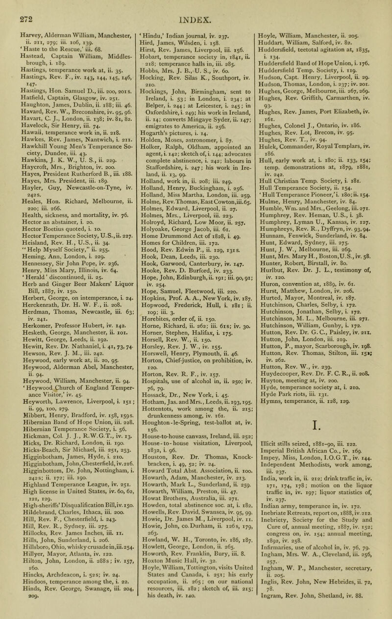 Harvey, Alderman William, Manchester, ii. 211, 279; iii. 106, 139. ‘Haste to the Rescue,’ iii. 68. Hastead, Captain William, Middles- brough, i. 189. Hastings, temperance work at, ii. 35. Hastings, Rev. F., iv. 143, 144, 145, 146, 147. Hastings, Hon. Samuel D., iii. 200, 201s. Hatfield, Captain, Glasgow, iv. 251. Haughton, James, Dublin, ii. 188; iii. 46. Havard, Rev. W., Breconshire, iv. 95, 96. Havart, C. J., London, ii. 138; iv. 81, 82. Havelock, Sir Henry, iii. 74. Hawaii, temperance work in, ii. 218. Hawkes, Rev. James, Nantwich, i. 211. Hawkhill Young Men’s Temperance So- ciety, Dundee, iii. 43. Hawkins, J. K. W., U. S., ii. 229. Haycroft, Mrs., Brighton, iv. 200. Hayes, President Rutherford B., iii. 188. Hayes, Mrs. President, iii. 189. Hayler, Guy, Newcastle-on-Tyne, iv. 242 s. Heales, Hon. Richard, Melbourne, ii. 220; iii. 266. Health, sickness, and mortality, iv. 76. Hector an abstainer, i. 20. Hector Boetius quoted, i. 10. Hector Temperance Society, U.S.,ii. 227. Heisland, Rev. H., U.S., ii. 34. “Help Myself Society,” ii. 255. Heming, Ann, London, i. 229. Hennessey, Sir John Pope, iv. 236. Henry, Miss Mary, Illinois, iv. 64. ‘ Herald ’ discontinued, ii. 25. Herb and Ginger Beer Makers’ Liquor Bill, 1887, iv. 150. Herbert, George, on intemperance, i. 24. Herckenrath, Dr. H. W. F., ii. 208. Herdman, Thomas, Newcastle, iii. 63; iv. 241. Herkomer, Professor Hubert, iv. 142. Hesketh, George, Manchester, ii. loi. Hewitt, George, Leeds, ii. 192. Hewitt, Rev. Dr. Nathaniel, i. 41, 73, 74. Hewson, Rev. J. M., iii. 242. Heywood, early work at, ii. 20, 95. Heywood, Alderman Abel, Manchester, Heywood, William, Manchester, ii. 94. * Heywood Church of England Temper- ance Visitor,’ iv. 45. Heyworth, Lawrence, Liverpool, i. 151; ii. 99, 100, 279. Hibbert, Henry, Bradford, iv. 158,159s. Hibernian Band of Hope Union, iii. 228. Hibernian Temperance Society, i. 56. Hickman, Col. J. J., R.W.G.T., iv. 13. Hicks, Dr. Richard, London, ii. 190. Hicks-Beach, Sir Michael, iii. 251, 253. Higginbotham, James, Hyde, i. 210. Higginbotham, John, Chesterfield, iv.216. Higginbottom, Dr. John, Nottingham, i. 242s; ii. 172; iii. 190. Highland Temperance League, iv. 251. High license in United States, iv. 60, 62, Z2I, 129. High-sheriffs’ Disqualification Bill,iv. 150. Hildebrand, Charles, Ithaca, iii. 200. Hill, Rev. F., Chesterfield, i. 243. Hill, Rev. R., Sydney, iii. 275. Hillocks, Rev. James Inches, iii. 11. Hills, John, Sunderland, i. 206. Hillsboro, Ohio, whisky crusade in,iii.254. Hillyer, Mayor, Atlanta, iv. 122. Hilton, John, London, ii. 288s; iv. 157, 160. Hincks, Archdeacon, i. 52s; iv. 24. Hindoos, temperance among the, i. 22. Hinds, Rev. George, Swanage, iii. 204, 209. ‘Hindu,* Indian journal, iv. 237. Hird, James, Wilsdcn, i. 158. Hirst, Rev. James, Liverpool, iii. 156. Hobart, temperance society in, 1841, iL 218; temperance halls in, iii. 285. Hobbs, Mrs. J. B., U. S., iv. 60. Hocking, Rev. Silas K., Southport, iv. 210. Hockings, John, Birmingham, sent to Ireland, i. 53; in London, i. 234; at Belper, i. 244; at Leicester, i. 245; in Oxfordshire, i. 249; his work in Ireland, ii. 14; converts Mingaye Syder, ii. 147; emigrates to America, ii. 256. Hogarth’s pictures, i. 14, Holden, Moses, astronomer, i. 87. Holker, Ralph, Oldham, appointed an agent, i. 142; sketch of, i. 144; advocates complete abstinence, i. 242; labours in Staffordshire, i. 247; his work in Ire- land, ii. 13, 99. Holland, work in, ii. 208; iii. 249. Holland, Henry, Buckingham, i. 256. Holland, Miss Martha, London, iii. 259. Holme, Rev.Thomas, EastCowton,iii.65. Holmes, Edward, Liverpool, ii. 27. Holmes, Mrs., Liverpool, iii. 223. Holroyd, Richard, Low Moor, ii. 257. Holyoake, George Jacob, iii. 61. Home Drummond Act of 1828, i. 49. Homes for Children, iii. 172. Hood, Rev. Edwin P., ii. 129, 131s. Hook, Dean, Leeds, iii. 230. Hook, Garwood, Canterbury, iv. 147. Hooke, Rev. D. Burford, iv. 233. Hope, John, Edinburgh, ii. 191; iii. 90,91; iv. 254. Hope, Samuel, Fleetwood, iii. 220. Hopkins, Prof. A. A., New York, iv. 187. Hopwood, Frederick, Hull, i. 181; ii. 109; iii. 3. Horebites, order of, ii. 150. Horne, Richard, ii. 262; iii. 6is; iv. 30. Horner, Stephen, Halifax, i. 175. Horsell, Rev. W., ii. 150. Horsley, Rev. J. W., iv. 155. Horswell, Henry, Plymouth, ii. 46. Horton, Chief-justice, on prohibition, iv. 120. Horton, Rev. R. F., iv. 157. Hospitals, use of alcohol in, ii. 250; iv. 76. 79- Hossack, Dr., New York, i. 45. Hotham, Jas. and Mrs., Leeds, ii. 193,195. Hottentots, work among the, ii. 215; drunkenness among, iv. 161. Houghton-le-Spring, test-ballot at, iv. 156- House-to-house canvass, Ireland, iii. 252; House-to-house visitation, Liverpool, 1832, i. 96. Houston, Rev. Dr. Thomas, Knock- bracken, i. 49, 52; iv. 24. Howard Total Abst. Association, ii. 100. Howarth, Adam, Manchester, iv. 213. Howarth, Mark L., Sunderland, ii. 259. Howarth, William, Preston, iii. 47. Howat Brothers, Australia, iii. 271. Howden, total abstinence soc. at, i. 182. Howells, Rev. David, Swansea, iv. 95, 99. Howie, Dr. James M., Liverpool, iv. 11. Howie, John, co. Durham, ii. 126 s, 179, 263. Howland, W. H., Toronto, iv. 186, 187. Howlett, George, London, ii. 265. Howorth, Rev. Franklin, Bury, iii. 8. Hoxton Music Hall, iv. 32. Hoyle, William,Tottington, visits United States and Canada, i. 251; his early occupation, ii. 265; on our national resources, iii. 182; sketch of, iii. 215; his death, iv. 140. Hoyle, William, Manchester, ii. 205. Huddart, William, Salford, iv. 82. Huddersfield, teetotal agitation at, 1835, i. 134. Huddersfield Band of HopeUnion, i. 176. Huddersfield Temp. Society, i. 119. Hudson, Capt. Henry, Liverpool, ii. 29. Hudson, Thomas, London, i. 237; iv. 201. Hughes, George, Melbourne, iii. 267,269. Hughes, Rev. Griffith, Carmarthen, iv. 93- Hughes, Rev. James, Port Elizabeth, iv. 161. Hughes, Colonel J., Ontario, iv. 186. Hughes, Rev. Lot, Brecon, iv. 95. Hughes, Rev. T., iv. 94. Hulek, Commander, Royal Templars, iv. 186. Hull, early work at, i. 180; ii. 133, 154: temp, demonstrations at, 1879, 1881, iv. 242. Hull Christian Temp. Society, i. 181. Hull Temperance Society, ii. 154. ‘ Hull Temperance Pioneer,’!. i8o;ii. 154. Hulme, Henry, Manchester, iv. 84. Humble, Wm. and Mrs., Geelong, iii. 271. Humphrey, Rev. Heman, U.S., i. 38. Humphrey, Lyman U., Kansas, iv. 127. Humphreys, Rev. R., Dyffryn, iv. 93,94. Hunnam, Fenwick, Sunderland, iv. 84. Hunt, Edward, Sydney, iii. 275. Hunt, J. W., Melbourne, iii. 269. Hunt, Mrs, Mary H., Boston,U.S., iv. 58. Hunter, Robert, Birstall, iv. 80. Hurlbut, Rev. Dr. J. L., testimony of, iv. 120. Huron, convention at, 1889, iv. 61. Hurst, Matthew, London, iv. 206, Hurled, Mayor, Montreal, iv. 187. Hutchinson, Charles, Selby, i. 172. Hutchinson, Jonathan, Selby, i. 172. Hutchinson, M. L., Melbourne, iii. 271. Hutchinson, William, Gunby, i. 172. Hutton, Rev. Dr. G. C., Paisley, iv. 211. Hutton, John, London, iii. 219. Hutton, P., mayor, Scarborough, iv. 198. Hutton, Rev. Thomas, Stilton, iii. 151; iv. 262. Hutton, Rev. W., iv. 239. Hu3'decooper, Rev. Dr. F. C. R., ii. 208. Huyton, meeting at, iv. 200. Hyde, temperance society at, i. 210. Hyde Park riots, iii. 131. Hymns, temperance, ii. 128, 129. I. Illicit stills seized, 1881-90, iii. 122. Imperial British African Co., iv. 169. Impey, Miss, London, I.O.G.T., iv. 144. Independent Methodists, work among, iii. 237. India, work in, ii. 212; drink traffic in, iv. 171, 174, 178; motion on the liquor traffic in, iv. 197; liquor statistics of, iv. 237. Indian army, temperance in, iv. 172. Inebriate Retreats, report on, 1888, iv. 212. Inebriety, Society for the Study and Cure of, annual meeting, 1887, iv. 152; congress on, iv. 154; annual meeting, 1892, iv. 258. Infirmaries, use of alcohol in, iv. 76, 79. Ingham, Mrs. W. A., Cleveland, iii. 256, 257* Ingham, W. P., Manchester, secretary, ii. 205. Inglis, Rev. John, New Hebrides, ii. 72, 78- Ingram, Rev. John, Shetland, iv. 88.