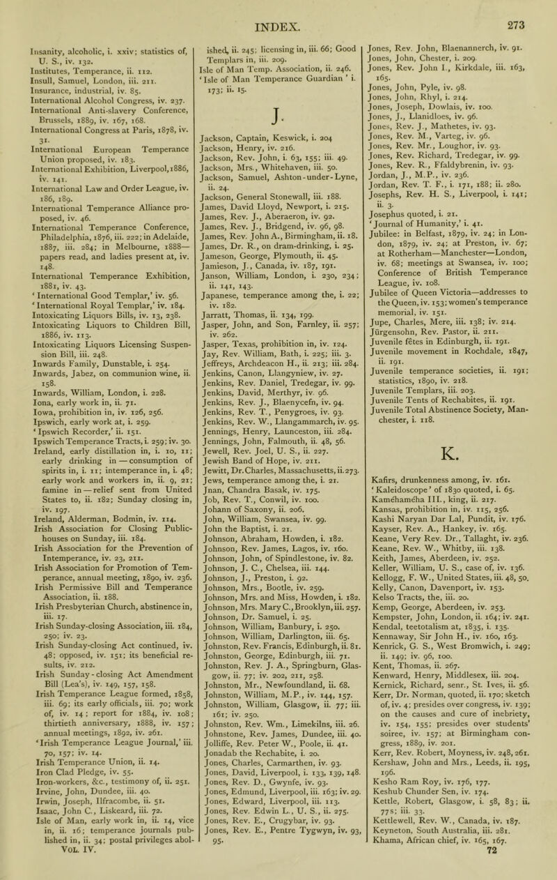 Insanity, alcoholic, i. .xxiv; statistics of, U. S., iv. 132. Institutes, Temperance, ii. 112. Insull, Samuel, London, iii. 211. Insurance, industrial, iv. 85. International Alcohol Congress, iv. 237. International Anti-slavery Conference, Bnissels, 1889, iv. 167, 168. International Congress at Paris, 1878, iv. St- International European Tempenance Union proposed, iv. 183. International Exhibition, Liverpool, 1886, iv. 141. International Law and Order League, iv. 186, 189. International Temperance Alliance pro- posed, iv. 46. International Temperance Conference, Philadelphia, 1876, iii. 222; in Adelaide, 1887, iii. 284; in Melbourne, 1888— papers read, and ladies present at, iv. 148. International Temperance Exhibition, 1881, iv. 43. ‘ International Good Templar,’ iv. 56. ‘ International Royal Templar,’ iv. 184. Intoxicating Liquors Bills, iv. 13, 238. Intoxicating Liquors to Children Bill, 1886, iv. 113. Intoxicating Liquors Licensing Suspen- sion Bill, iii. 248. Inwards Family, Dunstable, i. 254. Inwards, Jabez, on communion wine, ii. 158. Inwards, William, London, i. 228. Iona, early work in, ii. 71. Iowa, prohibition in, iv. 126, 256. Ipswich, early work at, i. 259. ‘ Ipswich Recorder,’ ii. 151. Ipswich Temperance Tracts, i. 259; iv. 30. Ireland, early distillation in, i. 10, ii; early drinking in — consumption of spirits in, i. ii; intemperance in, i. 48; early work and workers in, ii. g, 21; famine in — relief sent from United States to, ii. 182; Sunday closing in, iv. 197. Ireland, Alderman, Bodmin, iv. 114. Irish Association for Closing Public- houses on Sunday, iii. 184. Irish Association for the Prevention of Intemperance, iv. 23, 211. Irish Association for Promotion of Tem- perance, annual meeting, 1890, iv. 236. Irish Permissive Bill and Temperance Association, ii. 188. Irish Presbyterian Church, abstinence in, iii. 17. Irish Sunday-closing Association, iii. 184, 250; iv. 23. Irish Sunday-closing Act continued, iv. 48; opposed, iv. 151; its beneficial re- sults, iv. 212. Irish Sunday-closing Act Amendment Bill (Lea’s), iv. 149, 157, 158. Irish Temperance League formed, 1858, iii. 69; its early officials, iii. 70; work of, iv. 14: report for 1884, iv. 108; thirtieth anniversary, 1888, iv. 157; annual meetings, 1892, iv. 261. ‘Irish Temperance League Journal,’ iii. 70, 157; iv. 14. Irish Temperance Union, ii. 14. Iron Clad Pledge, iv. 55. Iron-workers, &c., testimony of, ii. 251. Irvine, John, Dundee, iii. 40. Irwin, Joseph, Ilfracombe, ii. 51. Isaac, John C., Liskeard, iii. 72. Isle of Man, early work in, ii. 14, vice in, ii. 16; temperance journals pub- lished in, ii. 34; postal privileges abol- VOL. IV. ished, ii. 245; licensing in, iii. 66; Good Templars in, iii. 209. Isle of Man Temp. Association, ii. 246. ‘ Isle of Man Temperance Guardian ’ i. 173: “• S- J. Jackson, Captain, Keswick, i. 204 Jackson, Henry, iv. 216. Jackson, Rev. John, i. 63, 155: iii. 49. Jackson, Mrs., Whitehaven, iii. 50. Jackson, Samuel, Ashton - under-Lyne, ii. 24. Jackson, General Stonewall, iii. i88. James, David Lloyd, Newport, i. 215. James, Rev. J., Aberaeron, iv. 92. James, Rev. J., Bridgend, iv. 96, 98. James, Rev. John A., Birmingham, ii. 18. James, Dr. R., on dram-drinking, i. 25. Jameson, George, Plymouth, ii. 45. Jamieson, J., Canada, iv. 187, 191. Janson, William, London, i. 230, 234; ii. 141, 143. Japanese, temperance among the, i. 22; iv. 182. Jarratt, Thomas, ii. 134, 199. Jasper, John, and Son, Farnley, ii. 257; iv. 262. Jasper, Texas, prohibition in, iv. 124. Jay, Rev. William, Bath, i. 225: iii. 3. Jeffreys, Archdeacon H., ii. 213: iii. 284. Jenkins, Canon, Llangyniew, iv. 27. Jenkins, Rev. Daniel, Tredegar, iv. 99. Jenkins, David, Merthyr, iv. 96. Jenkins, Rev. J., Blaenycefn, iv. 94. Jenkins, Rev. T., Penygroes, iv. 93. Jenkins, Rev. W., Llangammarch, iv. 95. Jennings, Henry, Launceston, iii. 284. Jennings, John, Falmouth, ii. 48, 56. Jewell, Rev. Joel, U. S., ii. 227. Jewish Band of Hope, iv. 211. Jewitt, Dr. Charles, Massachusetts, ii.273. Jews, temperance among the, i. 21. Jnan, Chandra Basak, iv. 175. Job, Rev. T., Conwil, iv. 100. Johann of Saxony, ii. 206. John, William, Swansea, iv. 99. John the Baptist, i. 21. Johnson, Abraham, Howden, i. 182. Johnson, Rev. James, Lagos, iv. 160. Johnson, John, of Spindlestone, iv. 82. Johnson, J. C., Chelsea, iii. 144. Johnson, J., Preston, i. 92. Johnson, Mrs., Bootle, iv. 259. Johnson, Mrs. and Miss, Howden, i. 182. Johnson, Mrs. Mary C., Brooklyn, iii. 257. Johnson, Dr. Samuel, i. 25. Johnson, William, Banbury, i. 250. Johnson, William, Darlington, iii. 65. Johnston, Rev. Francis, Edinburgh, ii. 81. Johnston, George, Edinburgh, iii. 71. Johnston, Rev. J. A., Springburn, Glas- gow, ii. 77; iv. 202, 211, 258. Johnston, Mr., Newfoundland, ii. 68. Johnston, William, M.P., iv. 144, 157. Johnston, William, Glasgow, ii. 77; iii. i6t; iv. 250. Johnston, Rev. Wm., Limekilns, iii. 26. Johnstone, Rev. James, Dundee, iii, 40. Jolliffe, Rev. Peter W., Poole, ii. 41. Jonadab the Rechabite, i. 20. Jones, Charles, Carmarthen, iv. 93. Jones, David, Liverpool, i. 133, 139,148. Jones, Rev. D., Gwynfe, iv. 93. Jones, Edmund, Liverpool, iii. 163: iv. 29. Jones, Edward, Liverpool, iii. 113. Jones, Rev. Edwin L., U. S., ii. 275. Jones, Rev. E., Crugybar, iv. 93. Jones, Rev. E., Pentre Tygwyn, iv. 93, 95- Jones, Rev. John, Blacnanncrch, iv. gi. Jones, John, Chester, i. 209. Jones, Rev. John I., Kirkdalc, iii. 163, 165. Jones, John, Pyle, iv. 98. Jones, John, Rhyl, i. 214. Jones, Joseph, Dowlais, iv. 100. Jones, J., Llanidloes, iv. g6. Jones, Rev. J., Mathetes, iv. 93. Jones, Rev. M., Varteg, iv. 96. Jones, Rev. Mr., Loughor, iv. 93. Jones, Rev. Richard, Tredegar, iv. 99. Jones, Rev. R., Ffaldybrenin, iv. 93. Jordan, J., M.P., iv. 236. Jordan, Rev. T. F., i. 171, 188; ii. 280. Josephs, Rev. H. S., Liverpool, i. 141; ii. 3. Josephus quoted, i. 21. ‘Journal of Humanity,’ i. 41. Jubilee: in Belfast, 1879, iv. 24; in Lon- don, 1879, iv. 24; at Preston, iv. 67; at Rotherham—Manchester—London, iv. 68; meetings at Swansea, iv. 100; Conference of British Temperance League, iv. 108. Jubilee of Queen Victoria—addresses to the Queen, iv. 153; women’s temperance memorial, iv. 151. Jupe, Charles, Mere, iii. 138; iv. 214. Jurgensohn, Rev. Pastor, ii. 2ii. Juvenile fetes in Edinburgh, ii. 191. Juvenile movement in Rochdale, 1847, ii. 191. Juvenile temperance societies, ii. 191; statistics, 1890, iv. 218. Juvenile Templars, iii. 203. Juvenile Tents of Rechabites, ii. 191. Juvenile Total Abstinence Society, Man- chester, i. n8. K. Kafirs, drunkenness among, iv. i6i. ‘Kaleidoscope* of 1830 quoted, i. 65. Kamehameha III., king, ii. 217. Kansas, prohibition in, iv. 115, 256. Kashi Naryan Dar Lai, Pundit, iv. 176. Kayser, Rev. A., Hankey, iv. 165. Keane, Very Rev. Dr., Tallaght, iv. 236. Keane, Rev. W., Whitby, iii. 138. Keith, James, Aberdeen, iv. 252. Keller, William, U. S., case of, iv. 136. Kellogg, F, W., United States, iii. 48, 50. Kelly, Canon, Davenport, iv. 153. Kelso Tracts, the, iii. 20. Kemp, George, Aberdeen, iv. 253. Kempster, John, London, ii. 164; iv. 241. Kendal, teetotalism at, 1835, i. 135. Kennaway, Sir John H., iv. 160, 163. Kenrick, G. S., West Bromwich, i. 249; ii. 149; iv. 96, 100. Kent, Thomas, ii. 267. Kenward, Henry, Middlesex, iii. 204. Kemick, Richard, senr., St. Ives, ii. 56. Kerr, Dr. Norman, quoted, ii. 170; sketch of, iv. 4; presides over congress, iv. 139; on the causes and cure of inebriety, iv. 154, 155; presides over students* soiree, iv. 157; at Birmingham con- gress, 1889, iv. 201. Kerr, Rev. Robert, Moyness, iv. 248,261. Kershaw, John and Mrs., Leeds, ii. 195, 196. Kesho Ram Roy, iv. 176, 177. Keshub Chunder Sen, iv. 174. Kettle, Robert, Glasgow, i. 58, 83; ii. 77s: iii. 33. Kettlewell, Rev. W., Canada, iv. 187. Keyneton, South Australia, iii. 281. Khama, African chief, iv. 165, 167. 72