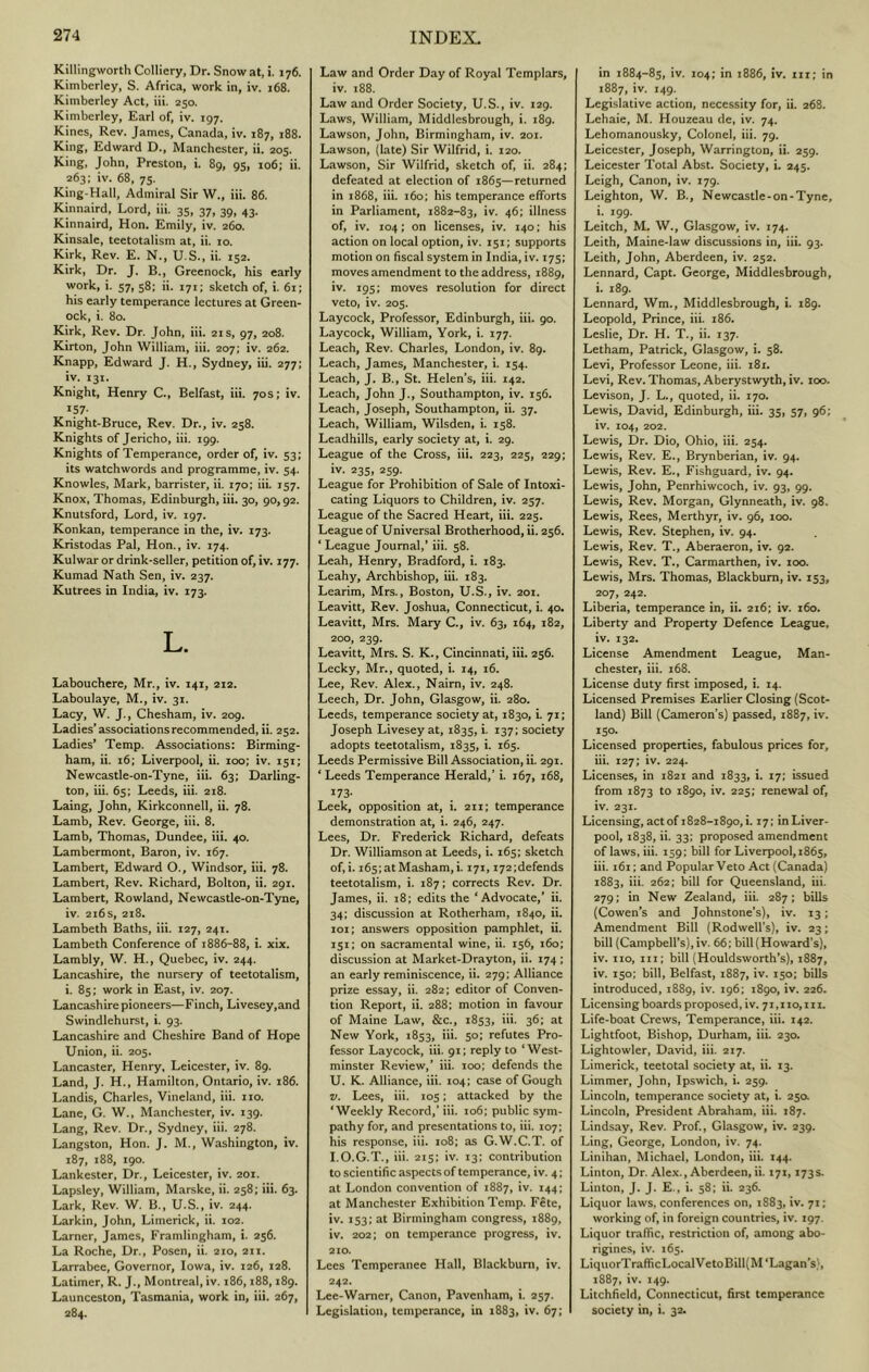 Killingworth Colliery, Dr. Snow at, i. 176. Kimberley, S. Africa, work in, iv. 168. Kimberley Act, iii. 250. Kimberley, Earl of, iv. 197. Kines, Rev. James, Canada, iv. 187, 188. King, Edward D., Manchester, ii. 205. King, John, Preston, i. 89, 95, io6; ii. 263; iv. 68, 75. King-Hall, Admiral Sir W., iii. 86. Kinnaird, Lord, iii. 35, 37, 39, 43. Kinnaird, Hon. Emily, iv. 260. Kinsale, teetotalism at, ii. 10. Kirk, Rev. E. N., U.S., ii. 152. Kirk, Dr. J. B., Greenock, his early work, i. 57, 58; ii. 171; sketch of, i. 61; his early temperance lectures at Green- ock, i. 80. Kirk, Rev. Dr. John, iii. 21 s, 97, 208. Kirton, John William, iii. 207; iv. 262. Knapp, Edward J. H., Sydney, iii. 277; iv. 131. Knight, Henry C., Belfast, iii. 70s; iv. 157- Knight-Bruce, Rev. Dr., iv. 258. Knights of Jericho, iii. 199. Knights of Temperance, order of, iv. 53; its watchwords and programme, iv. 54. Knowles, Mark, barrister, ii. 170; iii. 157. Knox, Thomas, Edinburgh, iii. 30, 90,92. Knutsford, Lord, iv. 197. Konkan, temperance in the, iv. 173. Kristodas Pal, Hon., iv. 174. Kulwar or drink-seller, petition of, iv. 177. Kumad Nath Sen, iv. 237. Kutrees in India, iv. 173. L. Labouchere, Mr., iv. 141, 212. Laboulaye, M., iv. 31. Lacy, W. J., Chesham, iv. 209. Ladies* associations recommended, ii. 252. Ladies’ Temp. Associations: Birming- ham, ii. 16; Liverpool, ii. 100; iv. 151; Newcastle-on-Tyne, iii. 63; Darling- ton, iii. 65; Leeds, iii. 218. Laing, John, Kirkconnell, ii. 78. Lamb, Rev. George, iii. 8. Lamb, Thomas, Dundee, iii. 40. Lambermont, Baron, iv. 167. Lambert, Edward O., Windsor, iii. 78. Lambert, Rev. Richard, Bolton, ii. 291. Lambert, Rowland, Newcastle-on-Tyne, iv. 216 s, 218. Lambeth Baths, iii. 127, 241. Lambeth Conference of 1886-88, i. xix. Lambly, W. H., Quebec, iv. 244. Lancashire, the nursery of teetotalism, i. 85; work in East, iv. 207. Lancashire pioneers—Finch, Livesey,and Swindlehurst, i. 93. Lancashire and Cheshire Band of Hope Union, ii. 205. Lancaster, Henry, Leicester, iv. 89. Land, J. H., Hamilton, Ontario, iv. 186. Landis, Charles, Vineland, iii. no. Lane, G. W., Manchester, iv. 139. Lang, Rev. Dr., Sydney, iii. 278. Langston, Hon. J. M., Washington, iv. 187, 188, 190. Lankester, Dr., Leicester, iv. 201. Lapsley, William, Marske, ii. 258; iii. 63. Lark, Rev. W. B., U.S., iv. 244. Larkin, John, Limerick, ii. 102. Lamer, James, Framlingham, i. 256. La Roche, Dr., Posen, ii. 210, 211. Larrabee, Governor, Iowa, iv. 126, 128. Latimer, R. J., Montreal, iv. 186,188,189. Launceston, Tasmania, work in, iii. 267, 284. Law and Order Day of Royal Templars, iv. 188. Law and Order Society, U.S., iv. 129. Laws, William, Middlesbrough, i. 189. Lawson, John, Birmingham, iv. 201. Lawson, (late) Sir Wilfrid, i. 120. Lawson, Sir Wilfrid, sketch of, ii. 284; defeated at election of 1865—returned in 1868, iii. 160; his temperance efforts in Parliament, 1882-83, 46» illness of, iv. 104; on licenses, iv. 140: his action on local option, iv. 151; supports motion on fiscal system in India, iv. 175; moves amendment to the address, 1889, iv. 195; moves resolution for direct veto, iv. 205. Laycock, Professor, Edinburgh, iii. 90. Laycock, William, York, i. 177. Leach, Rev. Charles, London, iv. 89. Leach, James, Manchester, i. 154. Leach, J. B., St. Helen’s, iii. 142. Leach, John J., Southampton, iv. 156. Leach, Joseph, Southampton, ii. 37. Leach, William, Wilsden, i. 158. Leadhills, early society at, i. 29. League of the Cross, iii. 223, 225, 229; iv. 235, 259. League for Prohibition of Sale of Intoxi- cating Liquors to Children, iv. 257. League of the Sacred Heart, iii. 225. League of Universal Brotherhood, ii. 256. ‘ League Journal,’ iii. 58. Leah, Henry, Bradford, i. 183. Leahy, Archbishop, iii. 183. Learim, Mrs., Boston, U.S., iv. 201. Leavitt, Rev. Joshua, Connecticut, i. 40. Leavitt, Mrs. Mary C., iv. 63, 164, 182, 200, 239. Leavitt, Mrs. S. K., Cincinnati, iii. 256. Lecky, Mr., quoted, i. 14, 16. Lee, Rev. Alex., Naim, iv. 248. Leech, Dr. John, Glasgow, ii. 280. Leeds, temperance society at, 1830, i. 71; Joseph Livesey at, 1835, i. 137; society adopts teetotalism, 1835, i. 165. Leeds Permissive Bill Association, ii. 291. ‘ Leeds Temperance Herald,’ i. 167, 168, 173- Leek, opposition at, i. 211; temperance demonstration at, i. 246, 247. Lees, Dr. Frederick Richard, defeats Dr. Williamson at Leeds, i. 165; sketch of,i. i65;atMasham, i. 171, i72;defends teetotalism, i. 187; corrects Rev. Dr. James, ii. 18; edits the ‘Advocate,* ii. 34; discussion at Rotherham, 1840, ii. loi; answers opposition pamphlet, ii. 151; on sacramental wine, ii. 156, 160; discussion at Market-Drayton, ii. 174; an early reminiscence, ii. 279; Alliance prize essay, ii. 282; editor of Conven- tion Report, ii. 288: motion in favour of Maine Law, &c., 1853, iii. 36; at New York, 1853, iii. 50; refutes Pro- fessor Laycock, iii. 91; reply to ‘West- minster Review,* iii. 100; defends the U. K. Alliance, iii. 104; case of Gough V. Lees, iii. 105; attacked by the ‘Weekly Record,’ iii. 106; public sym- pathy for, and presentations to, iii. 107; his response, iii. 108; as G.W.C.T. of I.O.G.T., iii. 215; iv. 13; contribution to scientific aspects of temperance, iv. 4; at London convention of 1887, iv. 144: at Manchester Exhibition Temp. Fete, iv. 153; at Birmingham congress, 1889, iv. 202; on temperance progress, iv. 210. Lees Temperance Hall, Blackburn, iv. 242. Lce-Warncr, Canon, Pavenham, i. 257. Legislation, temperance, in 1883, iv. 67; in 1884-85, iv. 104; in 1886, iv. in; in 1887, iv. 149. Legislative action, necessity for, ii. 268. Lehaie, M. Houzeau de, iv. 74. Lehomanousky, Colonel, iii. 79. Leicester, Joseph, Warrington, ii. 259. Leicester Total Abst. Society, i. 245. Leigh, Canon, iv. 179. Leighton, W. B., Newcastle-on-Tyne, i. 199. Leitch, M. W., Glasgow, iv. 174. Leith, Maine-law discussions in, iii. 93. Leith, John, Aberdeen, iv. 252. Lennard, Capt. George, Middlesbrough, i. 189. Lennard, Wm., Middlesbrough, i. 189. Leopold, Prince, iii. 186. Leslie, Dr. H. T., ii. 137. Letham, Patrick, Glasgow, i. 58. Levi, Professor Leone, iii. 181. Levi, Rev. Thomas, Aberystwyth, iv. 100. Levison, J. L., quoted, ii. 170. Lewis, David, Edinburgh, iii. 35, 57, 96; iv. 104, 202. Lewis, Dr. Dio, Ohio, iii. 254. Lewis, Rev, E., Brynberian, iv. 94. Lewis, Rev. E., Fishguard, iv. 94. Lewis, John, Penrhiwcoch, iv. 93, 99. Lewis, Rev. Morgan, Glynneath, iv. 98. Lewis, Rees, Merthyr, iv. 96, 100. Lewis, Rev. Stephen, iv. 94. Lewis, Rev. T., Aberaeron, iv. 92. Lewis, Rev. T., Carmarthen, iv. loo. Lewis, Mrs. Thomas, Blackburn, iv. 153, 207, 242. Liberia, temperance in, ii. 216; iv. 160. Liberty and Property Defence League, iv. 132. License Amendment League, Man- chester, iii. 168. License duty first imposed, i. 14, Licensed Premises Earlier Closing (Scot- land) Bill (Cameron’s) passed, 1887, iv. 150. Licensed properties, fabulous prices for, iii. 127; iv. 224. Licenses, in 1821 and 1833, i. 17; issued from 1873 1890, iv. 225; renewal of, iv. 231. Licensing, act of 1828-1890, i. 17; inLiver- pool, 1838, ii. 33; proposed amendment of laws, iii. 159; bill for Liverpool, 1865, iii. 161; and Popular Veto Act (Canada) 1883, iii. 262; bill for Queensland, iii. 279; in New Zealand, iii. 287; bills (Cowen’s and Johnstone’s), iv. 13; Amendment Bill (Rodwell’s), iv. 23; bill (Campbell’s), iv. 66; bill (Howard’s), iv. 110, in; bill (Houldsworth’s), 1887, iv. 150; bill, Belfast, 1887, iv. 150; bills introduced, 1889, iv. 196; 1890, iv. 226. Licensing boards proposed, iv. 71,110,111. Life-boat Crews, Temperance, iii. 142. Lightfoot, Bishop, Durham, iii. 230. Lightowler, David, iii. 217. Limerick, teetotal society at, ii. 13. Limmer, John, Ipswich, i. 259. Lincoln, temperance society at, i. 25a Lincoln, President Abraham, iii. 187. Lindsay, Rev. Prof., Glasgow, iv. 239. Ling, George, London, iv. 74. Linihan, Michael, London, iii. 144. Linton, Dr. Alex., Aberdeen, ii. 171,173s. Linton, J. J- E., i. 58; ii. 236. Liquor laws, conferences on, 1883, iv. 71; working of, in foreign countries, iv. 197. Liquor traffic, restriction of, among abo- rigines, iv. 165. LiquorTrafficLocalVetoBill(M‘Lagan’s;, 1887, iv. 149. Litchfield, Connecticut, first temperance society in, i. 32.