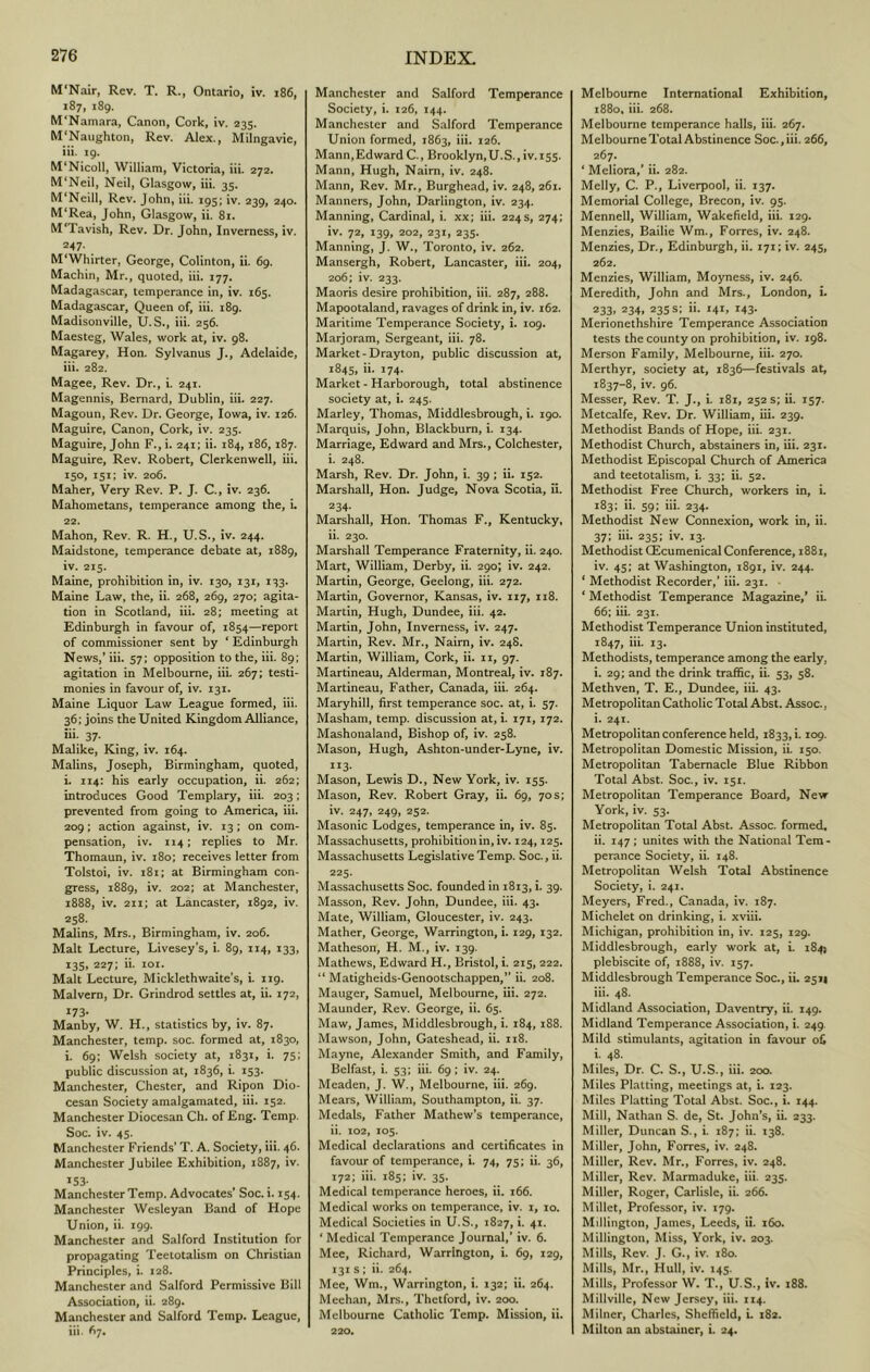 M'Nair, Rev. T. R., Ontario, iv. i86, 187, 189. M'Namara, Canon, Cork, iv. 235. M'Naughton, Rev. Alex., Milngavie, iii. 19. M'Nicoll, William, Victoria, iii. 272. M'Neil, Neil, Glasgow, iii. 35. M'Neill, Rev. John, iii. 195: iv. 239, 240. M‘Rea, John, Glasgow, ii. 8i. M'Tavish, Rev. Dr. John, Inverness, iv. 247. M‘Whirter, George, Colinton, ii. 69. Machin, Mr., quoted, iii. 177. Madagascar, temperance in, iv. 165. Madagascar, Queen of, iii. 189. Madisonvillc, U. S., iii. 256. Maesteg, Wales, work at, iv. 98. Magarey, Hon. Sylvanus J., Adelaide, iii. 282. Magee, Rev. Dr., i. 241. Magennis, Bernard, Dublin, iii. 227. Magoun, Rev. Dr. George, Iowa, iv. 126. Maguire, Canon, Cork, iv. 235. Maguire, John F.,i. 241; ii. 184, 186,187. Maguire, Rev. Robert, Clcrkenwell, iii. 150, 151; iv. 206. Maher, Very Rev. P. J. C., iv. 236. Mahometans, temperance among the, i. 22. Mahon, Rev. R. H., U.S., iv. 244. Maidstone, temperance debate at, 1889, iv. 215. Maine, prohibition in, iv. 130, 131, 133. Maine Law, the, ii. 268, 269, 270; agita- tion in Scotland, iii. 28; meeting at Edinburgh in favour of, 1854—report of commissioner sent by ‘ Edinburgh News,* iii. 57; opposition to the, iii. 89; agitation in Melbourne, iii. 267; testi- monies in favour of, iv. 131. Maine Liquor Law League formed, iii. 36: joins the United Kingdom Alliance, hi. 37. Malike, King, iv. 164. Malins, Joseph, Birmingham, quoted, i. 114: his early occupation, ii. 262; introduces Good Templary, iii. 203; prevented from going to America, iii. 209; action against, iv. 13; on com- pensation, iv. 114; replies to Mr. Thomaun, iv. 180; receives letter from Tolstoi, iv. 181; at Birmingham con- gress, 1889, iv. 202; at Manchester, 1888, iv. 211; at Lancaster, 1892, iv. 258. Malins, Mrs., Birmingham, iv. 206. Malt Lecture, Livesey’s, i. 89, 114, 133, 135, 227; ii. 101. Malt Lecture, Micklethwaite’s, i. 119. Malvern, Dr. Grindrod settles at, ii. 172, ^73- Manby, W. H., statistics by, iv. 87. Manchester, temp. soc. formed at, 1830, i. 69; Welsh society at, 1831, i. 75; public discussion at, 1836, i. 153. Manchester, Chester, and Ripon Dio- cesan Society amalgamated, iii. 152. Manchester Diocesan Ch. of Eng. Temp. Soc. iv. 45. Manchester Friends’ T. A. Society, iii. 46. Manchester Jubilee Exhibition, 1887, iv. 153- Manchester Temp. Advocates’ Soc. i. 154. Manchester Wesleyan Band of Hope Union, ii. 199. Manchester and Salford Institution for propagating Tcetotalism on Christian Principles, i. 128. Manchester and Salford Permissive Bill Association, ii. 289. Manchester and Salford Temp. League, iii. 67. Manchester and Salford Temperance Society, i. 126, 144. Manchester and Salford Temperance Union formed, 1863, iii. 126. Mann,EdwardC., Brooklyn,U.S., iv. 155. Mann, Hugh, Naim, iv. 248. Mann, Rev. Mr., Burghead, iv. 248, 261. Manners, John, Darlington, iv. 234. Manning, Cardinal, i. xx; iii. 224 s, 274; iv. 72, 139, 202, 231, 235. Manning, J. W., Toronto, iv. 262. Mansergh, Robert, Lancaster, iii. 204, 206; iv. 233. Maoris desire prohibition, iii. 287, 288. Mapootaland, ravages of drink in, iv. 162. Maritime Temperance Society, i. 109. Marjoram, Sergeant, iii. 78. Market-Drayton, public discussion at, 1845, ii. 174. Market - Harborough, total abstinence society at, i. 245. Marley, Thomas, Middlesbrough, i. 190. Marquis, John, Blackburn, i. 134. Marriage, Edward and Mrs., Colchester, i. 24S. Marsh, Rev. Dr. John, i. 39; ii. 152. Marshall, Hon. Judge, Nova Scotia, it. 234- Marshall, Hon. Thomas F., Kentucky, ii. 230. Marshall Temperance Fraternity, ii. 240. Mart, William, Derby, ii. 290; iv. 242. Martin, George, Geelong, iii. 272. Martin, Governor, Kansas, iv. 117, 118. Martin, Hugh, Dundee, iii. 42. Martin, John, Inverness, iv. 247. Martin, Rev. Mr., Nairn, iv, 248. Martin, William, Cork, ii. ii, 97. Martineau, Alderman, Montreal, iv. 187. Martineau, Father, Canada, iii. 264. Maryhill, first temperance soc. at, i. 57. Masham, temp, discussion at, i. 171, 172. Mashonaland, Bishop of, iv. 258. Mason, Hugh, Ashton-under-Lyne, iv. 113. Mason, Lewis D., New York, iv. 155. Mason, Rev. Robert Gray, ii. 69, 70s; iv. 247, 249, 252. Masonic Lodges, temperance in, iv. 85. Massachusetts, prohibition in,iv. 124,125. Massachusetts Legislative Temp. Soc., ii. 225. Massachusetts Soc. founded in 1813, i. 39. Masson, Rev. John, Dundee, iii. 43. Mate, William, Gloucester, iv. 243. Mather, George, Warrington, i. 129, 132. Matheson, H. M., iv. 139. Mathews, Edward H., Bristol, i. 215, 222. “ Matigheids-Genootschappen,” ii. 208. Manger, Samuel, Melbourne, iii. 272. Maunder, Rev. George, ii. 65. Maw, James, Middlesbrough, i, 184, 188. Mawson, John, Gateshead, ii. 118. Mayne, Alexander Smith, and Family, Belfast, i. 53; iii. 69; iv. 24. Meaden, J. W., Melbourne, iii. 269. Mears, William, Southampton, ii. 37. Medals, Father Mathew's temperance, ii. 102, 105. Medical declarations and certificates in favour of temperance, i. 74, 75; ii. 36, 172; iii. 185; iv. 35. Medical temperance heroes, ii. 166. Medical works on temperance, iv. i, 10. Medical Societies in U.S., 1827, i. 41. ‘ Medical Temperance Journal,’ iv. 6. Mee, Richard, Warrington, i. 69, 129, 131 s ; ii. 264. Mee, Wm., Warrington, i. 132; ii. 264. Meehan, Mrs., Thetford, iv. 200. Melbourne Catholic Temp. Mission, ii. 220. Melbourne International Exhibition, 1880, iii. 268. Melbourne temperance halls, iii. 267. Melbourne Total Abstinence Soc., iii. 266, 267. * Meliora,' ii. 282. Melly, C. P., Liverpool, ii. 137. Memorial College, Brecon, iv. 95. Mennell, William, Wakefield, iii. 129. Menzies, Bailie Wm., Forres, iv. 248. Menzies, Dr., Edinburgh, ii. 171; iv. 245, 262. Menzies, William, Moyness, iv. 246. Meredith, John and Mrs., London, i. 233. 234, 2355; ii. 141, 143. Merionethshire Temperance Association tests the county on prohibition, iv. 198. Merson Family, Melbourne, iii. 270. Merthyr, society at, 1836—festivals at, 1837-8, iv. 96. Messer, Rev. T. J., i. 181, 252 s; ii. 157. Metcalfe, Rev. Dr. William, iii. 239. Methodist Bands of Hope, iii. 231. Methodist Church, abstainers in, iii. 231. Methodist Episcopal Church of America and teetotalism, i. 33; ii. 52. Methodist Free Church, workers in, L 183: ii. 59: iii. 234. Methodist New Connexion, work in, ii. 37: hi. 235: iv. 13. Methodist GEcumenical Conference, 1881, iv. 45; at Washington, 1891, iv. 244. * Methodist Recorder,’ iii. 231. • ‘ Methodist Temperance Magazine,* iL 66; iii. 231. Methodist Temperance Union instituted, 1847, iii. 13. Methodists, temperance among the early, i. 29; and the drink traffic, iL 53, 58. Methven, T. E., Dundee, iii. 43. Metropolitan Catholic Total Abst. Assoc., i. 241. Metropolitan conference held, 1833,!. 109. Metropolitan Domestic Mission, ii. 150. Metropolitan Tabernacle Blue Ribbon Total Abst. Soc., iv. 151. Metropolitan Temperance Board, New York, iv. 53. Metropolitan Total Abst. Assoc, formed, ii. 147; unites with the National Tem- perance Society, ii. 148. Metropolitan Welsh Total Abstinence Society, i. 241. Meyers, Fred., Canada, iv. 187. Michelet on drinking, i. xviii. Michigan, prohibition in, iv. 125, 129. Middlesbrough, early work at, i. 184) plebiscite of, 1888, iv. 157. Middlesbrough Temperance Soc., ii. 2511 iii. 48. Midland Association, Daventry, ii. 149. Midland Temperance Association, i. 249 Mild stimulants, agitation in favour oC i. 48. Miles, Dr. C. S., U.S., iii. 200. Miles Platting, meetings at, i. 123. Miles Platting Total Abst. Soc., i. 144. Mill, Nathan S. de, St. John’s, ii. 233. Miller, Duncan S., i. 187; ii. 138. Miller, John, Forres, iv. 248. Miller, Rev. Mr., Forres, iv. 248. Miller, Rev. Marmaduke, iii. 235. Miller, Roger, Carlisle, ii. 266. Millet, Professor, iv. 179. Millington, James, Leeds, ii. 160. Millington, Miss, York, iv. 203. Mills, Rev. J. G., iv. 180. Mills, Mr., Hull, iv. 145. Mills, Professor W, T., U.S., Iv. 188. Millville, New Jersey, iii. 114. Milner, Charles, Sheffield, L 182. Milton an abstainer, i. 24.