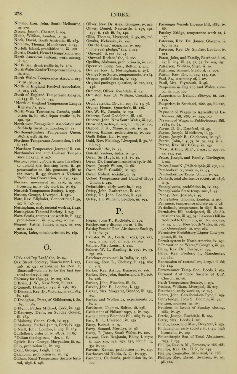 Nimmo, Hon. John, South Melbourne, ill. 272. Nixon, Joseph, Chester, i. 209. Noble, William, London, iv. 32. Nock, David, South Australia, iii. 283. Norclifle, Thomas, Manchester, i. 154. Norfolk Island, prohibition in, iii. 288. Norris, Daniel, Hemel Hempstead, i. 255. North American Indians, work among, ii. 243. North Sea, drink traffic in, iv. 182. NorthWales BorderTemperance League, iii. 214. North Wales Temperance Assoc, i. 213; iv. 91, 92, 234. North of England Festival Association, iv. 217, 218. North of England Temperance League, ii. 135; hi. 62; iv. 243. North of England Temperance League Register,’ i. 191. North-West Territories, Canada, prohi- bition in, iii. 264; liquor traffic in, iv. 190, 191. North-west Evangelistic Association and Self-help Institute, London, iii. ii. Northamptonshire Temperance Union, 1856, i. 258; iii. 60. Northern Temperance Association, i. 186; ii. 178. * Northern Temperance Journal,’ ii. 178. Northumberland and Durham Temper- ance League, ii. 246. Norton, John J., Poole, ii. 42 s; his efforts to uphold the licensing laws, ii. 42; presentation to—his generous gift to the town, ii. 43: favours a National Prohibition Convention, iv. 146, 147. Norway, movement in, 1836, ii. 207; licensing in, iv. 16; work in, iv. 63. Norwich Temperance Society, i. 257. Noscoe, George, Liverpool, i. 151. Nott, Rev. Eliphalet, Connecticut, i. 39, 45: ii. 156, 222. Nottingham, early teetotal work at, i. 242. Nottingham Teetotal Society, i. 243. Nova Scotia, temperance work in, ii. 233; prohibition in, iii. 264, 265; iv. 192. Nugent, Father James, ii. 243; iii. 172, 223 s, 274. Nyassa, Lake, missionaries at, iv. 169. O. ‘ Oak and Ivy Leaf,’ the, iv. 64. Oak Street Society, Manchester, i. T17, 126; ii. 94: established by Rev. F. Beardsall—claims to be the first tee- total society, i, 127. Obituary for 1890-92, iv. 205, 261. O’Brien, J. W., New York, iii. 222. O’Connell, Daniel, i. 241; ii. 146, 189. O’Donnell, Rev. D., Victoria, iii. 271,283; iv. 148. O'Donoghue, Peter, of Skibbereen, i. 80, 164; ii. 264. O’Flynn, Father Michael, Cork, iv. 235. O’Kearney, Denis, on Sunday closing, iii. 183. O’Mahony, Canon, Cork, iv. 235. O’Mahony, Father James, Cork, iv. 235. O’Neill, John, London, i. 239; ii. 264. Oddfellows, order of, iv. 78,81, 83,85. “Odium theologicum,” the, ii. 82. Ogilvie, Rev. George, Maryculter, iii. 24. Ohio, prohibition in, iv. 123. Okell, George, Leigh, i. 153. Oklahoma, prohibition in, iv. 137. Oldham Road Temperance Society festi- val, 1836, i. 146. Oliver, Rev. Dr. Alex., Glasgow, iv. 248. Oliver, Daniel, Newcastle, i. 137, 191, 195; ii. n8; iii. 62, 140. Ollis, Thomas, Liverpool, ii. 30, 86, 108. Omaha, Nebraska, iv. 127. ‘On the Line,’ magazine, iv. 209. “ One-year pledge,” the, i. 114. ‘ Onward,’ ii. 200; iv. 43. ‘ Onward Reciter,’ the, ii. 200. Opelika, Alabama, prohibition in, iv. 126. Operative Temp. Soc., Bolton, i. 113. Orange, Rev. J., Nottingham, ii. 258. Orange Free States, temperance in, iv. 164. Oregon, prohibition in, iv. 125. Original packages question, iv. 120, 127, 136. Ormerod, Oliver, Rochdale, ii. 23. Ormiston, Rev. Dr. William, Canada, ii. 236. Oronhyatekha, Dr., iii. 203; iv. 13, 56. Orphan Homes, Quarrier’s, iii. 178. Orr, W. H., Canada, iv. 191. Osborne, Lord Godolphin, iii. 226. Osborne, John, New South Wales, ill. 276. Oscar of Sweden, ii. 207; iii. 189; iv. 180. Osgood, J. K., Maine, ii. 276; iv. 32. Ottawa, Kansas, prohibition in, iv. 120. Oudh Behari Lai, iv. 237. Ould, Rev. Fielding, Liverpool, ii. 30, 86; iii. 149. ‘ Outlook,’ the, iv. 53. Out-still system, India, iv. 173. Owen, Sir Hugh, iii. 138; iv. 42. Owen, Dr. Isambard, statistics by, iv. 86. Owen, Joseph Wilson, iii. 68. Owen, Sir P. Cunliffe, iv. 259. Owen, Robert, socialist, ii. 84. Oxford Temperance and Band of Hope Union, i. 249. Oxfordshire, early work in, i. 249. Oxley, John, Rotherham, ii. loi. Oxley, Dr. John, London, ii. 172. Oxley, Dr. William, London, iii. 193. P. Pagan, John T., Rochdale, h. 192. Paisley, early discussions at, i. 80. Paisley Youths’ Total Abstinence Society, i. 82; iv. 71. Pallister, W. A., Leeds, i. 167s, 171, 172, 243; ii. 192, 196; iii. 107; iv. 262. Palmer, Miss Louisa, i. 134. Palmer, W. I., Reading, ii. 255; iv. 33, 151, 202. Panchaet or council in India, iv. 176. Panting, Rev. L., Chebsey, ii. 174, 280; iii. 138. Parker, Rev. Arthur, Benares, iv. 176. Parker, Rev. John, Sunderland,i. 83,206; iv. 206. Parker, John, Finedon, iii. 60. Parker, John P., London, i. 233. Parker, Mrs. Margaret, Dundee, iii. 253, 257. Parkes and Wollowicz, experiments of, iv. 2. Parkinson, Thomas, Bolton, iii. 238. Parliament of Philanthropy, a, iv. 109. Parliamentary Elections Bill, 1887, iv. 150. Parr, E. J., Liverpool, iv. 259. Parry, Robert, iv. 97. Parry, Samuel, Merthyr, iv. 96. Parry, T. Jones, South Wales, iv. 102. Parsons, Rev. Benjamin, Ebley, i. 217s; ii. 140, 152, 245, 250, 252, 280; iii. 3, 35; iv. II. Parsons, Kansas, prohibition in, iv. 117. Parthasaradhi Naidu, A. C., iv. 237. Pasadena, California, prohibition in, iv. 129. Passenger Vessels License Bill, 1882, iv. 66. Pateley Bridge, temperance work at, i. 176. Paterson, Rev. Dr. James, Glasgow, ii. 67; iii. 23. Paterson, Rev. Dr. Sinclair, London, iv. 211. Paton, John, and Family, Barrhead, i. 26, 27; ii. 264: iii. 31, 32, 93; iv. 109, 195. Patterson, William, Sligo, ii. 10. Pattinson, Samuel, Sleaford, iv. 207. Patton, Rev. Dr., ii. 142, 143, 152. Paul, St., testimony of, i. xv. Pauli, Mrs., Plymouth, ii. 46. Pauperism in England and Wales, 1860- 90, iii. 119, 122. Pauperism in Ireland, 1860-90, iii. 121, 122. Pauperism in Scotland, 1860-90, iii. 120, 122. Payment of Wages to Agricultural La- bourers Bill, 1887, iv. 149, 150. Payment of Wages in Public-houses Bill, 1883, iv. 67. Payne, D. G., Deptford, iii. 45. Payne, Joseph, Middlesex, ii. 39. Payne, Joseph B., Colchester, iv. 158. Pearce, John, i. 5, 75, 81, 93, 125; ii. 2. Pearse, Rev. Mark Guy, iv. 157. Pease, Arthur, M.P., i. 204; ii. 292; iv. 41, III, 152. Pease, Joseph, and Family, Darlington, i. 204. Peirce,Isaac N.,Philadelphia,iii. 198,201. Pembrokeshire, work in, iv. 94. Pembrokeshire Temp. Union, iv. 94. Penketh, total abstinence society at, 1836, ii. 3- Pennsylvania, prohibition in, iv. 129. Pennsylvania State temp, soc., i. 45. Penny, Rev. Joseph, i. 49. Pennyfather, Thomas, London, ii. 255. Penzance, temperance society at, ii. 48. Periodicals, temperance, in 1836, ii. 20. Permissive Bill, anticipated, iii. 48; dis- cussions on, iii. 93, 95; Lawson's bill in- troduced to Commons, iii. 160,170, 252; iv. 14, 30; for New South Wales, iii. 276; for Queensland, iii. 279, 280. Permissive Prohibitory Liquor Law pro- posed, iii. 67. Permit system in North America, iv. 191. “ Peroration on Water,” Gough’s, iii. 52. Perry, Rev. Dr., Derby, ii. 279. Perry, Rev. Frederic J., Manchester, iii. 162. Persecution of teetotallers, i. 254; ii. 86; iv. 114. Perseverance Temp. Soc., Leeds, i. 182. Personal Abstinence Society of U. P. Church, iii. 26. Perth Temperance Society, i. 232. Peskett, William, Liverpool, iii. 213. Peterhead, early work at, iv. 249. Peters, John, Gateshead-on-Tyne, i. 199. Pethybridge, John S., Bodmin, iii. 72. Petition, monster, iii. 163. Petitions in favour of Sunday closing, 1882, iv. 47. Petrie, Joseph, Rochdale, ii. 204. Petty, Mrs., Leeds, i. i8i. Phelps, Isaac and Mrs., Draycott, i. 259. Philadelphia, early society at, i. 33; high license in, iv. 129. Philanthropic Soc. of Total Abstainers, X835. »• 133- Phillips, Rev. A. M.,Toronto, iv. t86,188. Phillips, Rev. Dr., U.S., iv. 244. Phillips, Councillor, Montreal, iv. 188. Phillips, Rev. David, Swansea, iv. 93, 98, xoo.