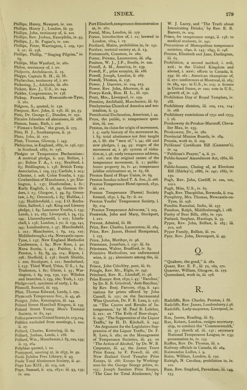 Phillips, Henry, Newport, iv. 102. Phillips, Henry J., London, iii. 55, Phillips, John, testimony of, ii. xox. Phillips, Rev. Joshua, Pancyfelin, iv. 93. Phillips, J., St. Fagan's, iv. 100. Phillips, Peter, Warrington, i. 129, 130; ii. 91; iii. 238. Phillips, Phillip, “ Singing Pilgrim,” iv. 69. Phillips, Miss Wynford, iv. 260. Philon, testimony of, i. xv. Philpotts, Archdeacon, ii. 15. Phipps, Captain R. H., iii. 88. Phylarchus, testimony of, i. xv. Pickering, J., Adelaide, iii. 282. Pickett, Rev. J,, U.S., iv. 244. Pickier, Congressman, iv. 138. Pickup, Fenwick, Newcastle-on-Tyne, ii. 262. Pidgeon, S., quoted, iv. 132. Pierpont, Rev. John, ii. 138; iii. 50, 53. Pine, Dr. George C., Dundee, iv. 251. Pitcairn Islanders all abstainers, iii. 288. Pitman, Isaac, Bath, i. 226. “ Pitman’s Strike,” the great, ii. 175. Pitts, H. J., Southampton, ii. 37. Plato, John, iii. 171. Platt, Thomas, Glossop, i. 245. Plebiscites, in England, 1887, iv. 156,157; in Scotland, 1887, iv. 156. Pledges or Temperance Declarations: A metrical pledge, ii. 227; Belfast, i. 50; Bolton T. A., i. 113: Bradford, i. 63; Bridlington, i. 138; British Temp. Association, i. 129, 173; Carlisle, i. 203; Chester, i. 208; Colne Youths, i. 139; Cowherdites of Manchester, i. 30; Dar- lington, i. T37; Dunfermline, i. 81; Early English, i. 28, 29: German Or- ders, i. 23; Glasgow, i. 59, 83; Green- law, i. 83: Greenock, i. 83; Halifax, i. 135; Huddersfield, i. 119; I.O. Recha- bites, Salford, i. 148; King and Livesey pledge, i. 89; Lancaster Youths, i. 139; Leeds, i. 71, 165; Liverpool, i. 74, 133, 149; Llanerchymedd, i. 212; Llanfa- chell, i. 138; London, i. 72; ii. 139, 141, 143; Londonderry, i. 57; Macclesfield, i. 211; Manchester, i. 69, 123, 127; Middlesbrough,!. 184; Newcastle-upon- Tyne, i. 137; New England Methodist Conference, i. 84; New Ross, i. 50; Nova Scotia, i. 45; Paisley, i. 82; Preston, i. 87, 89, 95, 114; Ripon, i. 178; Sheffield, i. 138: South Shields, i. 200; Stockport, i. 211; Sunderland, i. 137; Third Ward, Utica, U.S., i. 84; Tradeston, i. 82; Ulster, i. 55; War- rington, i. 69, 119, 130, 131; Wilsden and branches, i. 159, 160; York, i. 177. Pledge-card, specimen of early, i. 82. Piimsoll, Samuel, iii. 193. Flint, Thomas Edward, Leeds, i. 170. Plymouth Temperance Soc., ii. 45, 46. Podger, John, Kensington, iii. 144. Poland Street Handbell Ringers, ii. 139. Poland Street Young Men’s Teetotal Society, iv. 8t, 242. Police powers in United States,iv. 115,124. Politics excluded from meetings, i. 100; ii. 27. Pollard, Charles, Kettering, iii. 60. Pollard, Joshua, Leeds, i. 168. Pollard, Wm., Manchester,!. 87,120,159; ii. 15, 264. Polybius quoted, i. 10. Pontypool, meeting at, in 1837, iv. 92. Poole Jubilee Free Library, ii. 43. Poole Total Abstinence Society, ii. 41. Pope Leo XIII., iii. 225, 226. Pope, Samuel, ii. 279, 285s; iii. 93, 139: iv. 202. Port Elizabeth,tempcrance demonstration at, iv. 161. Portal, Miss, London, iii. 177. Porter, introduction of, i. ii; brewed in London, 1824, i. 17. Portland, Maine, prohibition in, iv. 131. Portlaw, teetotal society at, ii. 13. Portsmouth, Countess, iv. 260. Potter, Private, Launceston, iii. 284. Poulson, W. J., J.P., Bootle, iv. 200. Powell, A. M., America, iv. 139. Powell, F., prize essayist, iii. 166. Powell, Joseph, London, ii. 267. Powell, Thomas, ii. 137. Power, J. Danvers, iv. 214, 215. Power, Rev. John, Alternon, ii. 49. Powys-Keck, Hon. H. L., iii. 152. Pratt, Mrs., Liverpool, iv. 259. Prentice, Archibald, Manchester, iii. 67. Presbyterian Church of America and tee- totalism, ii. 53. Presidential Declaration, American, i. 44. Press, the public, v. temperance ques- tion, iii. 100. Preston, its claim for origin of movement, i. 5; early history of the movement in, i. 85; total abstinence not first taught at, i. 88; the “men of,” i. 94: old and new pledges, i. 94, 95: stages of the movement at, i. 96; system of visita- tion at, i. 98; early temperance address, i. 106; not the original centre of the temperance movement, ii. i; public- house property in, iv. 41; temperance jubilee celebrations at, iv. 67, 68. Preston Band of Hope Union, iv. 69. Preston Sunday-school T. A. Soc., ii. 266. Preston Temperance Hotel opened, 1832, iii. 211. Preston Temperance (Parent) Society formed, 1832, i. 84, 87; ii. 22. Preston Youths’ Temperance Society, i. 87,114. ‘ Preston Temperance Advocate,’ i. 103. Prestwick, John and Mary, Stockport, i. 21Z. Prevost, Admiral, iii. 88. Price, Rev. Charles, Launceston, iii. 284. Price, Rev. James, Hemel Hempstead, i- 255. Price, John, Merthyr, iv. 96. Priestman, Jonathan, i. 137; iii, 62. Priestman, Walter, Bradford, iv. 89. Primitive Methodists, use unfermented wine, ii. 55; abstainers among the, iii. Prince, John Critchley, poet, iii. 61. Pringle, Rev. Mr., Elgin, iv. 247. Pritchard, Rev. R., Llandaff, iv. 96. Prize Essays: first, 1830, i. 45; ‘ Bacchus,’ by Dr. R. B. Grindrod, ‘Anti-Bacchus,’ by Rev. Benj. Parsons, 1839, ii. 140; various for prizes offered by John Cassell, ii. 151; on the Sacramental Wine Question, Dr. F. R. Lees, ii. 156; on ‘The Causes and Results of In- temperance,’ by M. Paul B. Lefebre, ii. 211; on ‘The Evils of Beer-shops,’ ii. 247; ‘The Suppression of the Liquor Traffic,’ by H. D. Kitchell, ii. 249: ‘An Argument for the Legislative Sup- pression of the Liquor Traffic,’ Dr. F. R. Lees, ii. 282; on the Management of Temperance Societies, iii. 45; on ‘ The Action of Alcohol,’ by Dr. W. B. Carpenter, iii. 45; the James Teare Prize Essay, by F. Powell, iii. 166; New Zealand Good Templar Prize Essays, iii. 286; Essays by Working- men for the George Sturge prizes, iv. ^551 Joseph Sandars Prize Essays, ‘The Case for Total Abstinence,’ by W. J. Lacey, and ‘The Truth about Intoxicating Drinks,’ by Rev. E. R. Barrett, iv. 209. Prizes, for temperance songs, ii. 138; to medical students, iv. 241. Processions of Metropolitan temperance societies, 1840, ii. 145; 1843, i43- Procter, Elizabeth and Jane, Darlington, iii. 65. Prohibition, a second method, i. xvii, xxii; in the United Kingdom and abroad, i. xxvi; efforts in Canada, ii. 239; iii. 261; American champions of, ii. 271; conferences at Montreal, iii. 265; iv. 189, 192: in U.S., iv. 115; v. license in United States, iv 120; vote in U.S., growth of, iv. 138. Prohibition Day of Royal Templars, iv. 188. Prohibitory districts, iii. no, 112, 114; iv. 168. Prohibitory restrictions of 1751 and 1753, i. 16. Proskowety de Proskar-Marstoff, Cheva- lier Max, iv. 155. Proskowetz, Dr, iv. 180. Provincial Mission Boards, iv. 184. Prussia, work in, ii. 209. Publicans’ Certificate Bill (Cameron’s), iv. 14. “ Publican’s Prayer,” a, ii. 71. Public-houses' Amendment Act, 1862, iii. 39* Public-houses, Closing of, at Elections Bill (Shirley’s), 1886, iv. 141; 1887, iv. 150. Pugh, Rev. John, Cardiff, iv. 100, loi, 102 s. Pugh, Miss, U.S., iv. 65. Pugh, Rev. Theophilus, Bermuda, ii. 214. Pumphrey, Mrs. Thomas, Newcastle-on- Tyne, iii. 258. Pundita Ramabai, India, iii. 257. Punshon, Ralph, Middlesbrough, i. 188. Purity of Beer Bills, 1887, iv. 150. Putland, Stephen, Hastings, ii. 35. Pyper, Rev. John, Belfast, ii. 165; iii. 70s, 208. Pyper Family, Belfast, iii. 70. Pyer, Rev. John, Devonport, ii. 45. Q. “Quakers, the good,” ii. 182. Quant, Rev. E. F., iii. 72, 160, 171. Quarrier, William, Glasgow, iii. 177. Queensland, work in, iii. 278. R. Radcliffe, Rev. Charles, Preston, i. 88. Radcliffe, Rev. James, Londonderry,!. 56. Radcliffe, Lady-mayoress, Liverpool, iv. 142- Rae, James, Reading, iii. 83. Rae, Robert, London, resigns secretary- ship, to conduct the ‘ Commonwealth,’ iii. 57; sketch of, iii. 137 ; secretary National Temperance League, iv. 139; presentation to, iv. 155. Raffles, Rev. Dr. Thomas, iii. 2. Railway officials in Canada, iii. 264. Raimundus Lullus, i. 9. Rains, William, London, ii. 150. Raleigh, N. Carolina, prohibition in, iv. 122. Ram, Rev. Stopford, Pavenham, iii. 149, *53-