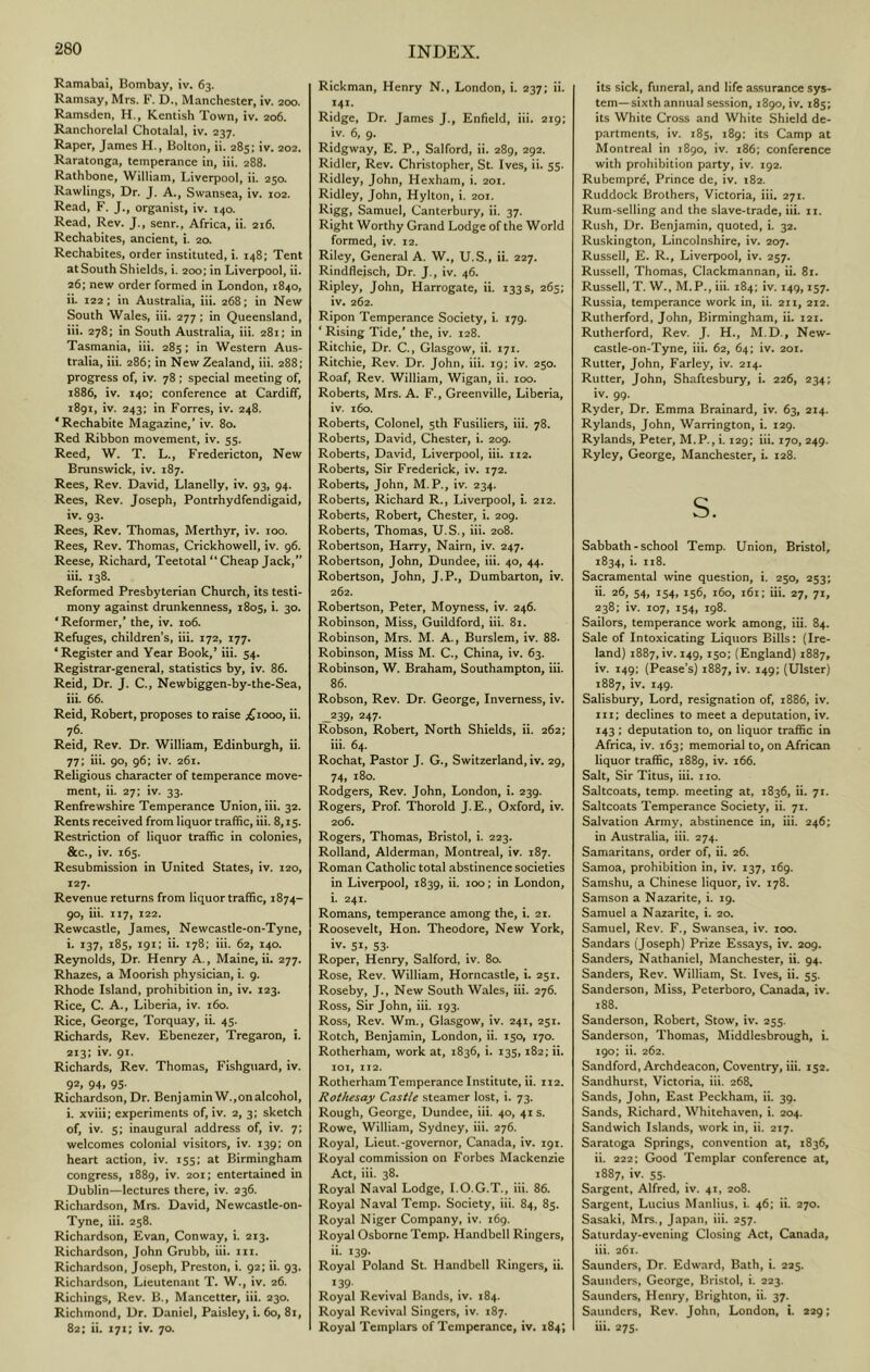 Ramabai, Bombay, iv. 63. Ramsay, Mrs. F. D., Manchester, iv. 200. Ramsden, H., Kentish Town, iv. 206. Ranchorelal Chotalal, iv. 237. Raper, James H., Bolton, ii. 285; iv. 202. Raratonga, temperance in, iii. 288. Rathbone, William, Liverpool, ii. 250. Rawlings, Dr. J. A., Swansea, iv. 102. Read, F. J., organist, iv. 140. Read, Rev. J., senr., Africa, ii. 216. Rechabites, ancient, i. 20. Rechabites, order instituted, i. 148; Tent at South Shields, i. 200; in Liverpool, ii. 26; new order formed in London, 1840, ii. 122; in Australia, iii. 268; in New South Wales, iii. 277; in Queensland, iii. 278; in South Australia, iii. 281; in Tasmania, iii. 285; in Western Aus- tralia, iii. 286; in New Zealand, iii. 288; progress of, iv. 78 ; special meeting of, 1886, iv. 140; conference at Cardiff, 1891, iv. 243; in Forres, iv. 248. ‘Rechabite Magazine,* iv. 80. Red Ribbon movement, iv. 55. Reed, W. T. L., Fredericton, New Brunswick, iv, 187. Rees, Rev. David, Llanelly, iv. 93, 94. Rees, Rev. Joseph, Pontrhydfendigaid, iv. 93. Rees, Rev. Thomas, Merthyr, iv. 100. Rees, Rev. Thomas, Crickhowell, iv. 96. Reese, Richard, Teetotal “ Cheap Jack,*’ iii. 138. Reformed Presbyterian Church, its testi- mony against drunkenness, 1805, i. 30. 'Reformer,* the, iv. 106. Refuges, children’s, iii. 172, 177. 'Register and Year Book,* iii. 54. Registrar-general, statistics by, iv. 86. Reid, Dr. J. C., Newbiggen-by-the-Sea, iii. 66. Reid, Robert, proposes to raise ;^iooo, ii. 76- Reid, Rev. Dr. William, Edinburgh, ii. 77; iii. go, 96: iv. 261. Religious character of temperance move- ment, ii. 27; iv. 33. Renfrewshire Temperance Union, iii. 32. Rents received from liquor traffic, iii. 8,15. Restriction of liquor traffic in colonies, &c., iv. 165. Resubmission in United States, iv. 120, 127. Revenue returns from liquor traffic, 1874- 90, iii. 117, 122. Rewcastle, James, Newcastle-on-Tyne, i. 137, 185, 191; ii. 178; iii. 62, 140. Reynolds, Dr. Henry A., Maine, ii. 277. Rhaaes, a Moorish physician, i. 9. Rhode Island, prohibition in, iv. 123. Rice, C. A., Liberia, iv. 160. Rice, George, Torquay, iL 45. Richards, Rev. Ebenezer, Tregaron, i. 213; iv. 91. Richards, Rev. Thomas, Fishguard, iv. 92, 94. 95- Richardson, Dr. BenjaminW.,onalcohol, i. xviii; experiments of, iv. 2, 3; sketch of, iv. s; inaugural address of, iv. 7; welcomes colonial visitors, iv. 139; on heart action, iv. 155; at Birmingham congress, 1889, iv. 201; entertained in Dublin—lectures there, iv. 236. Richardson, Mrs. David, Newcastle-on- Tyne, iii. 258. Richardson, Evan, Conway, i. 213. Richardson, John Grubb, iii. in. Richardson, Joseph, Preston, i. 92; ii. 93. Richardson, Lieutenant T. W., iv. 26. Richings, Rev. B., Mancetter, iii. 230. Richmond, Dr. Daniel, Paisley, i. 60, 81, 82: ii. 171; iv. 70. Rickman, Henry N., London, i. 237; ii. 141. Ridge, Dr. James J., Enfield, iii. 219: iv. 6, 9. Ridgway, E. P., Salford, ii. 289, 292. Ridler, Rev. Christopher, St. Ives, ii. 55. Ridley, John, Hexham, i. 201. Ridley, John, Hylton, i. 201. Rigg, Samuel, Canterbury, ii. 37. Right Worthy Grand Lodge of the World formed, iv. 12. Riley, General A. W., U.S., ii. 227. Rindfleisch, Dr. J., iv. 46. Ripley, John, Harrogate, ii. 133 s, 265; iv. 262. Ripon Temperance Society, i. 179. * Rising Tide,’ the, iv. 128. Ritchie, Dr. C., Glasgow, ii. 171. Ritchie, Rev. Dr. John, iii. 19; iv. 250. Roaf, Rev. William, Wigan, ii. 100. Roberts, Mrs. A. F., Greenville, Liberia, iv. 160. Roberts, Colonel, 5th Fusiliers, iii. 78. Roberts, David, Chester, i. 209. Roberts, David, Liverpool, iii. 112. Roberts, Sir Frederick, iv. 172. Roberts, John, M.P., iv. 234. Roberts, Richard R., Liverpool, i. 212. Roberts, Robert, Chester, i. 209. Roberts, Thomas, U.S., iii. 208. Robertson, Harry, Nairn, iv. 247. Robertson, John, Dundee, iii. 40, 44. Robertson, John, J.P., Dumbarton, iv. 262. Robertson, Peter, Moyness, iv. 246. Robinson, Miss, Guildford, iii. 81. Robinson, Mrs. M. A., Burslem, iv. 88. Robinson, Miss M. C., China, iv. 63. Robinson, W. Braham, Southampton, iii. 86. Robson, Rev. Dr. George, Inverness, iv. 239, 247. Robson, Robert, North Shields, ii. 262; iii. 64. Rochat, Pastor J. G., Switzerland, iv. 29, 74. 180. Rodgers, Rev. John, London, i. 239. Rogers, Prof. Thorold J.E., Oxford, iv. 206. Rogers, Thomas, Bristol, i. 223. Rolland, Alderman, Montreal, iv. 187. Roman Catholic total abstinence societies in Liverpool, 1839, ii. 100; in London, i. 241. Romans, temperance among the, i. 21. Roosevelt, Hon. Theodore, New York, iv. SI, 53. Roper, Henry, Salford, iv. 80. Rose, Rev. William, Horncastle, i. 251. Roseby, J., New South Wales, iii. 276. Ross, Sir John, iii. 193. Ross, Rev. Wm., Glasgow, iv. 241, 251. Rotch, Benjamin, London, ii. 150, 170. Rotherham, work at, 1836, i. 135,182; ii. loi, 112. RotherhamTemperance Institute, ii. 112. Rothesay Castle steamer lost, i. 73. Rough, George, Dundee, iii. 40, 41s. Rowe, William, Sydney, iii. 276. Royal, Lieut.-governor, Canada, iv. igi. Royal commission on Forbes Mackenzie Act, iii. 38. Royal Naval Lodge, I.O.G.T., iii. 86. Royal Naval Temp. Society, iii. 84, 85. Royal Niger Company, iv. 169. Royal Osborne Temp. Handbell Ringers, ii. 139. Royal Poland St. Handbell Ringers, ii. 139- Royal Revival Bands, iv. 184. Royal Revival Singers, iv. 187. Royal Templars of Temperance, iv. 184; its sick, funeral, and life assurance sys- tem—sixth annual session, 1890, iv. 185; its White Cross and White Shield de- p.artments, iv. 185, 189: its Camp at Montreal in i8go, iv. 186: conference with prohibition party, iv. 192. Rubcmpr6, Prince de, iv. 182. Ruddock Brothers, Victoria, iii. 271. Rum-selling and the slave-trade, iii. ii. Rush, Dr. Benjamin, quoted, i. 32. Ruskington, Lincolnshire, iv. 207. Russell, E. R., Liverpool, iv. 257. Russell, Thomas, Clackmannan, ii. 81. Russell, T. W., M.P., iii. 184; iv. 149,157. Russia, temperance work in, ii. 211, 212. Rutherford, John, Birmingham, ii. 121. Rutherford, Rev. J. H., M.D., New- castle-on-Tyne, iii. 62, 64; iv. 201. Rutter, John, Farley, iv. 214. Rutter, John, Shaftesbury, i. 226, 234; iv. 99. Ryder, Dr. Emma Brainard, iv. 63, 214. Rylands, John, Warrington, i. 129. Rylands, Peter, M.P., i. 129; iii. 170, 249. Ryley, George, Manchester, i. 128. s. Sabbath - school Temp. Union, Bristol, 1834, i. n8. Sacramental wine question, i. 250, 253; ii. 26, 54, 154, 156, 160, 161: iii. 27, 71, 238; iv. 107, 154, 198. Sailors, temperance work among, iii, 84. Sale of Intoxicating Liquors Bills: (Ire- land) 1887, iv. 149,150; (England) 1887, iv. 149; (Pease’s) 1887, iv. 149; (Ulster) 1887, iv. 149. Salisbury, Lord, resignation of, 1886, iv. iii; declines to meet a deputation, iv. 143 ; deputation to, on liquor traffic in Africa, iv. 163; memorial to, on African liquor traffic, 1889, iv. 166. Salt, Sir Titus, iii. no. Saltcoats, temp, meeting at, 1836, ii. 71. Saltcoats Temperance Society, ii. 71. Salvation Army, abstinence in, iii. 246; in Australia, iii. 274. Samaritans, order of, ii. 26. Samoa, prohibition in, iv. 137, 169. Samshu, a Chinese liquor, iv. 178. Samson a Nazarite, i. 19. Samuel a Nazarite, i. 20. Samuel, Rev. F., Swansea, iv. 100. Sandars (Joseph) Prize Essays, iv. 209. Sanders, Nathaniel, Manchester, ii. 94. Sanders, Rev. William, St. Ives, ii. 55. Sanderson, Miss, Peterboro, Canada, iv. 188. Sanderson, Robert, Stow, iv, 255. Sanderson, Thomas, Middlesbrough, i. 190; ii. 262. Sandford, Archdeacon, Coventry, iii. 152. Sandhurst, Victoria, iii. 268. Sands, John, East Peckham, ii. 39. Sands, Richard, Whitehaven, i. 204. Sandwich Islands, work in, ii. 217. Saratoga Springs, convention at, 1836, ii. 222; Good Templar conference at, 1887, iv. 55. Sargent, Alfred, iv. 41, 208. Sargent, Lucius Manlius, i. 46; ii. 270. Sasaki, Mrs., Japan, iii. 257. Saturday-evening Closing Act, Canada, iii. 261. Saunders, Dr. Edward, Bath, i. 225. Saunders, George, Bristol, i. 223. Saunders, Henry, Brighton, ii. 37. Saunders, Rev. John, London, i. 229; iii. 275.
