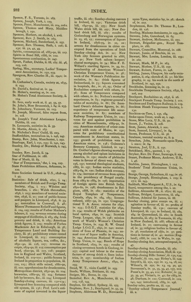 Spence, F. S., Toronto, iv. 187. Spence, Joseph, York, i. 179. Spence, Peter, Manchester, iii. 204, 206s. Spence, Thomas and Mary, Middles- brough, i. igo. Spencer, Herbert, on alcohol, i. xvii. Spencer, Rev. J. Smith, iv. 165. Spencer, Michael, Sunderland, ii. 257. Spencer, Rev. Thomas, Bath, i. 226; ii. 232: iii. 5s, 47, 49. Spirits, consumption of, 1883-go, iii. 117. Spirits in Bond Bill, 1886, iv. 112. Spontaneous combustion, iv. 247. Spratt, Father, Dublin, ii. 88, 187; iii. 46, 225, 226. Spring, Mrs., secretary. Ladies’ Temper- ance Association, iv. 152, 259. Spurgeon, Rev. Charles H., iii. 194s; iv. iSi- St. Catharine’s, Canada, society at, 1835, ii. 233. St. David’s, festival at, iv. 94. St. Helen’s, meeting at, iv. 200. St. Helen’s Total Abstinence Society, ii, 114. St. Ives, early work at, ii. 47, 55, 57. St. John’s, New Brunswick, i. 84; ii. 233. St. Johnsbury, Vermont, iii. 115. St. Joseph, Missouri, false report from, iv. I18. St. Joseph’s Total Abstinence League, Dublin, iii. 227. St. Leonards, societies in, ii. 35. St. Martin, Alexis, ii. 167. St. Nicholas’s Boys’ Guild, iii. 223, Staffordshire, teetotalism in, i. 246, 247. Stamp, Rev. John, Manchester, i. 252. Stanhope, Earl, i. 231, 235; ii. 141, 143. Stanley, Dr., Bishop of Norwich, i. 145, 257- Stanley, Rev. Jacob, ii. 54. Star of Fulfilment, iv. 188. Star of Merit, iii. 85. ‘ Star of Temperance,’ the, i. 104, 127. State Prohibition Alliance, Arkansas, iv. 122. State Societies formed in U.S., 1828-29, i. 45. Statistics: Sale of drink, 1621, i. 14; members of British and Foreign Temp. Society, 1834, i. 113; Wilsden and branches, i. 160; Welsh teetotallers, 1836, i. 213; members of teetotal socie- ties, 1836, ii. 21; cost of public-houses and paupers in Liverpool, 1836, ii. 33, 34; teetotalism in Cornwall, ii. 48; Miners’Permanent ReliefFund figures, ii. 124,125; results of Father Mathew’s labours, ii. 105: revenue returns during stoppage of distilleries, ii. 183,184: Irish poverty and drink, ii. 185; American drink figures, ii. 229; results of Forbes Mackenzie Act in Edinburgh, iii. 38; Temperance Land and Building So- ciety, iii. 56; prohibitory estate rented in Liverpool, iii. 113; consumption of alcoholic liquors, tea, coffee, &c., 1852-90, iii. 116, 117; revenue re- ceipts, 1874-90, iii. 117; consumption per head, 1820-go, iii. 117, 118; pauper- ism in England and Wales, Scotland, Ireland, iii. 119-122; public-houses in Ireland in proportion to population, iii. 122, 123: illicit stills seized, 1881-90, iii. 122; apprehensions for drunkenness. Metropolitan district, 1831-90, iii. 124; breweries, 1882-go, iii. 124; fortunes left by brewers, &c., iii. 124; Liverpool Sunday-closing canvass, iii. 132-134; Liverpool free licensing compared with old system, iii. 136: Prof. Levi’s esti- mate of capital invested in the liquor traffic, iii. i8t; Sunday-closing canvass in Ireland, iii. 252; Victorian drink bill, 1842-90, iii. 275; New South Wales drink bill, iii. 277; New Zea- land drink bill, iii. 287; results of Gothenburg and Norwegian systems, iv. 15, 16, 17; consumption of liquors in Ireland, 1878-79, iv. 21, 22; arrests for drunkenness in cities ex- empted from the operations of Irish Sunday-closing Act, iv. 22; New York city licenses granted in 1886, iv. 50; New York saloon-keepers’ chattel mortgages, iv. 54; Miss F. E. W’illard’s startling figures, iv. 59, 60; membership of American Woman’s Christian Temperance Union, iv. 58 ; work of the Woman’s Publication As- sociation, iv. 64; drink figures of Switzerland, iv. 73; liquors consumed in hospitals, &c., iv. 76, 79; Order of Rechabites compared with others, iv. 78; Sons of Temperance compared with others, iv. 81; Neilson’s mortality experiences, iv. 85; registrar-general’s tables of mortality, iv. 86; Dr. Isam- bard Owen’s delusive figures, iv. 86; experience of temperance life assur- ance societies, iv. 87; members of Railway Temperance Union, iv. 110; votes for and against prohibition in cities of Massachusetts, 1889-91, iv. 125; American statistics of crime com- pared with state of Maine, iv. 132; votes for prohibitory constitutional amendments in American states, iv. 135; growth of prohibition vote in American states, iv. 138; Guinness’s Brewery Company, Limited, iv. 141; Dr. Crother’s figures showing mortality among alcohol and opium inebriates in America, iv. 152; results of plebiscite votes in favour of direct veto, &c., iv. 156) 157; teetotal theological students, 1887, iv. 157; Indian excise statistics, 1883-84, iv. 172; Indian drink revenue, iv. 174; increase of revenue from spirits in the presidency of Bengal yearly, from 1863 to 1889, iv. 178; importation of foreign spirits into British India, 1870-80, iv. 178; drunkenness in Bel- gium, 1888, iv. 182; statistics of the Royal Templars of Temperance, Canada, 1890, iv. 184, 185; licenses refused, 1887-92, iv. 232; Congrega- tional T. A. Assoc, returns for 1890, iv. 233; I.O.G.T. statistics for 1890, iv. 234; results of Welsh plebiscite on local option, 1890, iv. 234; Scottish Temp. League, 1891, iv. 238; mission work of World’s Woman’s Christian Temp. Union, iv. 239; R. W. Grand Lodge I.O.G.T., 1891, iv. 240; excur- sions of Sons of Phoenix, iv. 243; an- nual cost of liquor traffic in America, iv. 244; American National Woman’s Temp. Union, iv. 244; Bands of Hope in Scotland, 1879, iv. 255 ; results of closing seventeen hotels in Geelong, iv. 257; capital and labour in the manu- facture of strong drink v. linen indus- tries, iv. 257; membership of Indian Army Temperance Assoc., 1892, iv. 259- Stead, W. T., visits Cardiff, iv. 259. Steele, William, Brisbane, iii. 209. Steiger, Mr., Berne, iv. 179. Steinthal, Rev. A., Manchester, iii. 72, 12s, 138, 244. Stephen, Sir Alfred, Sydney, iii. 275. Stephens, Rev. J., Brychgoed, iv. 95, 99. Stephens, Alderman 'W. D., Newcastle- upon-Tyne, statistics by, iv. 78; sketch of, iv. 217. Stephenson, Rev. Dr. Thomas B., Lon- don, iii. 176. Sterling, Madame Antoinette, iv. 259,260. Stevens, John, Gateshead, iii. 65. Stewart, Andrew, Melbourne, iii. 272. Stewart, Brigadier-gen., Royal Tem- plars, iv. 186. Stewart, Councillor, Montreal, iv. 188. Stewart, Jamie, of Brechin, iii. 22. Stewart, Mrs. Louisa, London, iii. 259; iv. 260. Stewart, Mark, M.P., iv. 163. Stewart, Mother, U.S., iii. 257. Stewart, Robert, Forres, iv. 248. Stirling, James, Glasgow, his early occu- pation, ii. 264; sketch of, iii. 31; his bio- graphy, iv. 29; his work in the north of Scotland, iv. 247, 252. Stockholm, licensing in, iv. 15. Stockholm Temperance Society, 1831, ii. 206, 207. Stockport, Rechabites at, 1836, ii. 26. Stockport Female Temp. Society, i. 211. Stockton and Darlington Railway, ii. 119. Stockton Heath Temperance Society, i. 130. Stockton-on-Tees, i. 137, 184. Stoke-upon-Trent, work at, i. 247. Stone, Miss Lucy, U. S., iii. 50. Stoort, J., Veslen, ii. 208. Stott, James, Alnwick, i. 201. Stott, Samuel, Liverpool, iv. 84. Stowe, Professor, U.S., iii. 36. Strabane, teetotal society at, ii. 9. Strachan, John, Newcastle-upon-Tyne, i. 200 s; iv. 84. Stratton, Joel, U.S., ii. 231. Strickland, Mrs., quoted, i. 13. Stryker, Rev. Dr. Peter, Saratoga, ii. 274. Stuart, Professor Moses, Andover, U.S., i. 46. Stubbin, James, Birmingham, i. 117. Students’ Total Abstinence Union, iv. 157- Sturge, George, Sydenham,iii. 144; iv. 76. Sturge, Joseph, Birmingham, i. 219; ii. 17 s; iii. 243. Sudduth, Miss Margaret A., U.S., iv. 64. Suevi, temperance among the, i. 22. Sullivan, Alexander M., ii. 187 s; iii. 252. Sullivan, Bridget, Launceston, iii. 284. Sullivan, Admiral Sir James, iii. 88. Sunday closing, prize essays on, iii. i; agitation in favour of, iii. 72; profits of Sunday traffic, iii. 130; canvass of Liverpool, iii. 132; in Ireland, iii. 182, 184; in Queensland, iii. 280; in South Australia, iii. 283; in Tasmania, iii. 285; in New Zealand, iii. 288; effects of, in Ireland, iv. 21: canvassing in favour of, iv. 35; religious bodies in favour of, iv. 36; resolution of 1880, iv. 37; peti- tions in favour of, iv. 40; motion (Eng- land), 1886, iv. H2; in Wales, iv. 197. Sunday-closing Act, attempted repeal, iv. 47- Sunday-closing Act, Canada, iii. 261. Sunday-closing Association, Hull, iii. 132. Sunday-closing Bills: Somes’, iii. 132,134; Rylands’, iii. 170, 249: Birley’s, iii. 249; Smyth’s, iii. 251, 252; iv. 13, 14,18,20; Wilson’s, iii. 252; iv. 13, ig, 30, 47; Stevenson’s, iv. 31, 35, 39, 47, 157, 212; Pease’s, iv. 35, 40, 112; Roberts’, iv. 35, 37, 39, 40; Vivian’s, iv. 47; for 1883, iv. 48; Durham, iv. 112; Cornwall, iv. 112, 141, 149: introduced, 1889, iv. 196. Sunday sales, profits on, iii. 130. ‘Sunday-school Temperance Journal,’